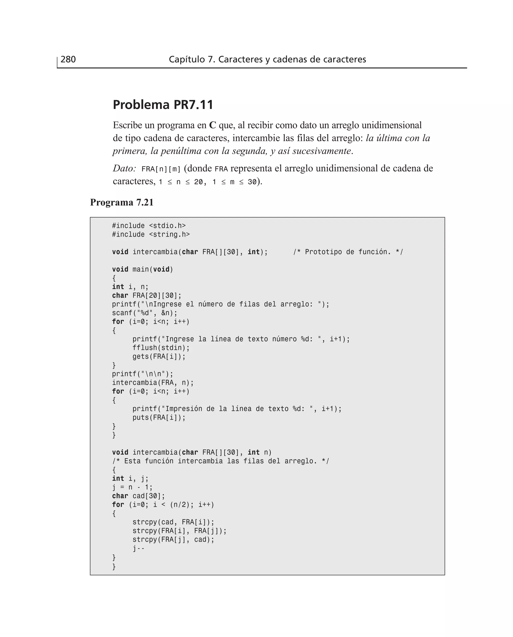 Problema PR7.11
Escribe un programa en C que, al recibir como dato un arreglo unidimensional
de tipo cadena de caracteres, intercambie las filas del arreglo: la última con la
primera, la penúltima con la segunda, y así sucesivamente.
Dato: FRA[n][m] (donde FRA representa el arreglo unidimensional de cadena de
caracteres, 1 ≤ n ≤ 20, 1 ≤ m ≤ 30).
280 Capítulo 7. Caracteres y cadenas de caracteres
Programa 7.21
#include <stdio.h>
#include <string.h>
void intercambia(char FRA[][30], int); /* Prototipo de función. */
void main(void)
{
int i, n;
char FRA[20][30];
printf(”nIngrese el número de filas del arreglo: ”);
scanf(”%d”, &n);
for (i=0; i<n; i++)
{
printf(”Ingrese la línea de texto número %d: ”, i+1);
fflush(stdin);
gets(FRA[i]);
}
printf(”nn”);
intercambia(FRA, n);
for (i=0; i<n; i++)
{
printf(”Impresión de la línea de texto %d: ”, i+1);
puts(FRA[i]);
}
}
void intercambia(char FRA[][30], int n)
/* Esta función intercambia las filas del arreglo. */
{
int i, j;
j = n - 1;
char cad[30];
for (i=0; i < (n/2); i++)
{
strcpy(cad, FRA[i]);
strcpy(FRA[i], FRA[j]);
strcpy(FRA[j], cad);
j--
}
}
 