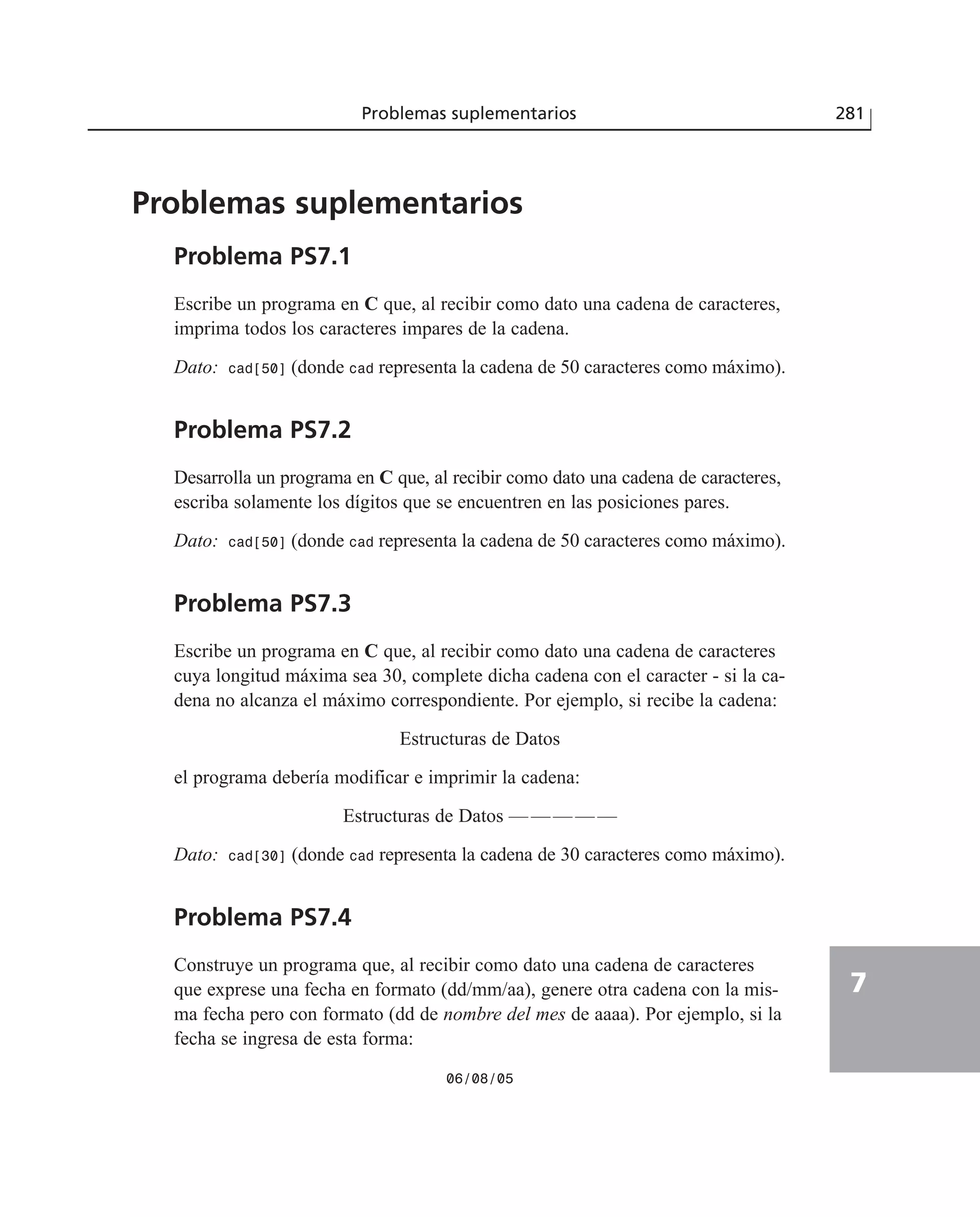 Problemas suplementarios 281
7
Problemas suplementarios
Problema PS7.1
Escribe un programa en C que, al recibir como dato una cadena de caracteres,
imprima todos los caracteres impares de la cadena.
Dato: cad[50] (donde cad representa la cadena de 50 caracteres como máximo).
Problema PS7.2
Desarrolla un programa en C que, al recibir como dato una cadena de caracteres,
escriba solamente los dígitos que se encuentren en las posiciones pares.
Dato: cad[50] (donde cad representa la cadena de 50 caracteres como máximo).
Problema PS7.3
Escribe un programa en C que, al recibir como dato una cadena de caracteres
cuya longitud máxima sea 30, complete dicha cadena con el caracter - si la ca-
dena no alcanza el máximo correspondiente. Por ejemplo, si recibe la cadena:
Estructuras de Datos
el programa debería modificar e imprimir la cadena:
Estructuras de Datos —————
Dato: cad[30] (donde cad representa la cadena de 30 caracteres como máximo).
Problema PS7.4
Construye un programa que, al recibir como dato una cadena de caracteres
que exprese una fecha en formato (dd/mm/aa), genere otra cadena con la mis-
ma fecha pero con formato (dd de nombre del mes de aaaa). Por ejemplo, si la
fecha se ingresa de esta forma:
06/08/05
 