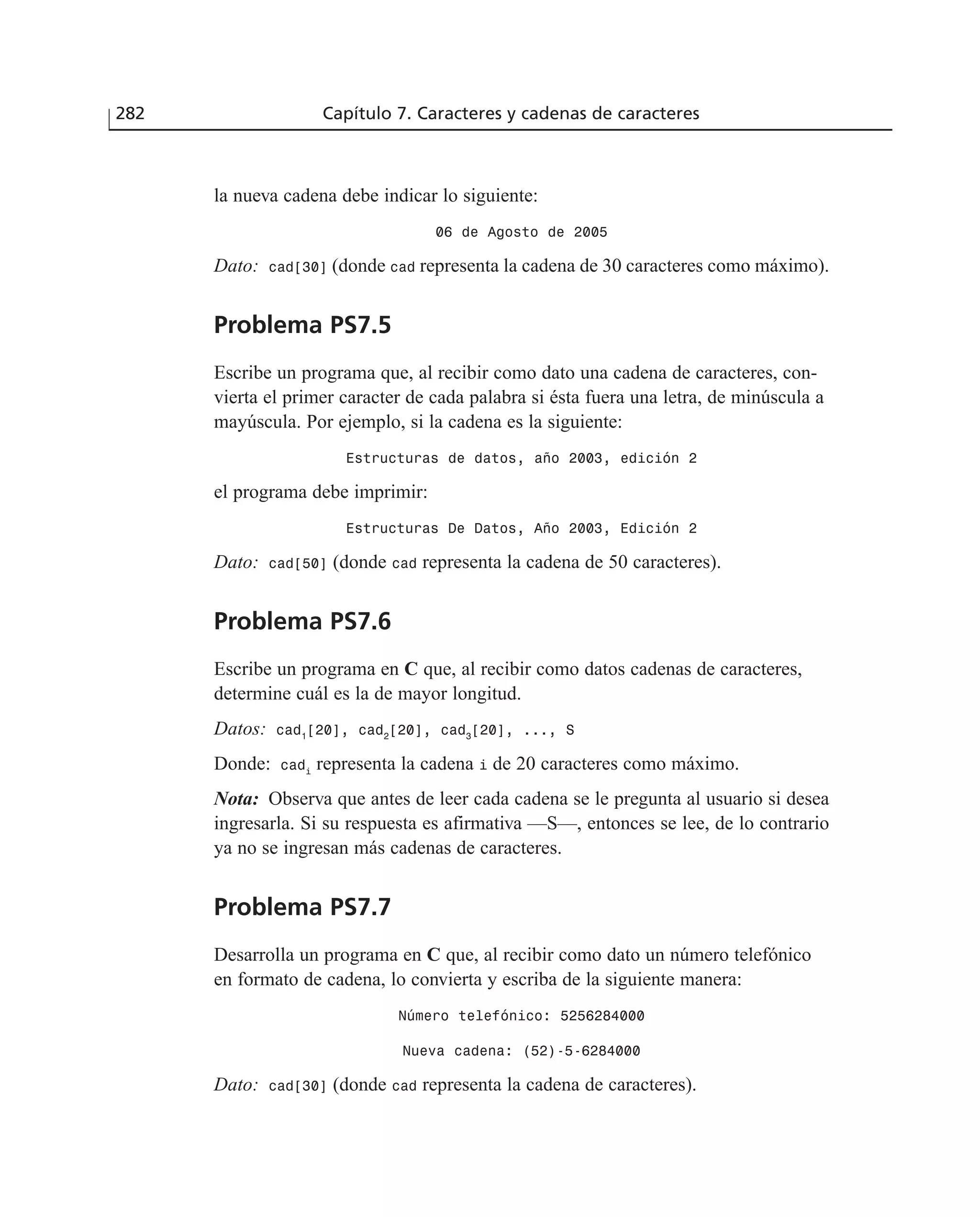 282 Capítulo 7. Caracteres y cadenas de caracteres
la nueva cadena debe indicar lo siguiente:
06 de Agosto de 2005
Dato: cad[30] (donde cad representa la cadena de 30 caracteres como máximo).
Problema PS7.5
Escribe un programa que, al recibir como dato una cadena de caracteres, con-
vierta el primer caracter de cada palabra si ésta fuera una letra, de minúscula a
mayúscula. Por ejemplo, si la cadena es la siguiente:
Estructuras de datos, año 2003, edición 2
el programa debe imprimir:
Estructuras De Datos, Año 2003, Edición 2
Dato: cad[50] (donde cad representa la cadena de 50 caracteres).
Problema PS7.6
Escribe un programa en C que, al recibir como datos cadenas de caracteres,
determine cuál es la de mayor longitud.
Datos: cad1
[20], cad2
[20], cad3
[20], ..., S
Donde: cadi
representa la cadena i de 20 caracteres como máximo.
Nota: Observa que antes de leer cada cadena se le pregunta al usuario si desea
ingresarla. Si su respuesta es afirmativa —S—, entonces se lee, de lo contrario
ya no se ingresan más cadenas de caracteres.
Problema PS7.7
Desarrolla un programa en C que, al recibir como dato un número telefónico
en formato de cadena, lo convierta y escriba de la siguiente manera:
Número telefónico: 5256284000
Nueva cadena: (52)-5-6284000
Dato: cad[30] (donde cad representa la cadena de caracteres).
 