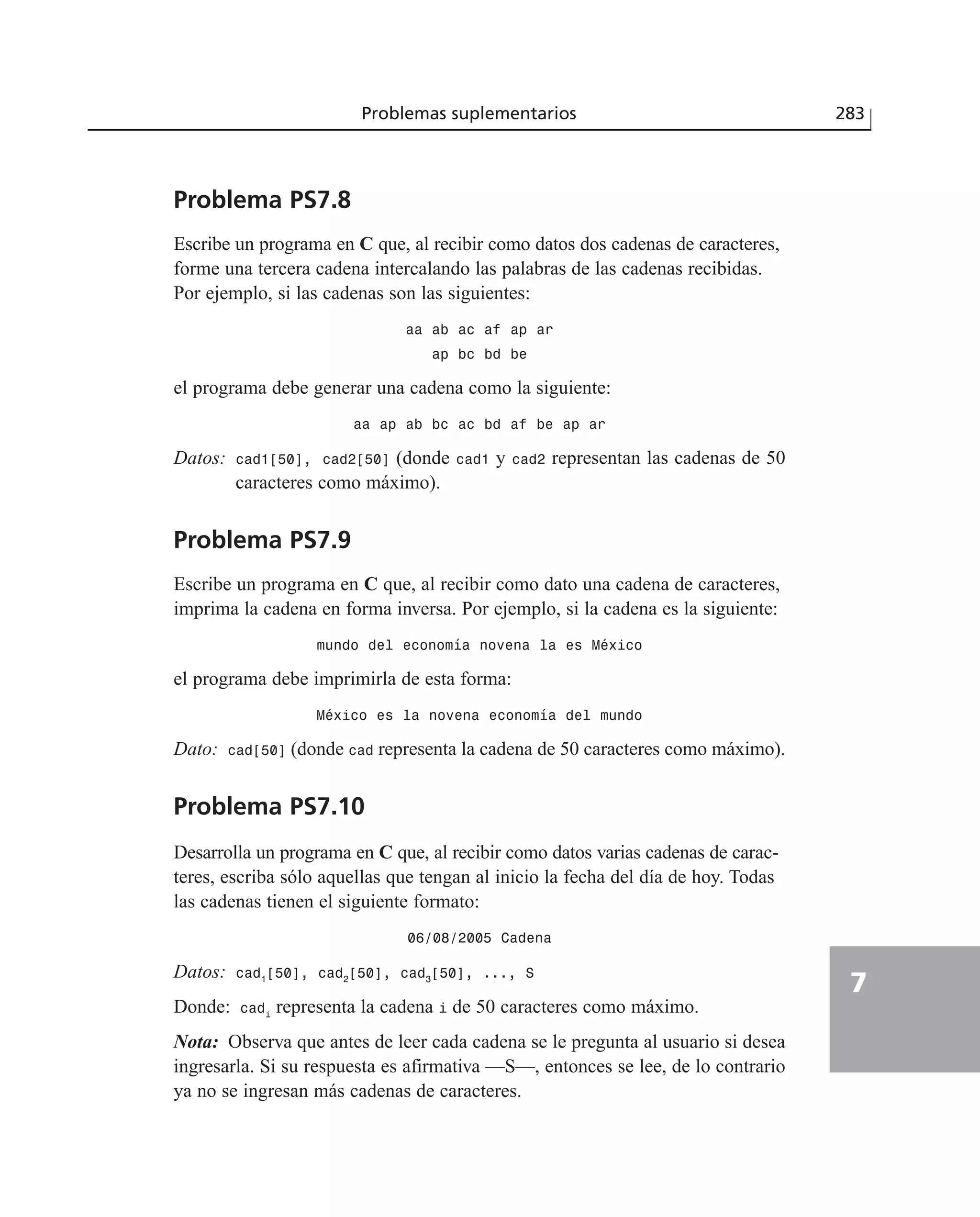 Problema PS7.8
Escribe un programa en C que, al recibir como datos dos cadenas de caracteres,
forme una tercera cadena intercalando las palabras de las cadenas recibidas.
Por ejemplo, si las cadenas son las siguientes:
aa ab ac af ap ar
ap bc bd be
el programa debe generar una cadena como la siguiente:
aa ap ab bc ac bd af be ap ar
Datos: cad1[50], cad2[50] (donde cad1 y cad2 representan las cadenas de 50
caracteres como máximo).
Problema PS7.9
Escribe un programa en C que, al recibir como dato una cadena de caracteres,
imprima la cadena en forma inversa. Por ejemplo, si la cadena es la siguiente:
mundo del economía novena la es México
el programa debe imprimirla de esta forma:
México es la novena economía del mundo
Dato: cad[50] (donde cad representa la cadena de 50 caracteres como máximo).
Problema PS7.10
Desarrolla un programa en C que, al recibir como datos varias cadenas de carac-
teres, escriba sólo aquellas que tengan al inicio la fecha del día de hoy. Todas
las cadenas tienen el siguiente formato:
06/08/2005 Cadena
Datos: cad1
[50], cad2
[50], cad3
[50], ..., S
Donde: cadi
representa la cadena i de 50 caracteres como máximo.
Nota: Observa que antes de leer cada cadena se le pregunta al usuario si desea
ingresarla. Si su respuesta es afirmativa —S—, entonces se lee, de lo contrario
ya no se ingresan más cadenas de caracteres.
Problemas suplementarios 283
7
 