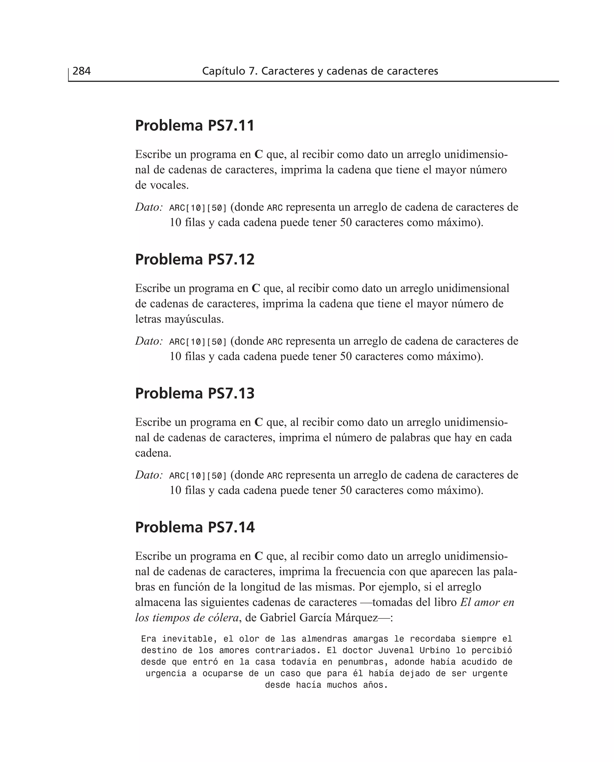 Problema PS7.11
Escribe un programa en C que, al recibir como dato un arreglo unidimensio-
nal de cadenas de caracteres, imprima la cadena que tiene el mayor número
de vocales.
Dato: ARC[10][50] (donde ARC representa un arreglo de cadena de caracteres de
10 filas y cada cadena puede tener 50 caracteres como máximo).
Problema PS7.12
Escribe un programa en C que, al recibir como dato un arreglo unidimensional
de cadenas de caracteres, imprima la cadena que tiene el mayor número de
letras mayúsculas.
Dato: ARC[10][50] (donde ARC representa un arreglo de cadena de caracteres de
10 filas y cada cadena puede tener 50 caracteres como máximo).
Problema PS7.13
Escribe un programa en C que, al recibir como dato un arreglo unidimensio-
nal de cadenas de caracteres, imprima el número de palabras que hay en cada
cadena.
Dato: ARC[10][50] (donde ARC representa un arreglo de cadena de caracteres de
10 filas y cada cadena puede tener 50 caracteres como máximo).
Problema PS7.14
Escribe un programa en C que, al recibir como dato un arreglo unidimensio-
nal de cadenas de caracteres, imprima la frecuencia con que aparecen las pala-
bras en función de la longitud de las mismas. Por ejemplo, si el arreglo
almacena las siguientes cadenas de caracteres —tomadas del libro El amor en
los tiempos de cólera, de Gabriel García Márquez—:
Era inevitable, el olor de las almendras amargas le recordaba siempre el
destino de los amores contrariados. El doctor Juvenal Urbino lo percibió
desde que entró en la casa todavía en penumbras, adonde había acudido de
urgencia a ocuparse de un caso que para él había dejado de ser urgente
desde hacía muchos años.
284 Capítulo 7. Caracteres y cadenas de caracteres
 