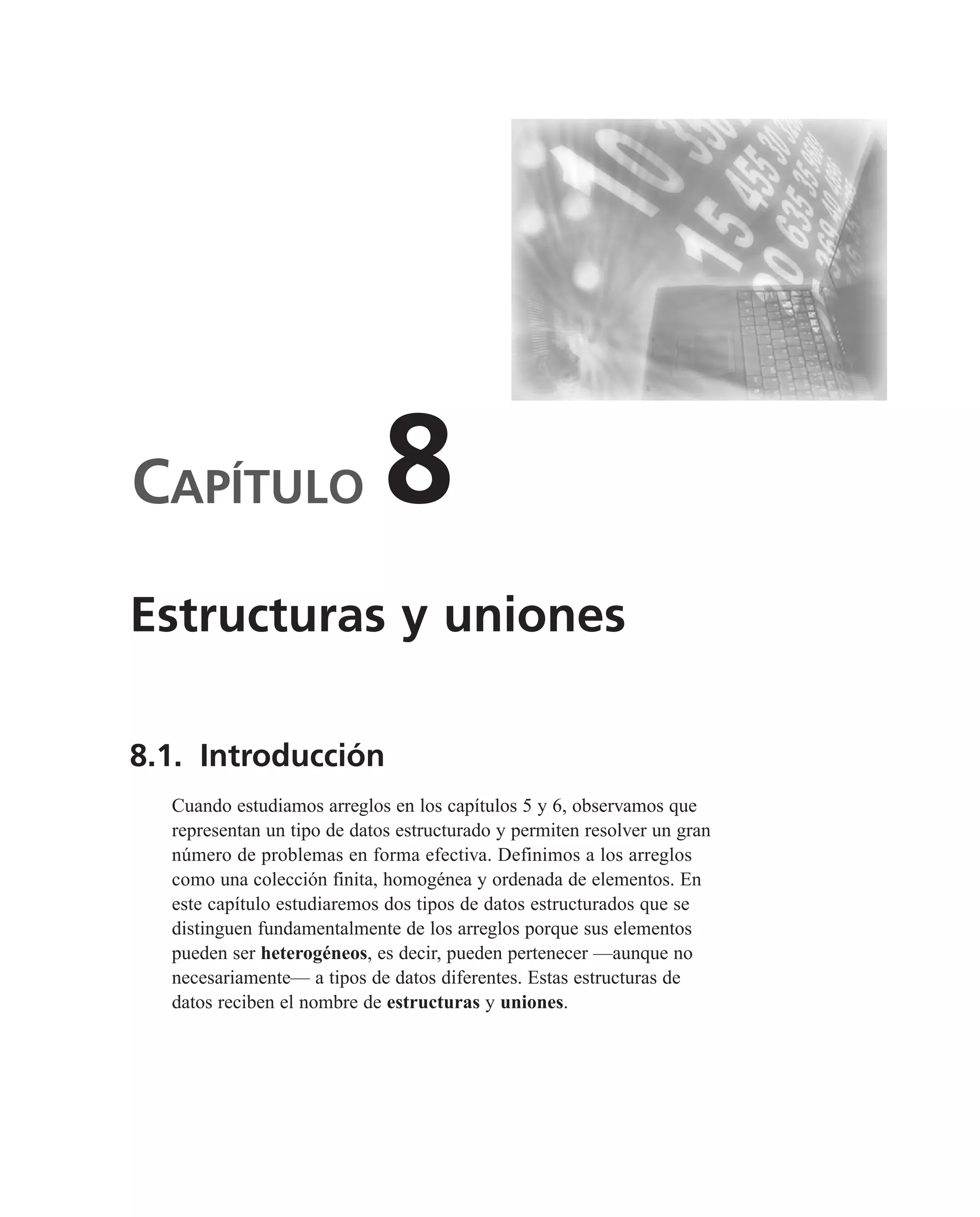 CAPÍTULO 8
8.1. Introducción
Cuando estudiamos arreglos en los capítulos 5 y 6, observamos que
representan un tipo de datos estructurado y permiten resolver un gran
número de problemas en forma efectiva. Definimos a los arreglos
como una colección finita, homogénea y ordenada de elementos. En
este capítulo estudiaremos dos tipos de datos estructurados que se
distinguen fundamentalmente de los arreglos porque sus elementos
pueden ser heterogéneos, es decir, pueden pertenecer —aunque no
necesariamente— a tipos de datos diferentes. Estas estructuras de
datos reciben el nombre de estructuras y uniones.
Estructuras y uniones
 