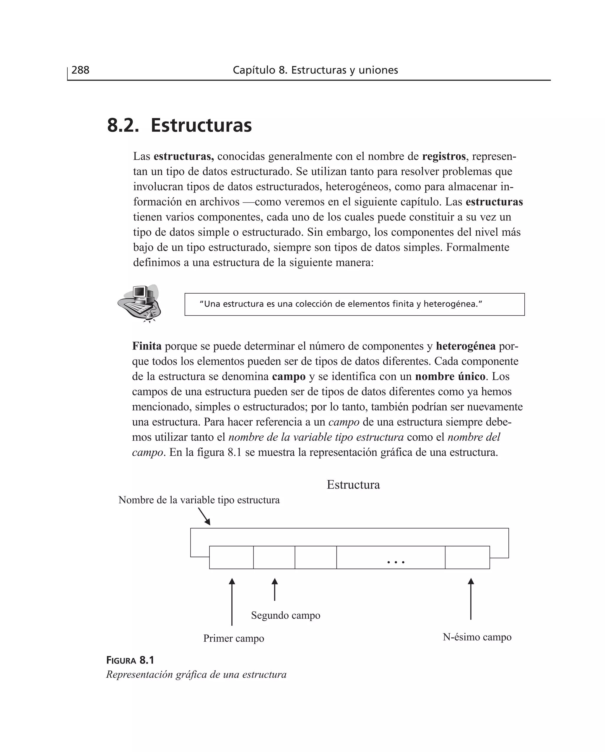 8.2. Estructuras
Las estructuras, conocidas generalmente con el nombre de registros, represen-
tan un tipo de datos estructurado. Se utilizan tanto para resolver problemas que
involucran tipos de datos estructurados, heterogéneos, como para almacenar in-
formación en archivos —como veremos en el siguiente capítulo. Las estructuras
tienen varios componentes, cada uno de los cuales puede constituir a su vez un
tipo de datos simple o estructurado. Sin embargo, los componentes del nivel más
bajo de un tipo estructurado, siempre son tipos de datos simples. Formalmente
definimos a una estructura de la siguiente manera:
288 Capítulo 8. Estructuras y uniones
Finita porque se puede determinar el número de componentes y heterogénea por-
que todos los elementos pueden ser de tipos de datos diferentes. Cada componente
de la estructura se denomina campo y se identifica con un nombre único. Los
campos de una estructura pueden ser de tipos de datos diferentes como ya hemos
mencionado, simples o estructurados; por lo tanto, también podrían ser nuevamente
una estructura. Para hacer referencia a un campo de una estructura siempre debe-
mos utilizar tanto el nombre de la variable tipo estructura como el nombre del
campo. En la figura 8.1 se muestra la representación gráfica de una estructura.
Nombre de la variable tipo estructura
Estructura
Primer campo
Segundo campo
N-ésimo campo
FIGURA 8.1
Representación gráfica de una estructura
“Una estructura es una colección de elementos finita y heterogénea.”
 