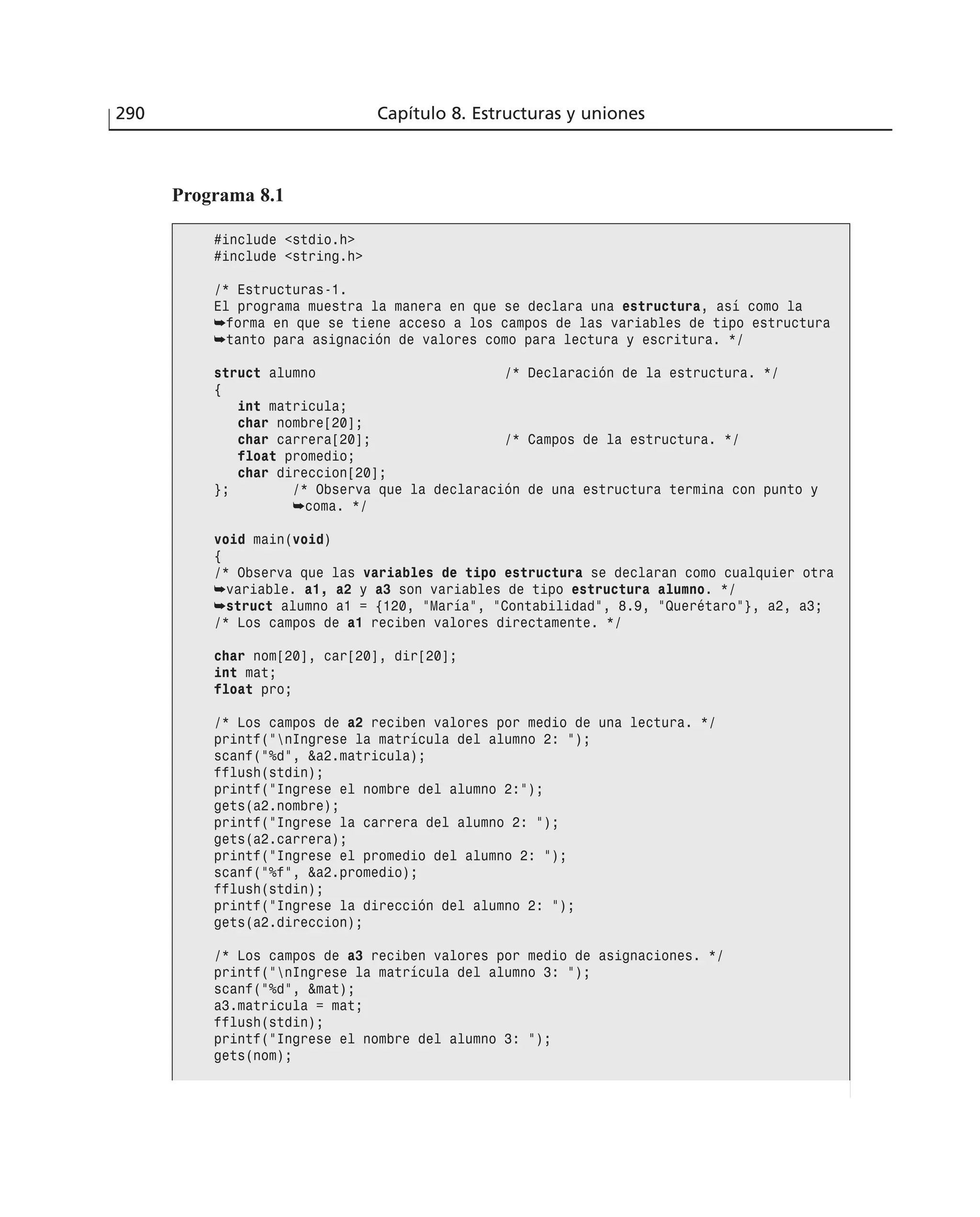 290 Capítulo 8. Estructuras y uniones
Programa 8.1
#include <stdio.h>
#include <string.h>
/* Estructuras-1.
El programa muestra la manera en que se declara una estructura, así como la
➥forma en que se tiene acceso a los campos de las variables de tipo estructura
➥tanto para asignación de valores como para lectura y escritura. */
struct alumno /* Declaración de la estructura. */
{
int matricula;
char nombre[20];
char carrera[20]; /* Campos de la estructura. */
float promedio;
char direccion[20];
}; /* Observa que la declaración de una estructura termina con punto y
➥coma. */
void main(void)
{
/* Observa que las variables de tipo estructura se declaran como cualquier otra
➥variable. a1, a2 y a3 son variables de tipo estructura alumno. */
➥struct alumno a1 = {120, ”María”, ”Contabilidad”, 8.9, ”Querétaro”}, a2, a3;
/* Los campos de a1 reciben valores directamente. */
char nom[20], car[20], dir[20];
int mat;
float pro;
/* Los campos de a2 reciben valores por medio de una lectura. */
printf(”nIngrese la matrícula del alumno 2: ”);
scanf(”%d”, &a2.matricula);
fflush(stdin);
printf(”Ingrese el nombre del alumno 2:”);
gets(a2.nombre);
printf(”Ingrese la carrera del alumno 2: ”);
gets(a2.carrera);
printf(”Ingrese el promedio del alumno 2: ”);
scanf(”%f”, &a2.promedio);
fflush(stdin);
printf(”Ingrese la dirección del alumno 2: ”);
gets(a2.direccion);
/* Los campos de a3 reciben valores por medio de asignaciones. */
printf(”nIngrese la matrícula del alumno 3: ”);
scanf(”%d”, &mat);
a3.matricula = mat;
fflush(stdin);
printf(”Ingrese el nombre del alumno 3: ”);
gets(nom);
 