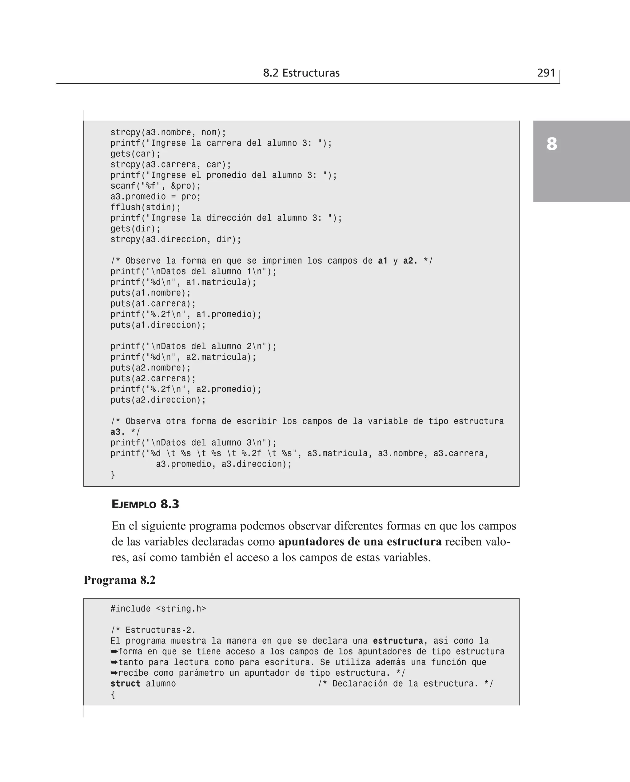EJEMPLO 8.3
En el siguiente programa podemos observar diferentes formas en que los campos
de las variables declaradas como apuntadores de una estructura reciben valo-
res, así como también el acceso a los campos de estas variables.
8.2 Estructuras 291
8
strcpy(a3.nombre, nom);
printf(”Ingrese la carrera del alumno 3: ”);
gets(car);
strcpy(a3.carrera, car);
printf(”Ingrese el promedio del alumno 3: ”);
scanf(”%f”, &pro);
a3.promedio = pro;
fflush(stdin);
printf(”Ingrese la dirección del alumno 3: ”);
gets(dir);
strcpy(a3.direccion, dir);
/* Observe la forma en que se imprimen los campos de a1 y a2. */
printf(”nDatos del alumno 1n”);
printf(”%dn”, a1.matricula);
puts(a1.nombre);
puts(a1.carrera);
printf(”%.2fn”, a1.promedio);
puts(a1.direccion);
printf(”nDatos del alumno 2n”);
printf(”%dn”, a2.matricula);
puts(a2.nombre);
puts(a2.carrera);
printf(”%.2fn”, a2.promedio);
puts(a2.direccion);
/* Observa otra forma de escribir los campos de la variable de tipo estructura
a3. */
printf(”nDatos del alumno 3n”);
printf(”%d t %s t %s t %.2f t %s”, a3.matricula, a3.nombre, a3.carrera,
a3.promedio, a3.direccion);
}
Programa 8.2
#include <string.h>
/* Estructuras-2.
El programa muestra la manera en que se declara una estructura, así como la
➥forma en que se tiene acceso a los campos de los apuntadores de tipo estructura
➥tanto para lectura como para escritura. Se utiliza además una función que
➥recibe como parámetro un apuntador de tipo estructura. */
struct alumno /* Declaración de la estructura. */
{
 