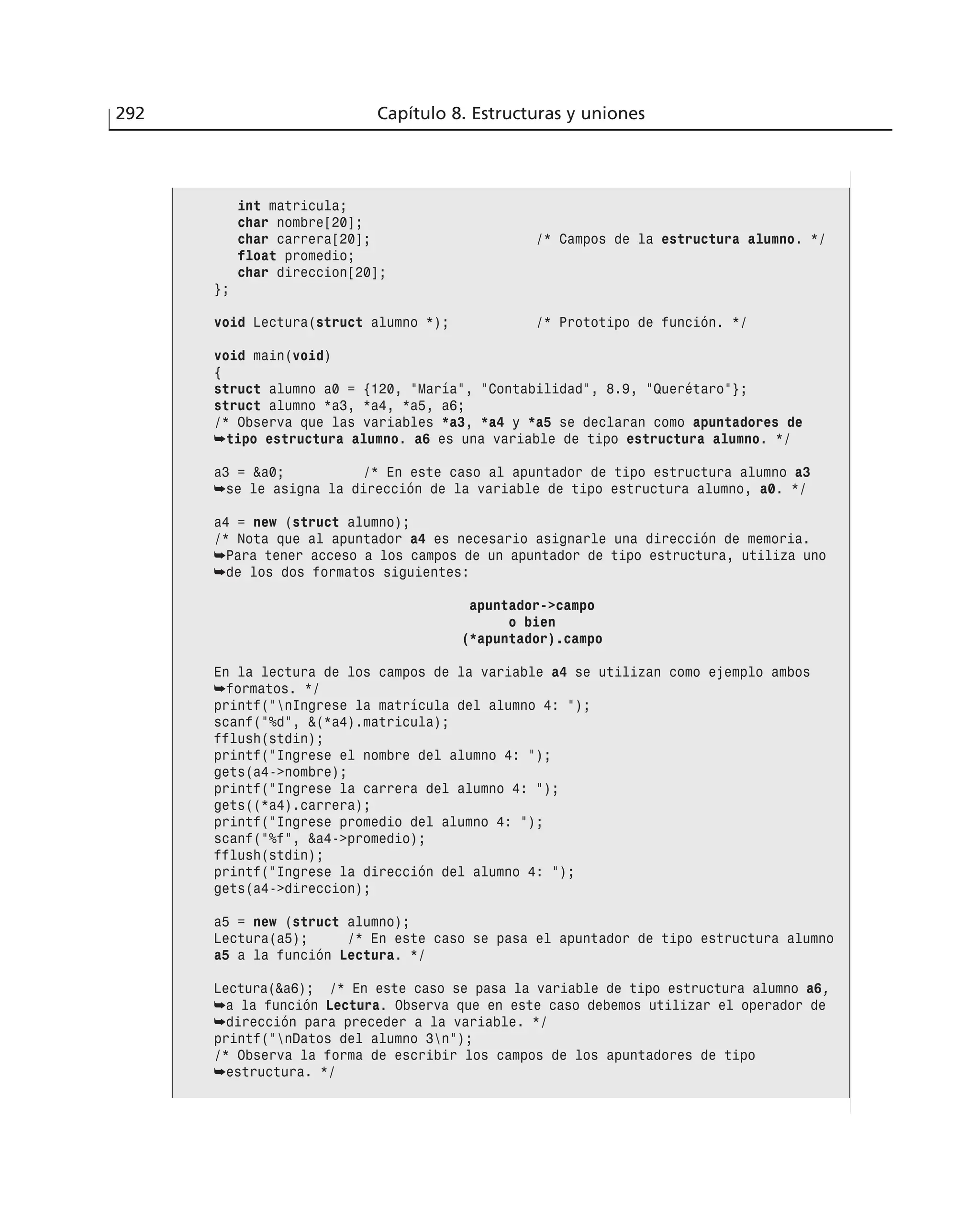 292 Capítulo 8. Estructuras y uniones
int matricula;
char nombre[20];
char carrera[20]; /* Campos de la estructura alumno. */
float promedio;
char direccion[20];
};
void Lectura(struct alumno *); /* Prototipo de función. */
void main(void)
{
struct alumno a0 = {120, ”María”, ”Contabilidad”, 8.9, ”Querétaro”};
struct alumno *a3, *a4, *a5, a6;
/* Observa que las variables *a3, *a4 y *a5 se declaran como apuntadores de
➥tipo estructura alumno. a6 es una variable de tipo estructura alumno. */
a3 = &a0; /* En este caso al apuntador de tipo estructura alumno a3
➥se le asigna la dirección de la variable de tipo estructura alumno, a0. */
a4 = new (struct alumno);
/* Nota que al apuntador a4 es necesario asignarle una dirección de memoria.
➥Para tener acceso a los campos de un apuntador de tipo estructura, utiliza uno
➥de los dos formatos siguientes:
apuntador->campo
o bien
(*apuntador).campo
En la lectura de los campos de la variable a4 se utilizan como ejemplo ambos
➥formatos. */
printf(”nIngrese la matrícula del alumno 4: ”);
scanf(”%d”, &(*a4).matricula);
fflush(stdin);
printf(”Ingrese el nombre del alumno 4: ”);
gets(a4->nombre);
printf(”Ingrese la carrera del alumno 4: ”);
gets((*a4).carrera);
printf(”Ingrese promedio del alumno 4: ”);
scanf(”%f”, &a4->promedio);
fflush(stdin);
printf(”Ingrese la dirección del alumno 4: ”);
gets(a4->direccion);
a5 = new (struct alumno);
Lectura(a5); /* En este caso se pasa el apuntador de tipo estructura alumno
a5 a la función Lectura. */
Lectura(&a6); /* En este caso se pasa la variable de tipo estructura alumno a6,
➥a la función Lectura. Observa que en este caso debemos utilizar el operador de
➥dirección para preceder a la variable. */
printf(”nDatos del alumno 3n”);
/* Observa la forma de escribir los campos de los apuntadores de tipo
➥estructura. */
 