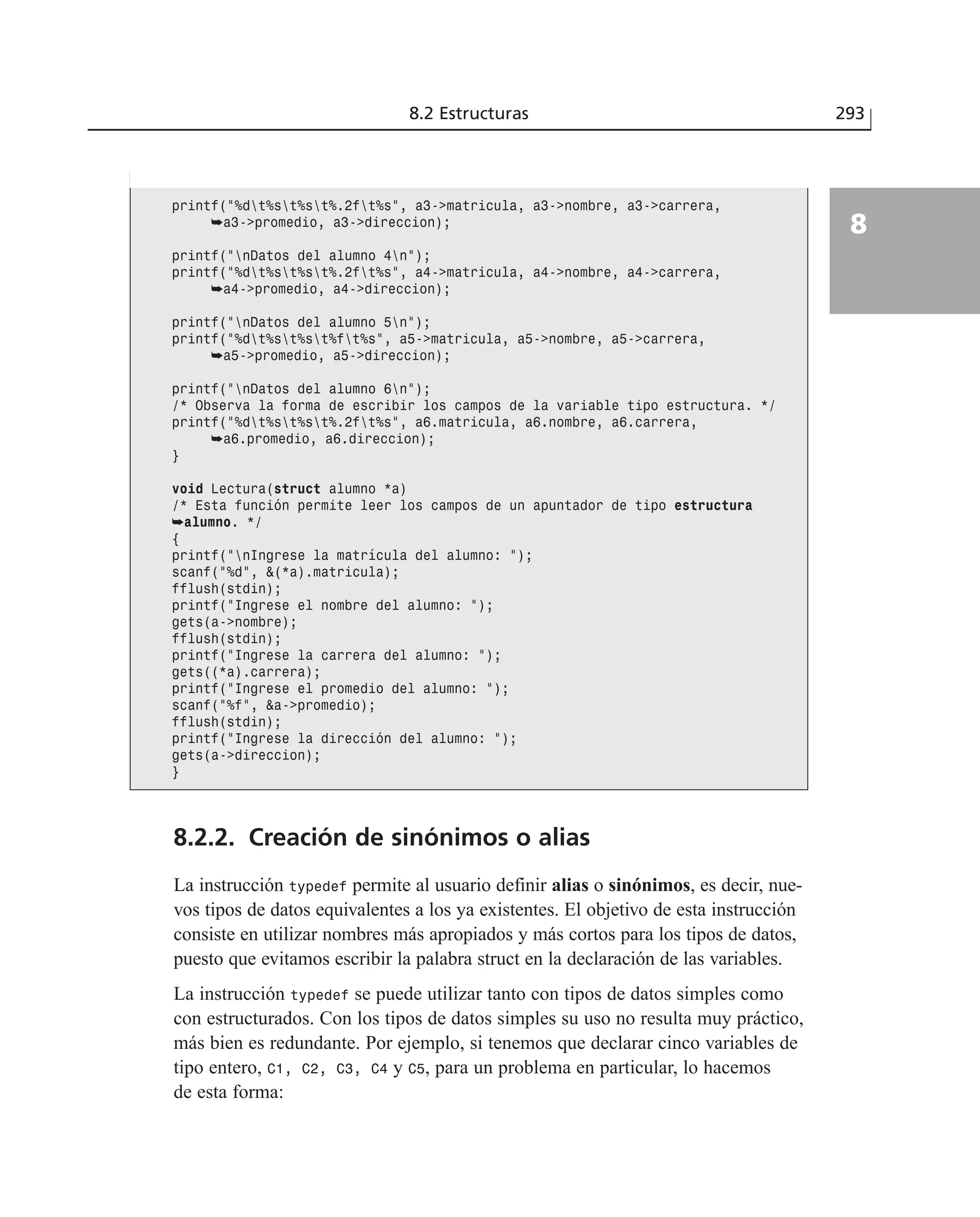 8.2.2. Creación de sinónimos o alias
La instrucción typedef permite al usuario definir alias o sinónimos, es decir, nue-
vos tipos de datos equivalentes a los ya existentes. El objetivo de esta instrucción
consiste en utilizar nombres más apropiados y más cortos para los tipos de datos,
puesto que evitamos escribir la palabra struct en la declaración de las variables.
La instrucción typedef se puede utilizar tanto con tipos de datos simples como
con estructurados. Con los tipos de datos simples su uso no resulta muy práctico,
más bien es redundante. Por ejemplo, si tenemos que declarar cinco variables de
tipo entero, C1, C2, C3, C4 y C5, para un problema en particular, lo hacemos
de esta forma:
8.2 Estructuras 293
8
printf(”%dt%st%st%.2ft%s”, a3->matricula, a3->nombre, a3->carrera,
➥a3->promedio, a3->direccion);
printf(”nDatos del alumno 4n”);
printf(”%dt%st%st%.2ft%s”, a4->matricula, a4->nombre, a4->carrera,
➥a4->promedio, a4->direccion);
printf(”nDatos del alumno 5n”);
printf(”%dt%st%st%ft%s”, a5->matricula, a5->nombre, a5->carrera,
➥a5->promedio, a5->direccion);
printf(”nDatos del alumno 6n”);
/* Observa la forma de escribir los campos de la variable tipo estructura. */
printf(”%dt%st%st%.2ft%s”, a6.matricula, a6.nombre, a6.carrera,
➥a6.promedio, a6.direccion);
}
void Lectura(struct alumno *a)
/* Esta función permite leer los campos de un apuntador de tipo estructura
➥alumno. */
{
printf(”nIngrese la matrícula del alumno: ”);
scanf(”%d”, &(*a).matricula);
fflush(stdin);
printf(”Ingrese el nombre del alumno: ”);
gets(a->nombre);
fflush(stdin);
printf(”Ingrese la carrera del alumno: ”);
gets((*a).carrera);
printf(”Ingrese el promedio del alumno: ”);
scanf(”%f”, &a->promedio);
fflush(stdin);
printf(”Ingrese la dirección del alumno: ”);
gets(a->direccion);
}
 