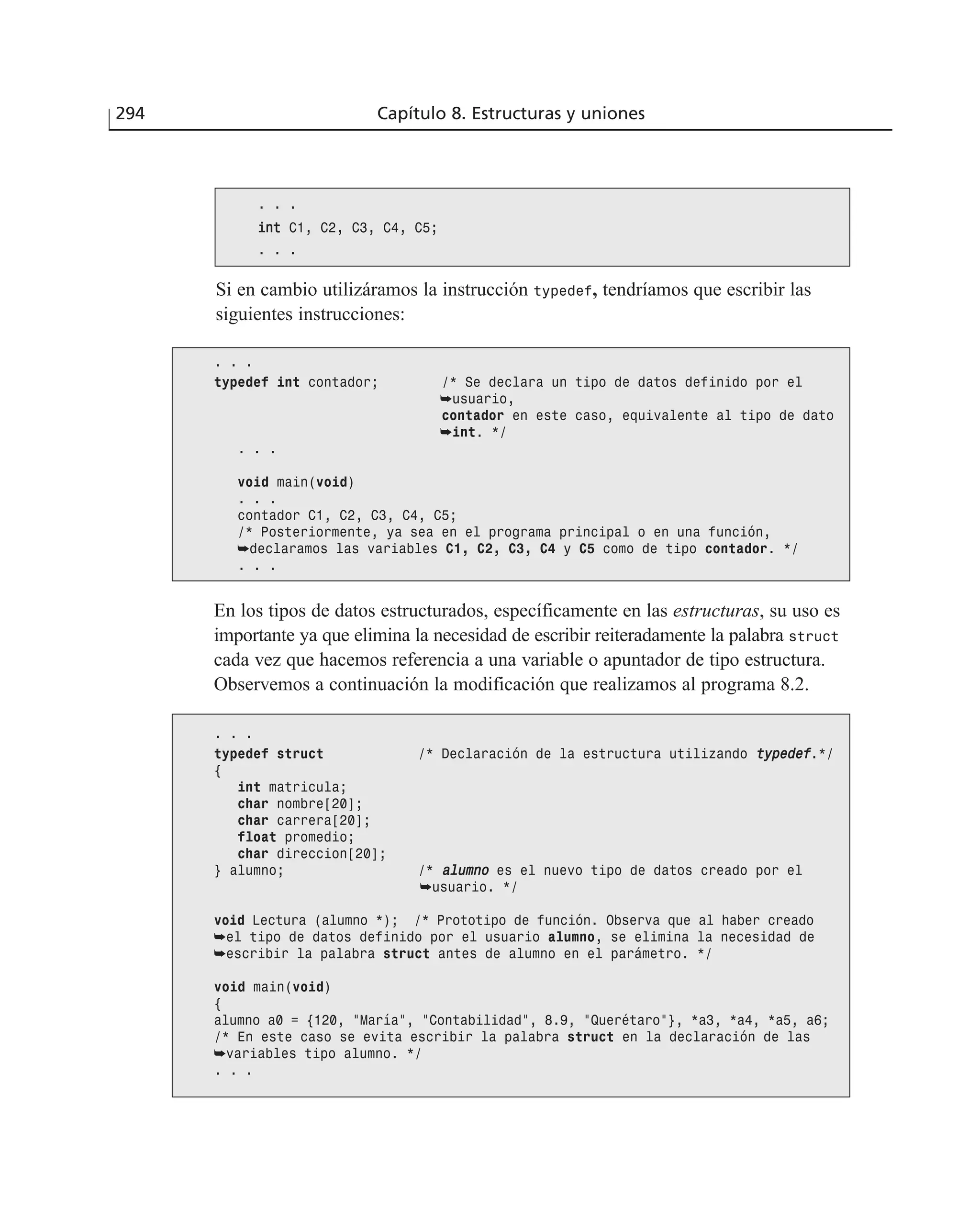 Si en cambio utilizáramos la instrucción typedef, tendríamos que escribir las
siguientes instrucciones:
294 Capítulo 8. Estructuras y uniones
. . .
iinntt C1, C2, C3, C4, C5;
. . .
. . .
typedef int contador; /* Se declara un tipo de datos definido por el
➥usuario,
contador en este caso, equivalente al tipo de dato
➥int. */
. . .
void main(void)
. . .
contador C1, C2, C3, C4, C5;
/* Posteriormente, ya sea en el programa principal o en una función,
➥declaramos las variables C1, C2, C3, C4 y C5 como de tipo contador. */
. . .
En los tipos de datos estructurados, específicamente en las estructuras, su uso es
importante ya que elimina la necesidad de escribir reiteradamente la palabra struct
cada vez que hacemos referencia a una variable o apuntador de tipo estructura.
Observemos a continuación la modificación que realizamos al programa 8.2.
. . .
typedef struct /* Declaración de la estructura utilizando ttyyppeeddeeff.*/
{
int matricula;
char nombre[20];
char carrera[20];
float promedio;
char direccion[20];
} alumno; /* aalluummnnoo es el nuevo tipo de datos creado por el
➥usuario. */
void Lectura (alumno *); /* Prototipo de función. Observa que al haber creado
➥el tipo de datos definido por el usuario alumno, se elimina la necesidad de
➥escribir la palabra struct antes de alumno en el parámetro. */
void main(void)
{
alumno a0 = {120, ”María”, ”Contabilidad”, 8.9, ”Querétaro”}, *a3, *a4, *a5, a6;
/* En este caso se evita escribir la palabra struct en la declaración de las
➥variables tipo alumno. */
. . .
 