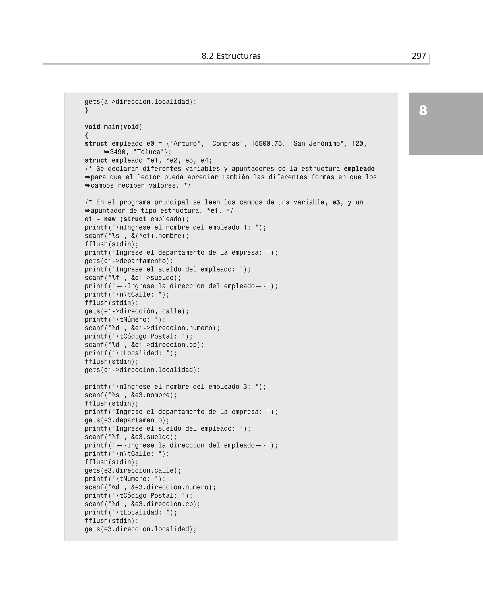 8.2 Estructuras 297
8
gets(a->direccion.localidad);
}
void main(void)
{
struct empleado e0 = {”Arturo”, ”Compras”, 15500.75, ”San Jerónimo”, 120,
➥3490, ”Toluca”};
struct empleado *e1, *e2, e3, e4;
/* Se declaran diferentes variables y apuntadores de la estructura empleado
➥para que el lector pueda apreciar también las diferentes formas en que los
➥campos reciben valores. */
/* En el programa principal se leen los campos de una variable, e3, y un
➥apuntador de tipo estructura, *e1. */
e1 = new (struct empleado);
printf(”nIngrese el nombre del empleado 1: ”);
scanf(”%s”, &(*e1).nombre);
fflush(stdin);
printf(”Ingrese el departamento de la empresa: ”);
gets(e1->departamento);
printf(”Ingrese el sueldo del empleado: ”);
scanf(”%f”, &e1->sueldo);
printf(”—-Ingrese la dirección del empleado—-”);
printf(”ntCalle: ”);
fflush(stdin);
gets(e1->dirección, calle);
printf(”tNúmero: ”);
scanf(”%d”, &e1->direccion.numero);
printf(”tCódigo Postal: ”);
scanf(”%d”, &e1->direccion.cp);
printf(”tLocalidad: ”);
fflush(stdin);
gets(e1->direccion.localidad);
printf(”nIngrese el nombre del empleado 3: ”);
scanf(”%s”, &e3.nombre);
fflush(stdin);
printf(”Ingrese el departamento de la empresa: ”);
gets(e3.departamento);
printf(”Ingrese el sueldo del empleado: ”);
scanf(”%f”, &e3.sueldo);
printf(”—-Ingrese la dirección del empleado—-”);
printf(”ntCalle: ”);
fflush(stdin);
gets(e3.direccion.calle);
printf(”tNúmero: ”);
scanf(”%d”, &e3.direccion.numero);
printf(”tCódigo Postal: ”);
scanf(”%d”, &e3.direccion.cp);
printf(”tLocalidad: ”);
fflush(stdin);
gets(e3.direccion.localidad);
 