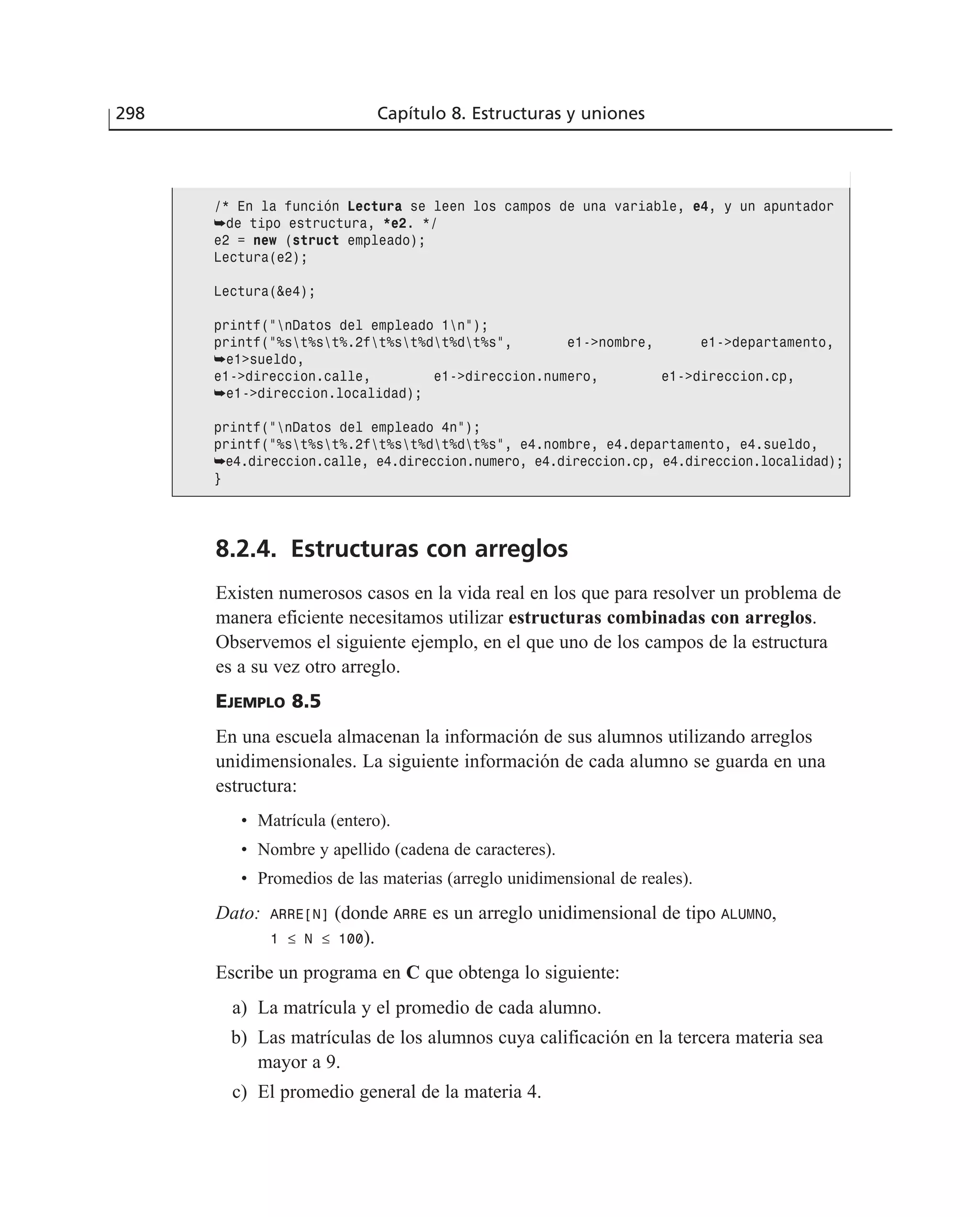 8.2.4. Estructuras con arreglos
Existen numerosos casos en la vida real en los que para resolver un problema de
manera eficiente necesitamos utilizar estructuras combinadas con arreglos.
Observemos el siguiente ejemplo, en el que uno de los campos de la estructura
es a su vez otro arreglo.
EJEMPLO 8.5
En una escuela almacenan la información de sus alumnos utilizando arreglos
unidimensionales. La siguiente información de cada alumno se guarda en una
estructura:
• Matrícula (entero).
• Nombre y apellido (cadena de caracteres).
• Promedios de las materias (arreglo unidimensional de reales).
Dato: ARRE[N] (donde ARRE es un arreglo unidimensional de tipo ALUMNO,
1 ≤ N ≤ 100).
Escribe un programa en C que obtenga lo siguiente:
a) La matrícula y el promedio de cada alumno.
b) Las matrículas de los alumnos cuya calificación en la tercera materia sea
mayor a 9.
c) El promedio general de la materia 4.
298 Capítulo 8. Estructuras y uniones
/* En la función Lectura se leen los campos de una variable, e4, y un apuntador
➥de tipo estructura, *e2. */
e2 = new (struct empleado);
Lectura(e2);
Lectura(&e4);
printf(”nDatos del empleado 1n”);
printf(”%st%st%.2ft%st%dt%dt%s”, e1->nombre, e1->departamento,
➥e1>sueldo,
e1->direccion.calle, e1->direccion.numero, e1->direccion.cp,
➥e1->direccion.localidad);
printf(”nDatos del empleado 4n”);
printf(”%st%st%.2ft%st%dt%dt%s”, e4.nombre, e4.departamento, e4.sueldo,
➥e4.direccion.calle, e4.direccion.numero, e4.direccion.cp, e4.direccion.localidad);
}
 