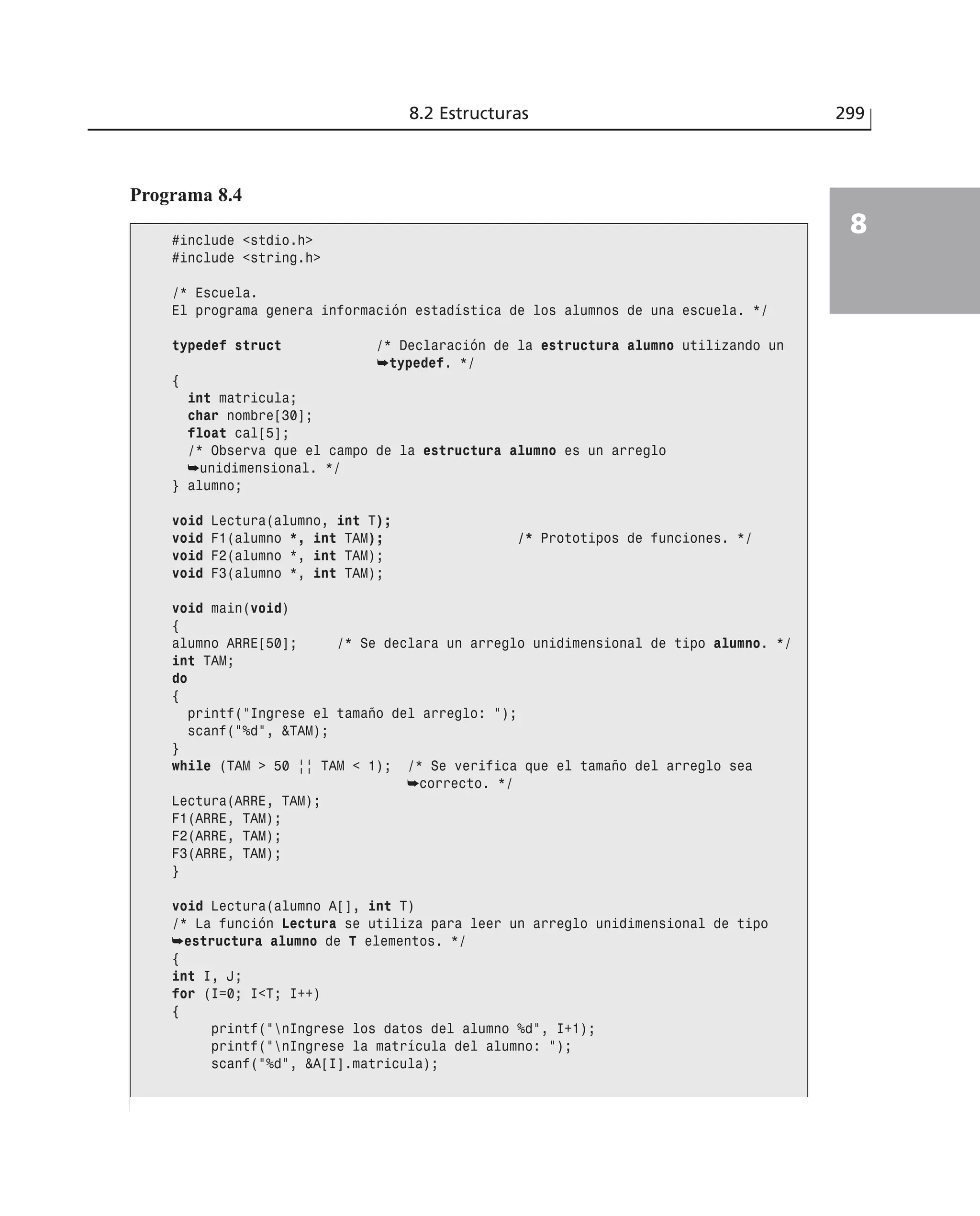 8.2 Estructuras 299
8
Programa 8.4
#include <stdio.h>
#include <string.h>
/* Escuela.
El programa genera información estadística de los alumnos de una escuela. */
typedef struct /* Declaración de la estructura alumno utilizando un
➥typedef. */
{
int matricula;
char nombre[30];
float cal[5];
/* Observa que el campo de la estructura alumno es un arreglo
➥unidimensional. */
} alumno;
void Lectura(alumno, int T);
void F1(alumno *, int TAM); /* Prototipos de funciones. */
void F2(alumno *, int TAM);
void F3(alumno *, int TAM);
void main(void)
{
alumno ARRE[50]; /* Se declara un arreglo unidimensional de tipo alumno. */
int TAM;
do
{
printf(”Ingrese el tamaño del arreglo: ”);
scanf(”%d”, &TAM);
}
while (TAM > 50 || TAM < 1); /* Se verifica que el tamaño del arreglo sea
➥correcto. */
Lectura(ARRE, TAM);
F1(ARRE, TAM);
F2(ARRE, TAM);
F3(ARRE, TAM);
}
void Lectura(alumno A[], int T)
/* La función Lectura se utiliza para leer un arreglo unidimensional de tipo
➥estructura alumno de T elementos. */
{
int I, J;
for (I=0; I<T; I++)
{
printf(”nIngrese los datos del alumno %d”, I+1);
printf(”nIngrese la matrícula del alumno: ”);
scanf(”%d”, &A[I].matricula);
 