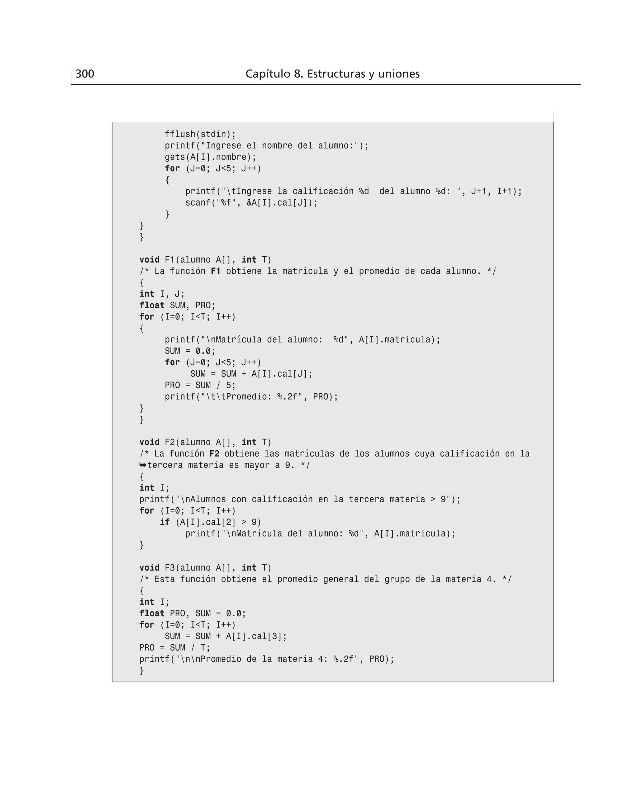 300 Capítulo 8. Estructuras y uniones
fflush(stdin);
printf(”Ingrese el nombre del alumno:”);
gets(A[I].nombre);
for (J=0; J<5; J++)
{
printf(”tIngrese la calificación %d del alumno %d: ”, J+1, I+1);
scanf(”%f”, &A[I].cal[J]);
}
}
}
void F1(alumno A[], int T)
/* La función F1 obtiene la matrícula y el promedio de cada alumno. */
{
int I, J;
float SUM, PRO;
for (I=0; I<T; I++)
{
printf(”nMatrícula del alumno: %d”, A[I].matricula);
SUM = 0.0;
for (J=0; J<5; J++)
SUM = SUM + A[I].cal[J];
PRO = SUM / 5;
printf(”ttPromedio: %.2f”, PRO);
}
}
void F2(alumno A[], int T)
/* La función F2 obtiene las matrículas de los alumnos cuya calificación en la
➥tercera materia es mayor a 9. */
{
int I;
printf(”nAlumnos con calificación en la tercera materia > 9”);
for (I=0; I<T; I++)
if (A[I].cal[2] > 9)
printf(”nMatrícula del alumno: %d”, A[I].matricula);
}
void F3(alumno A[], int T)
/* Esta función obtiene el promedio general del grupo de la materia 4. */
{
int I;
float PRO, SUM = 0.0;
for (I=0; I<T; I++)
SUM = SUM + A[I].cal[3];
PRO = SUM / T;
printf(”nnPromedio de la materia 4: %.2f”, PRO);
}
 