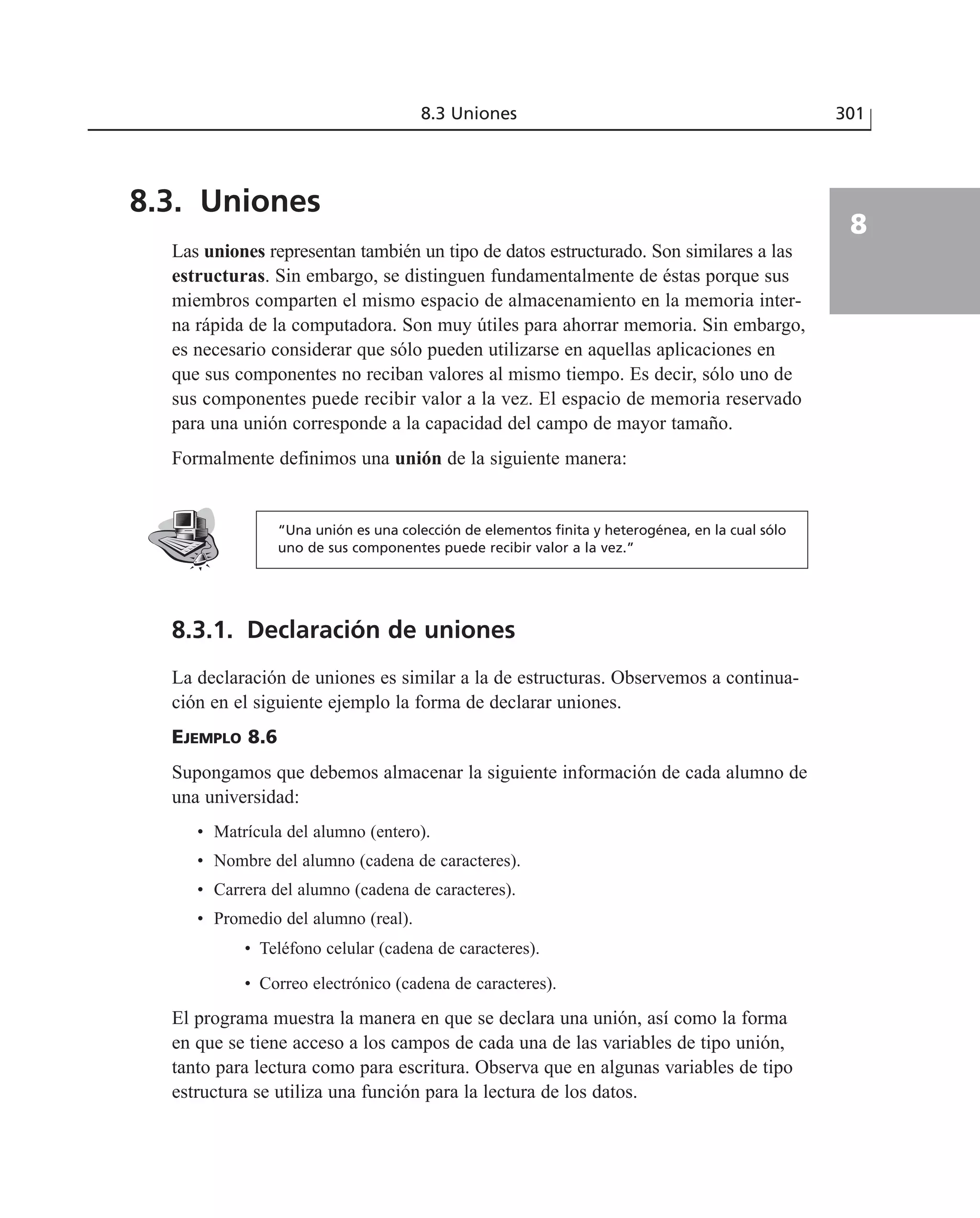 8.3 Uniones 301
8
8.3. Uniones
Las uniones representan también un tipo de datos estructurado. Son similares a las
estructuras. Sin embargo, se distinguen fundamentalmente de éstas porque sus
miembros comparten el mismo espacio de almacenamiento en la memoria inter-
na rápida de la computadora. Son muy útiles para ahorrar memoria. Sin embargo,
es necesario considerar que sólo pueden utilizarse en aquellas aplicaciones en
que sus componentes no reciban valores al mismo tiempo. Es decir, sólo uno de
sus componentes puede recibir valor a la vez. El espacio de memoria reservado
para una unión corresponde a la capacidad del campo de mayor tamaño.
Formalmente definimos una unión de la siguiente manera:
“Una unión es una colección de elementos finita y heterogénea, en la cual sólo
uno de sus componentes puede recibir valor a la vez.”
8.3.1. Declaración de uniones
La declaración de uniones es similar a la de estructuras. Observemos a continua-
ción en el siguiente ejemplo la forma de declarar uniones.
EJEMPLO 8.6
Supongamos que debemos almacenar la siguiente información de cada alumno de
una universidad:
• Matrícula del alumno (entero).
• Nombre del alumno (cadena de caracteres).
• Carrera del alumno (cadena de caracteres).
• Promedio del alumno (real).
• Teléfono celular (cadena de caracteres).
• Correo electrónico (cadena de caracteres).
El programa muestra la manera en que se declara una unión, así como la forma
en que se tiene acceso a los campos de cada una de las variables de tipo unión,
tanto para lectura como para escritura. Observa que en algunas variables de tipo
estructura se utiliza una función para la lectura de los datos.
 