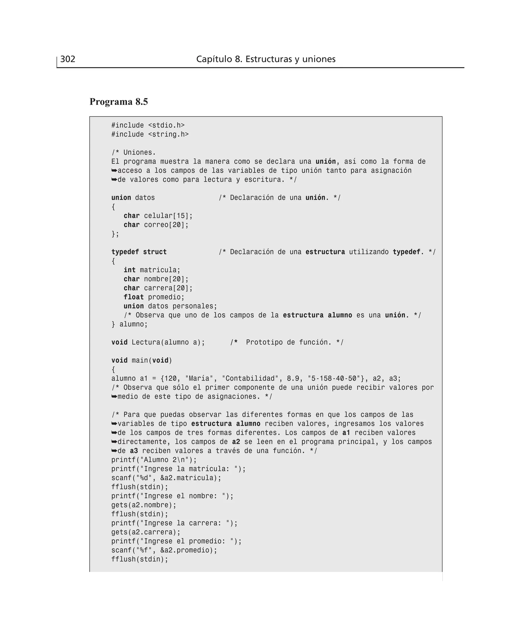302 Capítulo 8. Estructuras y uniones
Programa 8.5
#include <stdio.h>
#include <string.h>
/* Uniones.
El programa muestra la manera como se declara una unión, así como la forma de
➥acceso a los campos de las variables de tipo unión tanto para asignación
➥de valores como para lectura y escritura. */
union datos /* Declaración de una unión. */
{
char celular[15];
char correo[20];
};
typedef struct /* Declaración de una estructura utilizando typedef. */
{
int matricula;
char nombre[20];
char carrera[20];
float promedio;
union datos personales;
/* Observa que uno de los campos de la estructura alumno es una unión. */
} alumno;
void Lectura(alumno a); /* Prototipo de función. */
void main(void)
{
alumno a1 = {120, ”María”, ”Contabilidad”, 8.9, ”5-158-40-50”}, a2, a3;
/* Observa que sólo el primer componente de una unión puede recibir valores por
➥medio de este tipo de asignaciones. */
/* Para que puedas observar las diferentes formas en que los campos de las
➥variables de tipo estructura alumno reciben valores, ingresamos los valores
➥de los campos de tres formas diferentes. Los campos de a1 reciben valores
➥directamente, los campos de a2 se leen en el programa principal, y los campos
➥de a3 reciben valores a través de una función. */
printf(”Alumno 2n”);
printf(”Ingrese la matrícula: ”);
scanf(”%d”, &a2.matricula);
fflush(stdin);
printf(”Ingrese el nombre: ”);
gets(a2.nombre);
fflush(stdin);
printf(”Ingrese la carrera: ”);
gets(a2.carrera);
printf(”Ingrese el promedio: ”);
scanf(”%f”, &a2.promedio);
fflush(stdin);
 