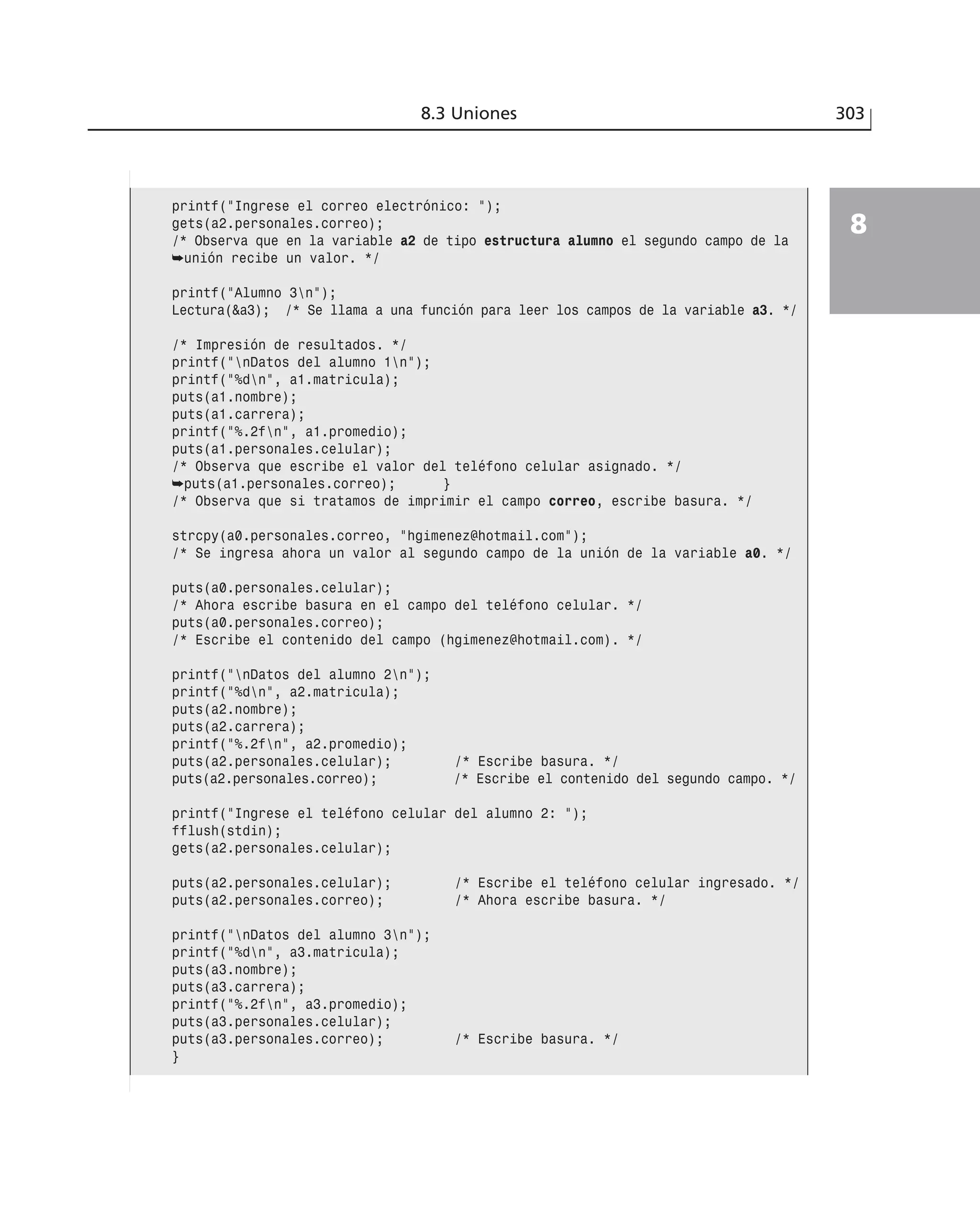 8.3 Uniones 303
8
printf(”Ingrese el correo electrónico: ”);
gets(a2.personales.correo);
/* Observa que en la variable a2 de tipo estructura alumno el segundo campo de la
➥unión recibe un valor. */
printf(”Alumno 3n”);
Lectura(&a3); /* Se llama a una función para leer los campos de la variable a3. */
/* Impresión de resultados. */
printf(”nDatos del alumno 1n”);
printf(”%dn”, a1.matricula);
puts(a1.nombre);
puts(a1.carrera);
printf(”%.2fn”, a1.promedio);
puts(a1.personales.celular);
/* Observa que escribe el valor del teléfono celular asignado. */
➥puts(a1.personales.correo); }
/* Observa que si tratamos de imprimir el campo correo, escribe basura. */
strcpy(a0.personales.correo, “hgimenez@hotmail.com”);
/* Se ingresa ahora un valor al segundo campo de la unión de la variable a0. */
puts(a0.personales.celular);
/* Ahora escribe basura en el campo del teléfono celular. */
puts(a0.personales.correo);
/* Escribe el contenido del campo (hgimenez@hotmail.com). */
printf(”nDatos del alumno 2n”);
printf(”%dn”, a2.matricula);
puts(a2.nombre);
puts(a2.carrera);
printf(”%.2fn”, a2.promedio);
puts(a2.personales.celular); /* Escribe basura. */
puts(a2.personales.correo); /* Escribe el contenido del segundo campo. */
printf(”Ingrese el teléfono celular del alumno 2: ”);
fflush(stdin);
gets(a2.personales.celular);
puts(a2.personales.celular); /* Escribe el teléfono celular ingresado. */
puts(a2.personales.correo); /* Ahora escribe basura. */
printf(”nDatos del alumno 3n”);
printf(”%dn”, a3.matricula);
puts(a3.nombre);
puts(a3.carrera);
printf(”%.2fn”, a3.promedio);
puts(a3.personales.celular);
puts(a3.personales.correo); /* Escribe basura. */
}
 
