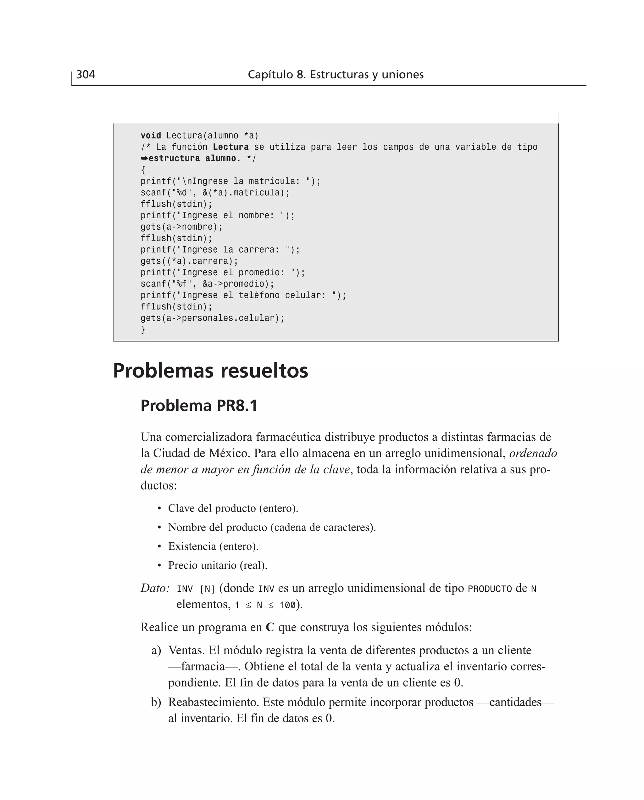 304 Capítulo 8. Estructuras y uniones
Problemas resueltos
Problema PR8.1
Una comercializadora farmacéutica distribuye productos a distintas farmacias de
la Ciudad de México. Para ello almacena en un arreglo unidimensional, ordenado
de menor a mayor en función de la clave, toda la información relativa a sus pro-
ductos:
• Clave del producto (entero).
• Nombre del producto (cadena de caracteres).
• Existencia (entero).
• Precio unitario (real).
Dato: INV [N] (donde INV es un arreglo unidimensional de tipo PRODUCTO de N
elementos, 1 ≤ N ≤ 100).
Realice un programa en C que construya los siguientes módulos:
a) Ventas. El módulo registra la venta de diferentes productos a un cliente
—farmacia—. Obtiene el total de la venta y actualiza el inventario corres-
pondiente. El fin de datos para la venta de un cliente es 0.
b) Reabastecimiento. Este módulo permite incorporar productos —cantidades—
al inventario. El fin de datos es 0.
void Lectura(alumno *a)
/* La función Lectura se utiliza para leer los campos de una variable de tipo
➥estructura alumno. */
{
printf(”nIngrese la matrícula: ”);
scanf(”%d”, &(*a).matricula);
fflush(stdin);
printf(”Ingrese el nombre: ”);
gets(a->nombre);
fflush(stdin);
printf(”Ingrese la carrera: ”);
gets((*a).carrera);
printf(”Ingrese el promedio: ”);
scanf(”%f”, &a->promedio);
printf(”Ingrese el teléfono celular: ”);
fflush(stdin);
gets(a->personales.celular);
}
 