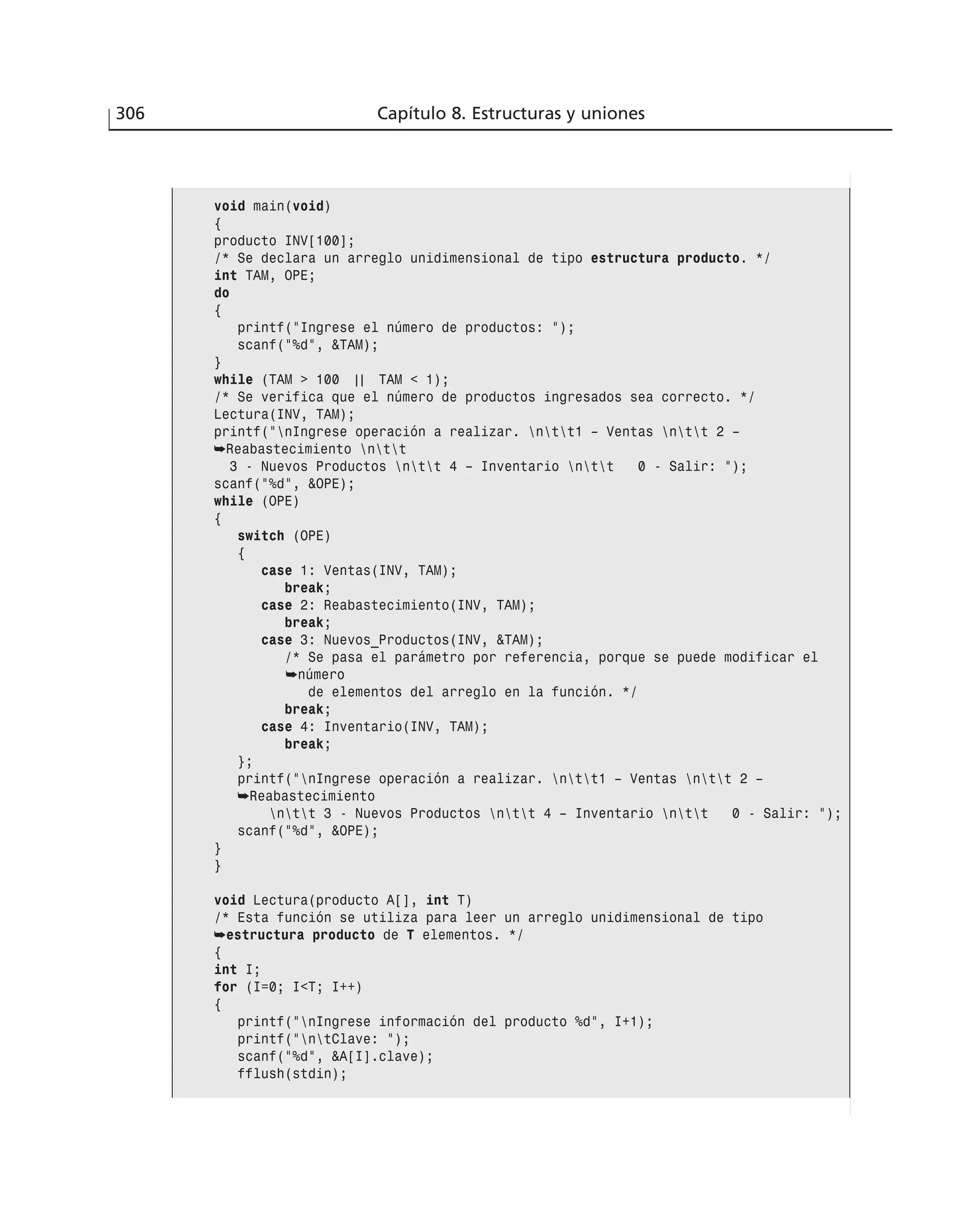 306 Capítulo 8. Estructuras y uniones
void main(void)
{
producto INV[100];
/* Se declara un arreglo unidimensional de tipo estructura producto. */
int TAM, OPE;
do
{
printf(”Ingrese el número de productos: ”);
scanf(”%d”, &TAM);
}
while (TAM > 100 | | TAM < 1);
/* Se verifica que el número de productos ingresados sea correcto. */
Lectura(INV, TAM);
printf(”nIngrese operación a realizar. ntt1 – Ventas ntt 2 –
➥Reabastecimiento ntt
3 - Nuevos Productos ntt 4 – Inventario ntt 0 - Salir: ”);
scanf(”%d”, &OPE);
while (OPE)
{
switch (OPE)
{
case 1: Ventas(INV, TAM);
break;
case 2: Reabastecimiento(INV, TAM);
break;
case 3: Nuevos_Productos(INV, &TAM);
/* Se pasa el parámetro por referencia, porque se puede modificar el
➥número
de elementos del arreglo en la función. */
break;
case 4: Inventario(INV, TAM);
break;
};
printf(”nIngrese operación a realizar. ntt1 – Ventas ntt 2 –
➥Reabastecimiento
ntt 3 - Nuevos Productos ntt 4 – Inventario ntt 0 - Salir: ”);
scanf(”%d”, &OPE);
}
}
void Lectura(producto A[], int T)
/* Esta función se utiliza para leer un arreglo unidimensional de tipo
➥estructura producto de T elementos. */
{
int I;
for (I=0; I<T; I++)
{
printf(”nIngrese información del producto %d”, I+1);
printf(”ntClave: ”);
scanf(”%d”, &A[I].clave);
fflush(stdin);
 