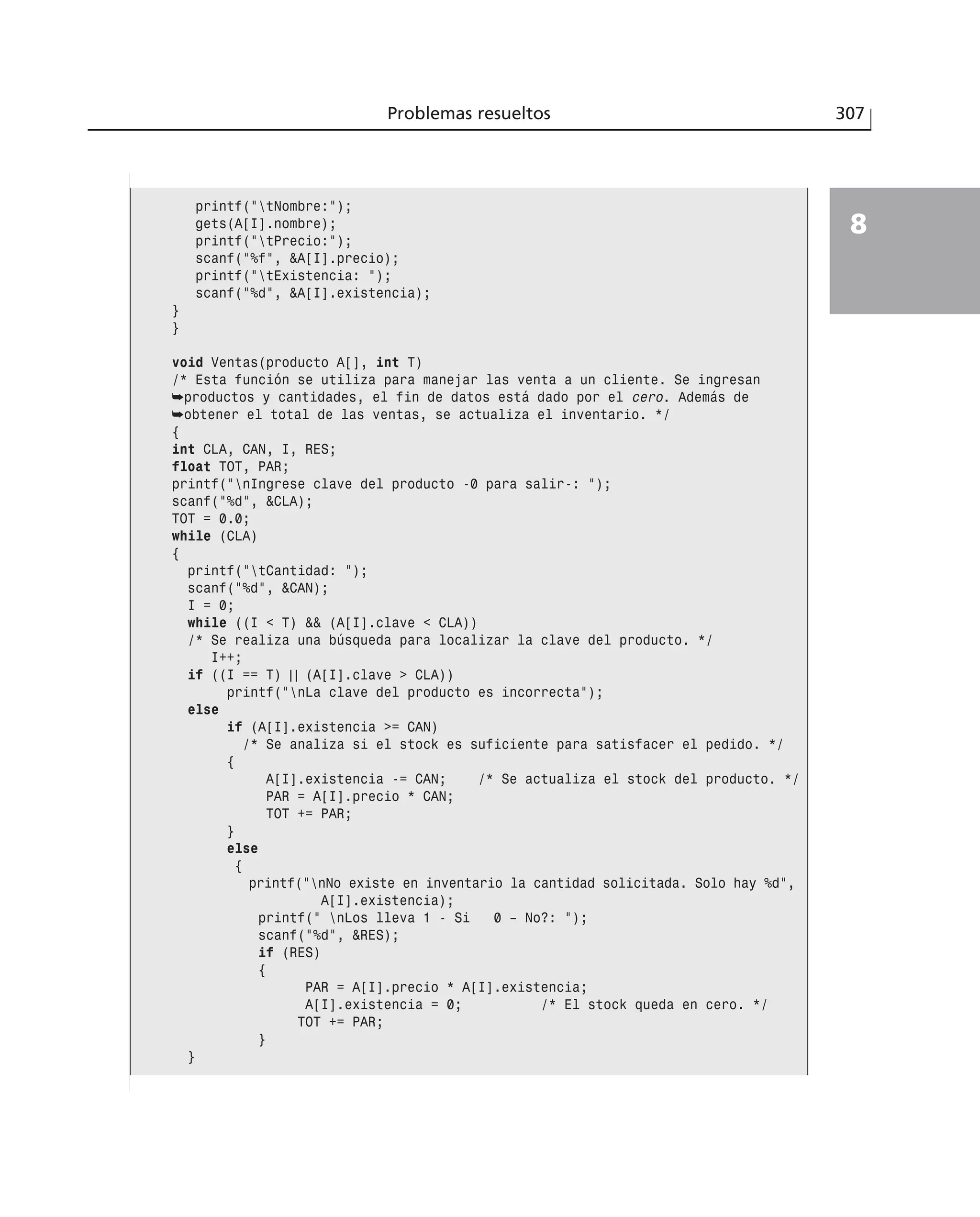 Problemas resueltos 307
8
printf(”tNombre:”);
gets(A[I].nombre);
printf(”tPrecio:”);
scanf(”%f”, &A[I].precio);
printf(”tExistencia: ”);
scanf(”%d”, &A[I].existencia);
}
}
void Ventas(producto A[], int T)
/* Esta función se utiliza para manejar las venta a un cliente. Se ingresan
➥productos y cantidades, el fin de datos está dado por el cero. Además de
➥obtener el total de las ventas, se actualiza el inventario. */
{
int CLA, CAN, I, RES;
float TOT, PAR;
printf(”nIngrese clave del producto -0 para salir-: ”);
scanf(”%d”, &CLA);
TOT = 0.0;
while (CLA)
{
printf(”tCantidad: ”);
scanf(”%d”, &CAN);
I = 0;
while ((I < T) && (A[I].clave < CLA))
/* Se realiza una búsqueda para localizar la clave del producto. */
I++;
if ((I == T) | | (A[I].clave > CLA))
printf(”nLa clave del producto es incorrecta”);
else
if (A[I].existencia >= CAN)
/* Se analiza si el stock es suficiente para satisfacer el pedido. */
{
A[I].existencia -= CAN; /* Se actualiza el stock del producto. */
PAR = A[I].precio * CAN;
TOT += PAR;
}
else
{
printf(”nNo existe en inventario la cantidad solicitada. Solo hay %d”,
A[I].existencia);
printf(” nLos lleva 1 - Si 0 – No?: ”);
scanf(”%d”, &RES);
if (RES)
{
PAR = A[I].precio * A[I].existencia;
A[I].existencia = 0; /* El stock queda en cero. */
TOT += PAR;
}
}
 