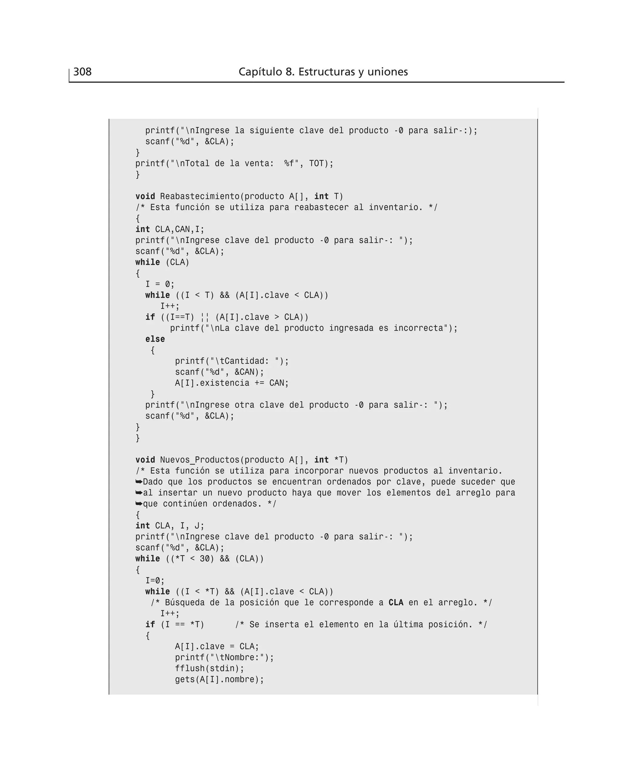 308 Capítulo 8. Estructuras y uniones
printf(”nIngrese la siguiente clave del producto -0 para salir-:);
scanf(”%d”, &CLA);
}
printf(”nTotal de la venta: %f”, TOT);
}
void Reabastecimiento(producto A[], int T)
/* Esta función se utiliza para reabastecer al inventario. */
{
int CLA,CAN,I;
printf(”nIngrese clave del producto -0 para salir-: ”);
scanf(”%d”, &CLA);
while (CLA)
{
I = 0;
while ((I < T) && (A[I].clave < CLA))
I++;
if ((I==T) || (A[I].clave > CLA))
printf(”nLa clave del producto ingresada es incorrecta”);
else
{
printf(”tCantidad: ”);
scanf(”%d”, &CAN);
A[I].existencia += CAN;
}
printf(”nIngrese otra clave del producto -0 para salir-: ”);
scanf(”%d”, &CLA);
}
}
void Nuevos_Productos(producto A[], int *T)
/* Esta función se utiliza para incorporar nuevos productos al inventario.
➥Dado que los productos se encuentran ordenados por clave, puede suceder que
➥al insertar un nuevo producto haya que mover los elementos del arreglo para
➥que continúen ordenados. */
{
int CLA, I, J;
printf(”nIngrese clave del producto -0 para salir-: ”);
scanf(”%d”, &CLA);
while ((*T < 30) && (CLA))
{
I=0;
while ((I < *T) && (A[I].clave < CLA))
/* Búsqueda de la posición que le corresponde a CLA en el arreglo. */
I++;
if (I == *T) /* Se inserta el elemento en la última posición. */
{
A[I].clave = CLA;
printf(”tNombre:”);
fflush(stdin);
gets(A[I].nombre);
 