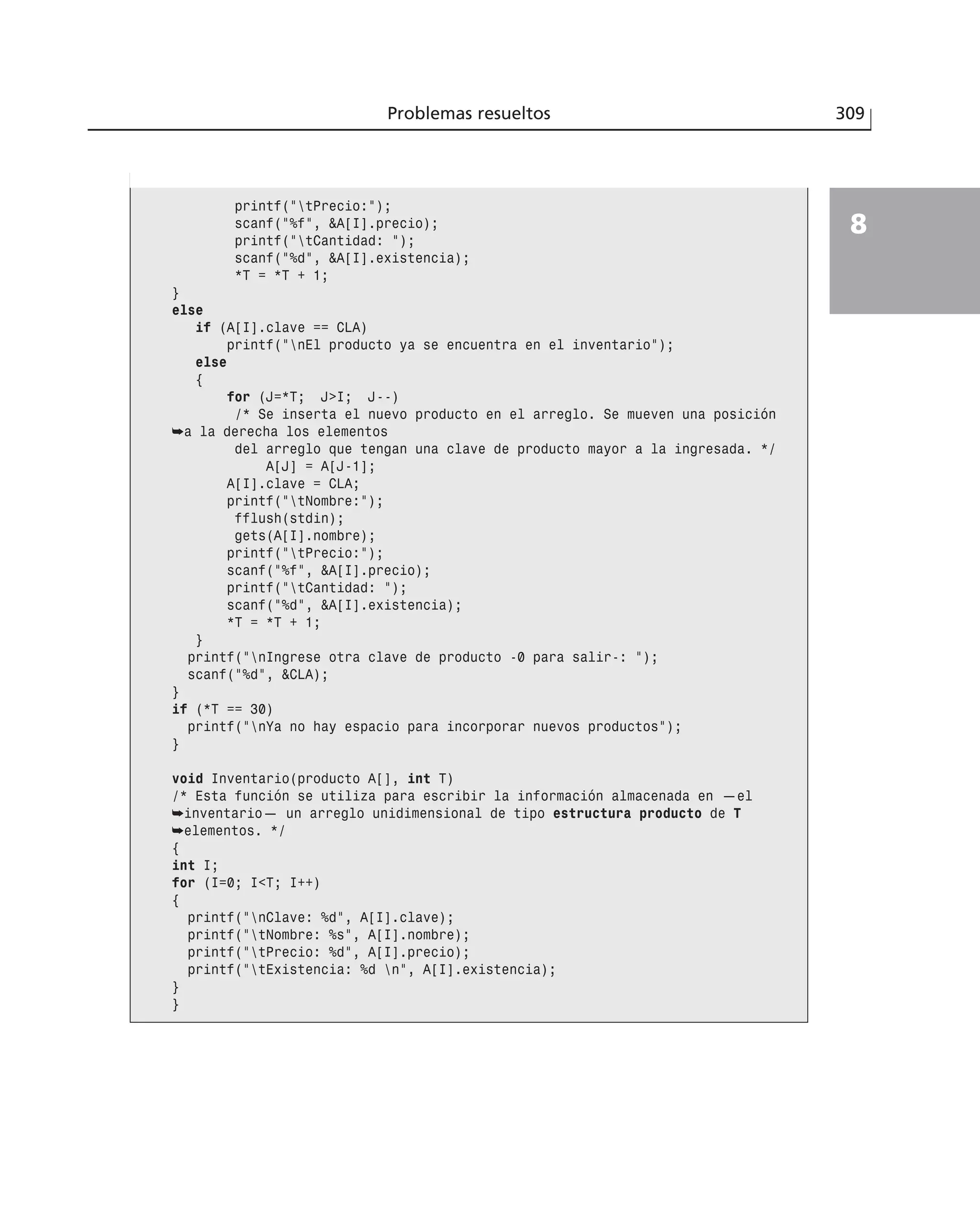 Problemas resueltos 309
8
printf(”tPrecio:”);
scanf(”%f”, &A[I].precio);
printf(”tCantidad: ”);
scanf(”%d”, &A[I].existencia);
*T = *T + 1;
}
else
if (A[I].clave == CLA)
printf(”nEl producto ya se encuentra en el inventario”);
else
{
for (J=*T; J>I; J--)
/* Se inserta el nuevo producto en el arreglo. Se mueven una posición
➥a la derecha los elementos
del arreglo que tengan una clave de producto mayor a la ingresada. */
A[J] = A[J-1];
A[I].clave = CLA;
printf(”tNombre:”);
fflush(stdin);
gets(A[I].nombre);
printf(”tPrecio:”);
scanf(”%f”, &A[I].precio);
printf(”tCantidad: ”);
scanf(”%d”, &A[I].existencia);
*T = *T + 1;
}
printf(”nIngrese otra clave de producto -0 para salir-: ”);
scanf(”%d”, &CLA);
}
if (*T == 30)
printf(”nYa no hay espacio para incorporar nuevos productos”);
}
void Inventario(producto A[], int T)
/* Esta función se utiliza para escribir la información almacenada en —el
➥inventario— un arreglo unidimensional de tipo estructura producto de T
➥elementos. */
{
int I;
for (I=0; I<T; I++)
{
printf(”nClave: %d”, A[I].clave);
printf(”tNombre: %s”, A[I].nombre);
printf(”tPrecio: %d”, A[I].precio);
printf(”tExistencia: %d n”, A[I].existencia);
}
}
 
