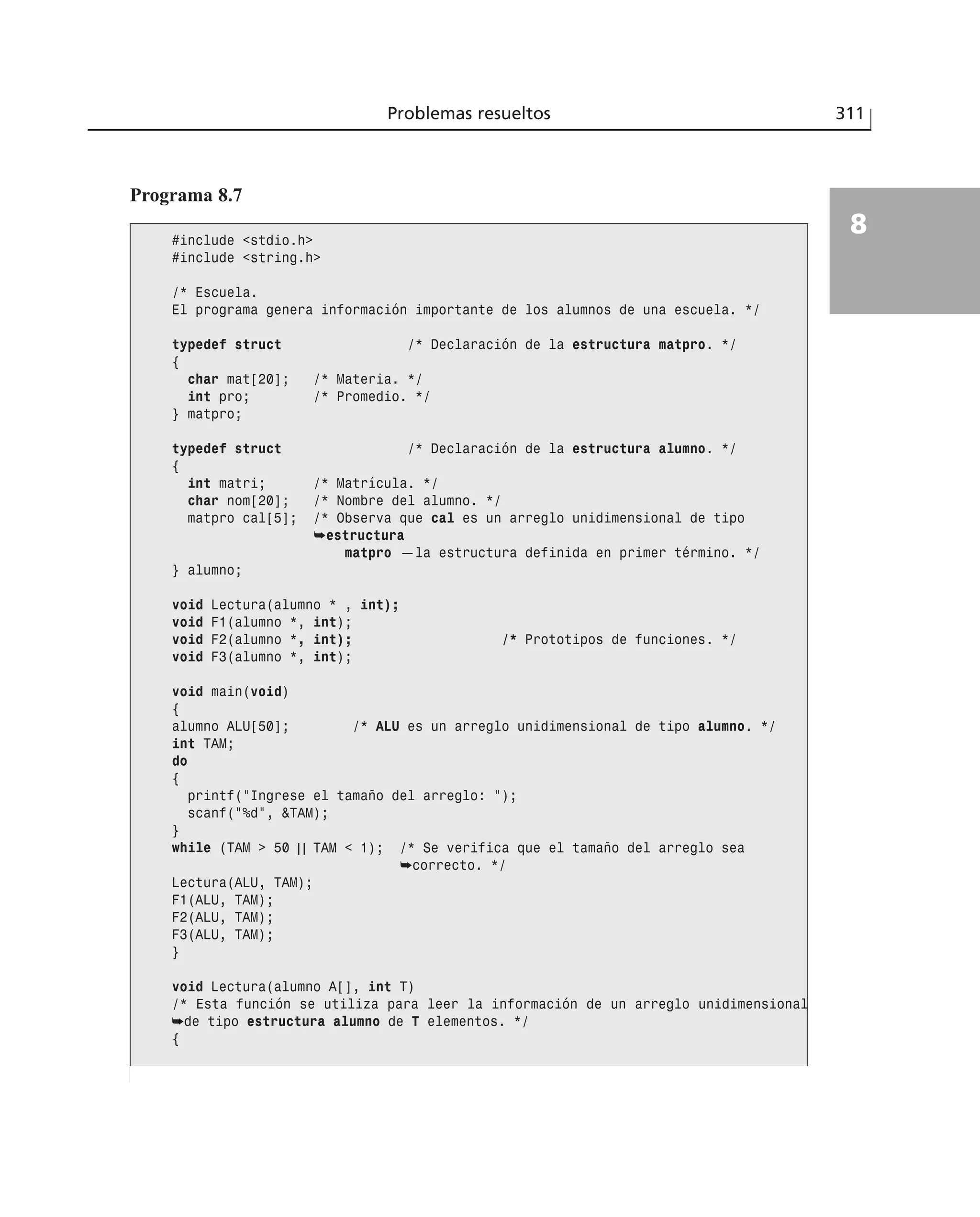 Problemas resueltos 311
8
Programa 8.7
#include <stdio.h>
#include <string.h>
/* Escuela.
El programa genera información importante de los alumnos de una escuela. */
typedef struct /* Declaración de la estructura matpro. */
{
char mat[20]; /* Materia. */
int pro; /* Promedio. */
} matpro;
typedef struct /* Declaración de la estructura alumno. */
{
int matri; /* Matrícula. */
char nom[20]; /* Nombre del alumno. */
matpro cal[5]; /* Observa que cal es un arreglo unidimensional de tipo
➥estructura
matpro —la estructura definida en primer término. */
} alumno;
void Lectura(alumno * , int);
void F1(alumno *, int);
void F2(alumno *, int); /* Prototipos de funciones. */
void F3(alumno *, int);
void main(void)
{
alumno ALU[50]; /* ALU es un arreglo unidimensional de tipo alumno. */
int TAM;
do
{
printf(”Ingrese el tamaño del arreglo: ”);
scanf(”%d”, &TAM);
}
while (TAM > 50 | | TAM < 1); /* Se verifica que el tamaño del arreglo sea
➥correcto. */
Lectura(ALU, TAM);
F1(ALU, TAM);
F2(ALU, TAM);
F3(ALU, TAM);
}
void Lectura(alumno A[], int T)
/* Esta función se utiliza para leer la información de un arreglo unidimensional
➥de tipo estructura alumno de T elementos. */
{
 