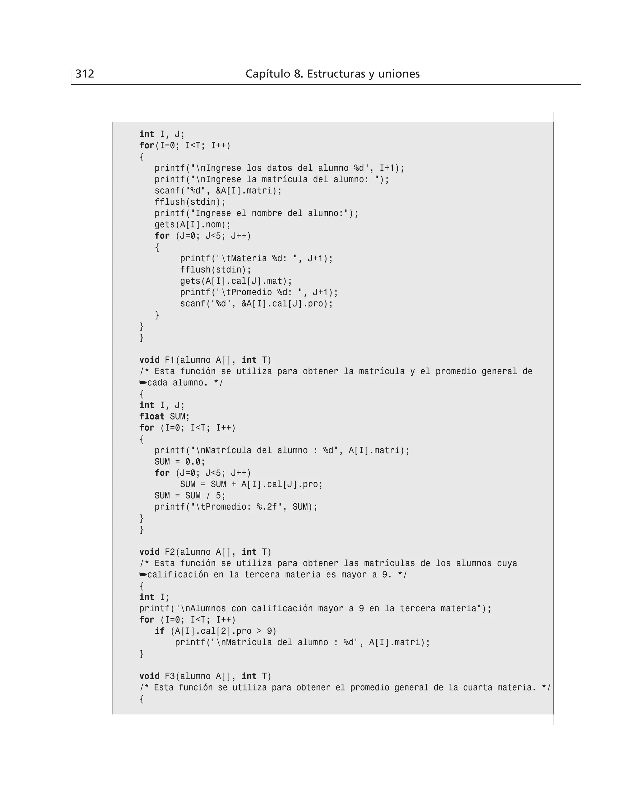 312 Capítulo 8. Estructuras y uniones
int I, J;
for(I=0; I<T; I++)
{
printf(”nIngrese los datos del alumno %d”, I+1);
printf(”nIngrese la matrícula del alumno: ”);
scanf(”%d”, &A[I].matri);
fflush(stdin);
printf(”Ingrese el nombre del alumno:”);
gets(A[I].nom);
for (J=0; J<5; J++)
{
printf(”tMateria %d: ”, J+1);
fflush(stdin);
gets(A[I].cal[J].mat);
printf(”tPromedio %d: ”, J+1);
scanf(”%d”, &A[I].cal[J].pro);
}
}
}
void F1(alumno A[], int T)
/* Esta función se utiliza para obtener la matrícula y el promedio general de
➥cada alumno. */
{
int I, J;
float SUM;
for (I=0; I<T; I++)
{
printf(”nMatrícula del alumno : %d”, A[I].matri);
SUM = 0.0;
for (J=0; J<5; J++)
SUM = SUM + A[I].cal[J].pro;
SUM = SUM / 5;
printf(”tPromedio: %.2f”, SUM);
}
}
void F2(alumno A[], int T)
/* Esta función se utiliza para obtener las matrículas de los alumnos cuya
➥calificación en la tercera materia es mayor a 9. */
{
int I;
printf(”nAlumnos con calificación mayor a 9 en la tercera materia”);
for (I=0; I<T; I++)
if (A[I].cal[2].pro > 9)
printf(”nMatrícula del alumno : %d”, A[I].matri);
}
void F3(alumno A[], int T)
/* Esta función se utiliza para obtener el promedio general de la cuarta materia. */
{
 