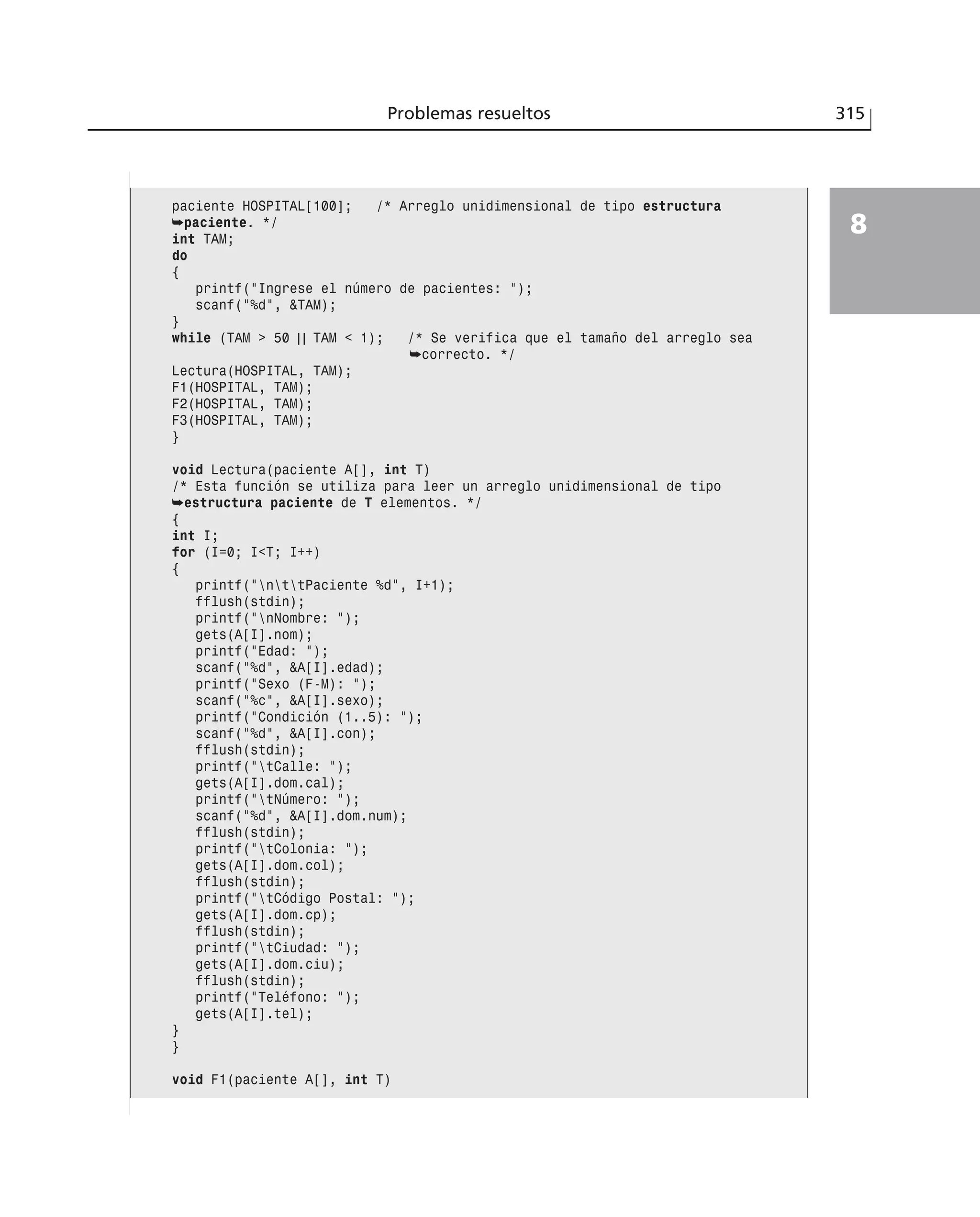 Problemas resueltos 315
8
paciente HOSPITAL[100]; /* Arreglo unidimensional de tipo estructura
➥paciente. */
int TAM;
do
{
printf(”Ingrese el número de pacientes: ”);
scanf(”%d”, &TAM);
}
while (TAM > 50 | | TAM < 1); /* Se verifica que el tamaño del arreglo sea
➥correcto. */
Lectura(HOSPITAL, TAM);
F1(HOSPITAL, TAM);
F2(HOSPITAL, TAM);
F3(HOSPITAL, TAM);
}
void Lectura(paciente A[], int T)
/* Esta función se utiliza para leer un arreglo unidimensional de tipo
➥estructura paciente de T elementos. */
{
int I;
for (I=0; I<T; I++)
{
printf(”nttPaciente %d”, I+1);
fflush(stdin);
printf(”nNombre: ”);
gets(A[I].nom);
printf(”Edad: ”);
scanf(”%d”, &A[I].edad);
printf(”Sexo (F-M): ”);
scanf(”%c”, &A[I].sexo);
printf(”Condición (1..5): ”);
scanf(”%d”, &A[I].con);
fflush(stdin);
printf(”tCalle: ”);
gets(A[I].dom.cal);
printf(”tNúmero: ”);
scanf(”%d”, &A[I].dom.num);
fflush(stdin);
printf(”tColonia: ”);
gets(A[I].dom.col);
fflush(stdin);
printf(”tCódigo Postal: ”);
gets(A[I].dom.cp);
fflush(stdin);
printf(”tCiudad: ”);
gets(A[I].dom.ciu);
fflush(stdin);
printf(”Teléfono: ”);
gets(A[I].tel);
}
}
void F1(paciente A[], int T)
 