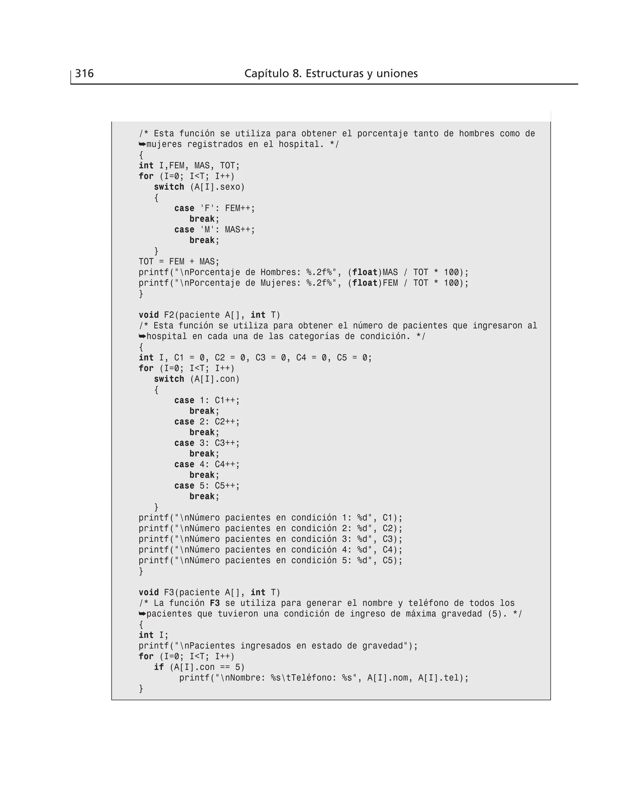 316 Capítulo 8. Estructuras y uniones
/* Esta función se utiliza para obtener el porcentaje tanto de hombres como de
➥mujeres registrados en el hospital. */
{
int I,FEM, MAS, TOT;
for (I=0; I<T; I++)
switch (A[I].sexo)
{
case ‘F’: FEM++;
break;
case ‘M’: MAS++;
break;
}
TOT = FEM + MAS;
printf(”nPorcentaje de Hombres: %.2f%”, (float)MAS / TOT * 100);
printf(”nPorcentaje de Mujeres: %.2f%”, (float)FEM / TOT * 100);
}
void F2(paciente A[], int T)
/* Esta función se utiliza para obtener el número de pacientes que ingresaron al
➥hospital en cada una de las categorías de condición. */
{
int I, C1 = 0, C2 = 0, C3 = 0, C4 = 0, C5 = 0;
for (I=0; I<T; I++)
switch (A[I].con)
{
case 1: C1++;
break;
case 2: C2++;
break;
case 3: C3++;
break;
case 4: C4++;
break;
case 5: C5++;
break;
}
printf(”nNúmero pacientes en condición 1: %d”, C1);
printf(”nNúmero pacientes en condición 2: %d”, C2);
printf(”nNúmero pacientes en condición 3: %d”, C3);
printf(”nNúmero pacientes en condición 4: %d”, C4);
printf(”nNúmero pacientes en condición 5: %d”, C5);
}
void F3(paciente A[], int T)
/* La función F3 se utiliza para generar el nombre y teléfono de todos los
➥pacientes que tuvieron una condición de ingreso de máxima gravedad (5). */
{
int I;
printf(”nPacientes ingresados en estado de gravedad”);
for (I=0; I<T; I++)
if (A[I].con == 5)
printf(”nNombre: %stTeléfono: %s”, A[I].nom, A[I].tel);
}
 