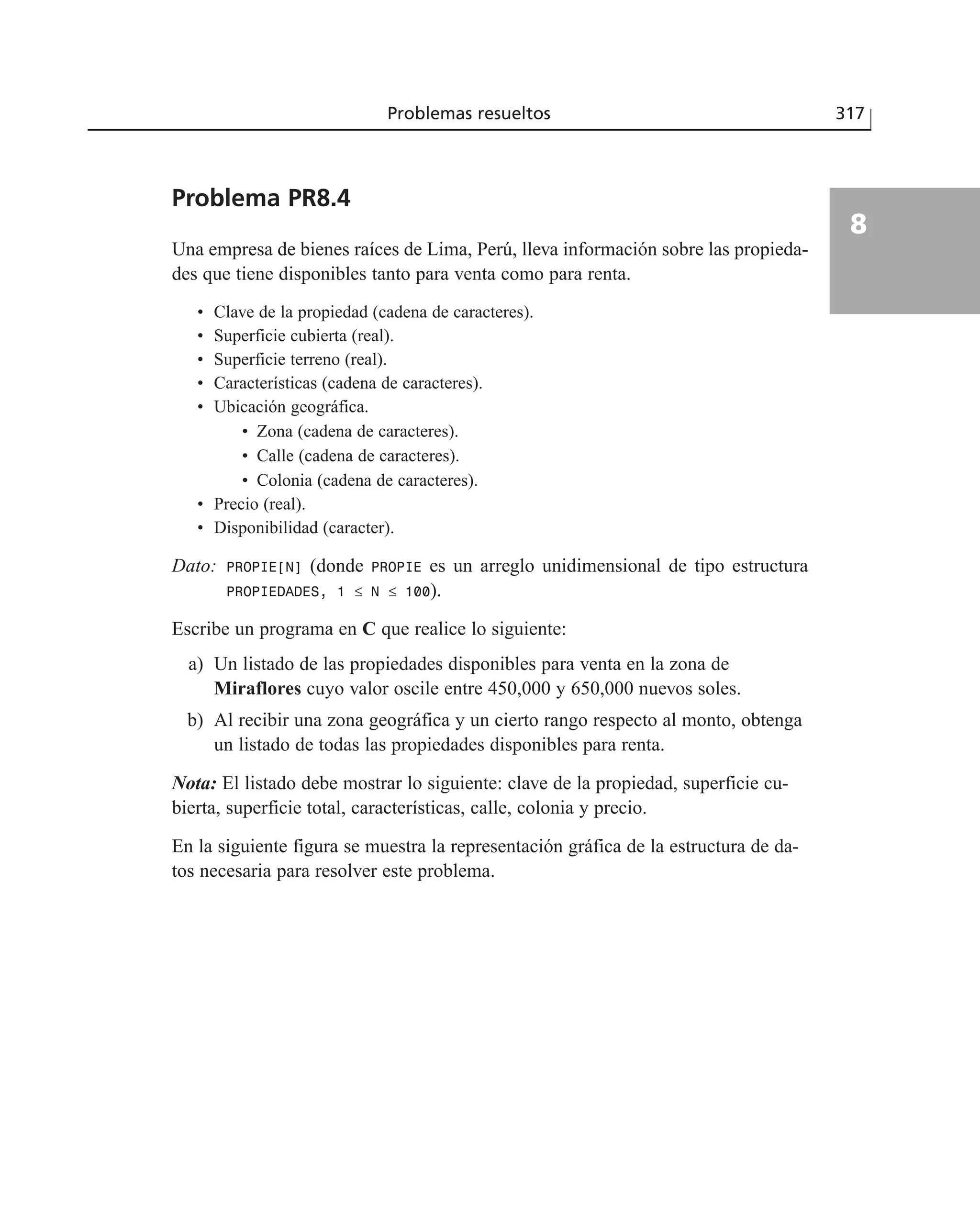 Problemas resueltos 317
8
Problema PR8.4
Una empresa de bienes raíces de Lima, Perú, lleva información sobre las propieda-
des que tiene disponibles tanto para venta como para renta.
• Clave de la propiedad (cadena de caracteres).
• Superficie cubierta (real).
• Superficie terreno (real).
• Características (cadena de caracteres).
• Ubicación geográfica.
• Zona (cadena de caracteres).
• Calle (cadena de caracteres).
• Colonia (cadena de caracteres).
• Precio (real).
• Disponibilidad (caracter).
Dato: PROPIE[N] (donde PROPIE es un arreglo unidimensional de tipo estructura
PROPIEDADES, 1 ≤ N ≤ 100).
Escribe un programa en C que realice lo siguiente:
a) Un listado de las propiedades disponibles para venta en la zona de
Miraflores cuyo valor oscile entre 450,000 y 650,000 nuevos soles.
b) Al recibir una zona geográfica y un cierto rango respecto al monto, obtenga
un listado de todas las propiedades disponibles para renta.
Nota: El listado debe mostrar lo siguiente: clave de la propiedad, superficie cu-
bierta, superficie total, características, calle, colonia y precio.
En la siguiente figura se muestra la representación gráfica de la estructura de da-
tos necesaria para resolver este problema.
 