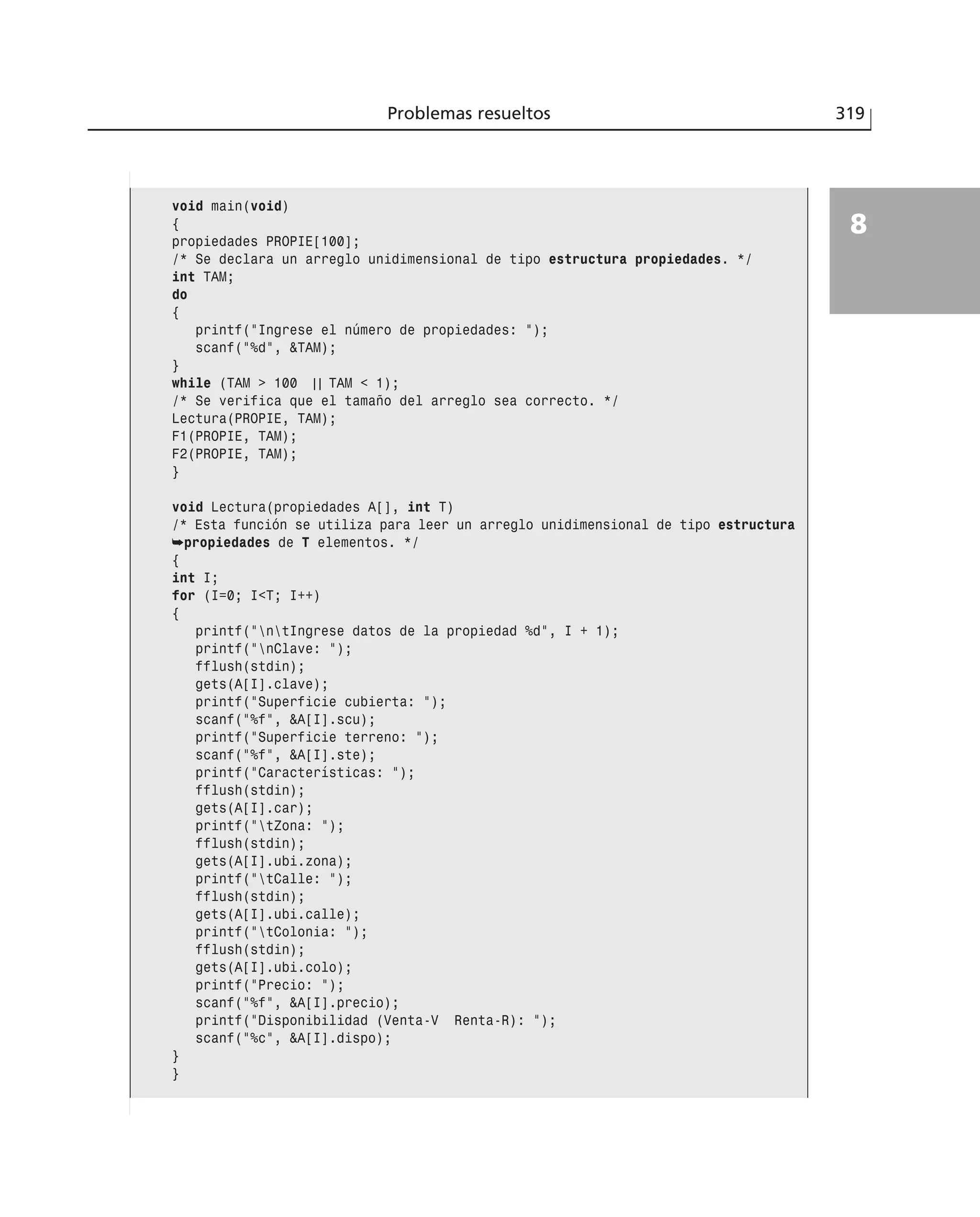 Problemas resueltos 319
8
void main(void)
{
propiedades PROPIE[100];
/* Se declara un arreglo unidimensional de tipo estructura propiedades. */
int TAM;
do
{
printf(”Ingrese el número de propiedades: ”);
scanf(”%d”, &TAM);
}
while (TAM > 100 | | TAM < 1);
/* Se verifica que el tamaño del arreglo sea correcto. */
Lectura(PROPIE, TAM);
F1(PROPIE, TAM);
F2(PROPIE, TAM);
}
void Lectura(propiedades A[], int T)
/* Esta función se utiliza para leer un arreglo unidimensional de tipo estructura
➥propiedades de T elementos. */
{
int I;
for (I=0; I<T; I++)
{
printf(”ntIngrese datos de la propiedad %d”, I + 1);
printf(”nClave: ”);
fflush(stdin);
gets(A[I].clave);
printf(”Superficie cubierta: ”);
scanf(”%f”, &A[I].scu);
printf(”Superficie terreno: ”);
scanf(”%f”, &A[I].ste);
printf(”Características: ”);
fflush(stdin);
gets(A[I].car);
printf(”tZona: ”);
fflush(stdin);
gets(A[I].ubi.zona);
printf(”tCalle: ”);
fflush(stdin);
gets(A[I].ubi.calle);
printf(”tColonia: ”);
fflush(stdin);
gets(A[I].ubi.colo);
printf(”Precio: ”);
scanf(”%f”, &A[I].precio);
printf(”Disponibilidad (Venta-V Renta-R): ”);
scanf(”%c”, &A[I].dispo);
}
}
 