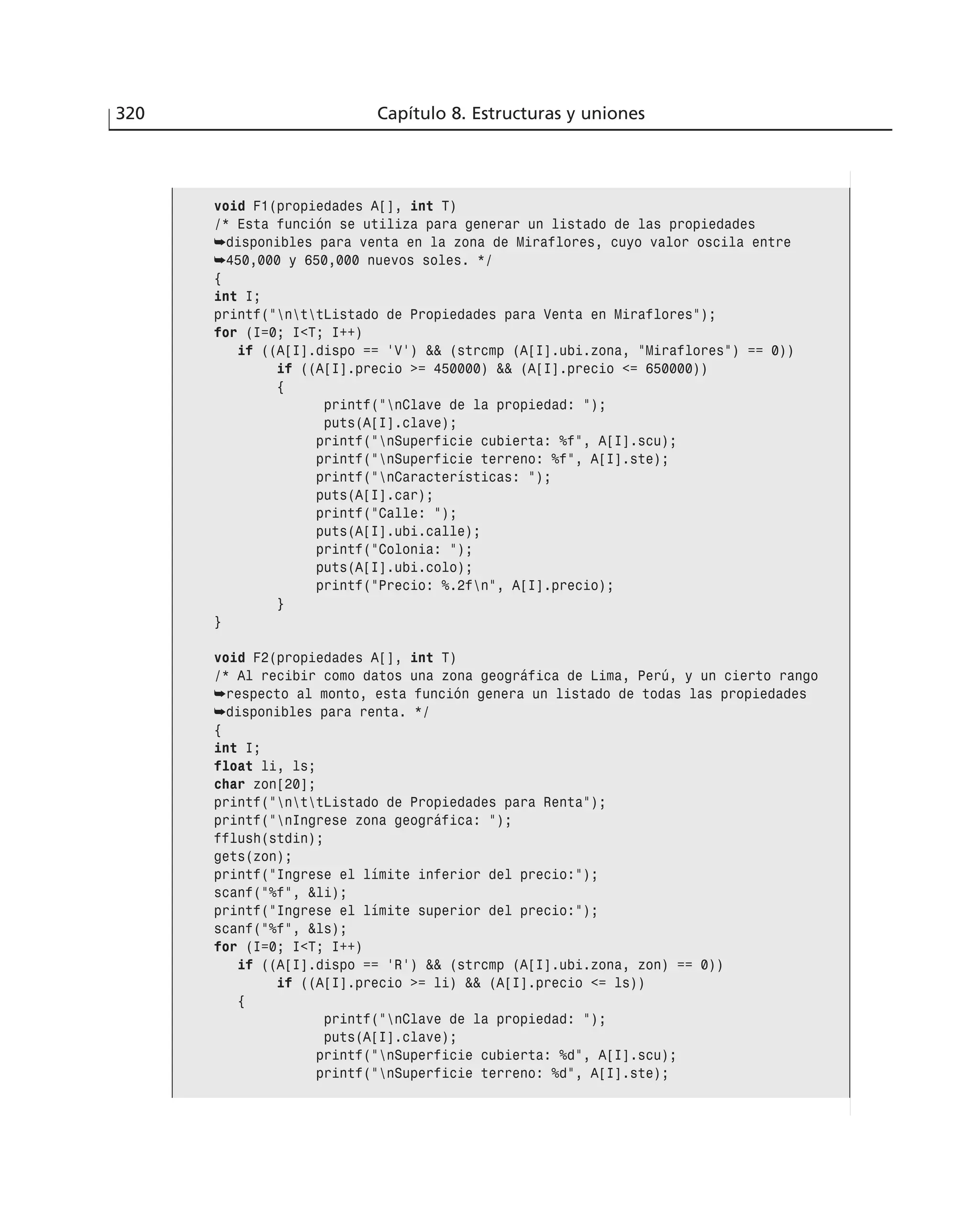 320 Capítulo 8. Estructuras y uniones
void F1(propiedades A[], int T)
/* Esta función se utiliza para generar un listado de las propiedades
➥disponibles para venta en la zona de Miraflores, cuyo valor oscila entre
➥450,000 y 650,000 nuevos soles. */
{
int I;
printf(”nttListado de Propiedades para Venta en Miraflores”);
for (I=0; I<T; I++)
if ((A[I].dispo == ‘V’) && (strcmp (A[I].ubi.zona, ”Miraflores”) == 0))
if ((A[I].precio >= 450000) && (A[I].precio <= 650000))
{
printf(”nClave de la propiedad: ”);
puts(A[I].clave);
printf(”nSuperficie cubierta: %f”, A[I].scu);
printf(”nSuperficie terreno: %f”, A[I].ste);
printf(”nCaracterísticas: ”);
puts(A[I].car);
printf(”Calle: ”);
puts(A[I].ubi.calle);
printf(”Colonia: ”);
puts(A[I].ubi.colo);
printf(”Precio: %.2fn”, A[I].precio);
}
}
void F2(propiedades A[], int T)
/* Al recibir como datos una zona geográfica de Lima, Perú, y un cierto rango
➥respecto al monto, esta función genera un listado de todas las propiedades
➥disponibles para renta. */
{
int I;
float li, ls;
char zon[20];
printf(”nttListado de Propiedades para Renta”);
printf(”nIngrese zona geográfica: ”);
fflush(stdin);
gets(zon);
printf(”Ingrese el límite inferior del precio:”);
scanf(”%f”, &li);
printf(”Ingrese el límite superior del precio:”);
scanf(”%f”, &ls);
for (I=0; I<T; I++)
if ((A[I].dispo == ‘R’) && (strcmp (A[I].ubi.zona, zon) == 0))
if ((A[I].precio >= li) && (A[I].precio <= ls))
{
printf(”nClave de la propiedad: ”);
puts(A[I].clave);
printf(”nSuperficie cubierta: %d”, A[I].scu);
printf(”nSuperficie terreno: %d”, A[I].ste);
 