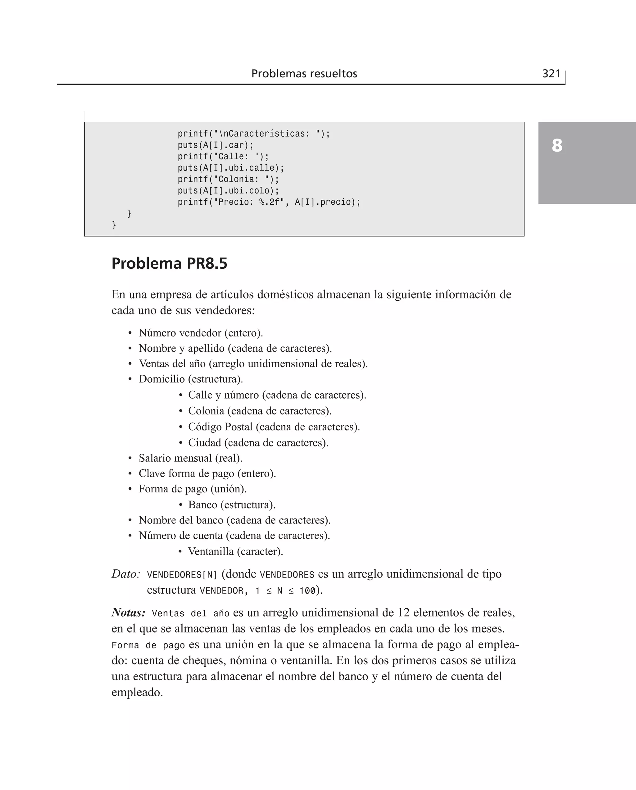 Problemas resueltos 321
8
Problema PR8.5
En una empresa de artículos domésticos almacenan la siguiente información de
cada uno de sus vendedores:
• Número vendedor (entero).
• Nombre y apellido (cadena de caracteres).
• Ventas del año (arreglo unidimensional de reales).
• Domicilio (estructura).
• Calle y número (cadena de caracteres).
• Colonia (cadena de caracteres).
• Código Postal (cadena de caracteres).
• Ciudad (cadena de caracteres).
• Salario mensual (real).
• Clave forma de pago (entero).
• Forma de pago (unión).
• Banco (estructura).
• Nombre del banco (cadena de caracteres).
• Número de cuenta (cadena de caracteres).
• Ventanilla (caracter).
Dato: VENDEDORES[N] (donde VENDEDORES es un arreglo unidimensional de tipo
estructura VENDEDOR, 1 ≤ N ≤ 100).
Notas: Ventas del año es un arreglo unidimensional de 12 elementos de reales,
en el que se almacenan las ventas de los empleados en cada uno de los meses.
Forma de pago es una unión en la que se almacena la forma de pago al emplea-
do: cuenta de cheques, nómina o ventanilla. En los dos primeros casos se utiliza
una estructura para almacenar el nombre del banco y el número de cuenta del
empleado.
printf(”nCaracterísticas: ”);
puts(A[I].car);
printf(”Calle: ”);
puts(A[I].ubi.calle);
printf(”Colonia: ”);
puts(A[I].ubi.colo);
printf(”Precio: %.2f”, A[I].precio);
}
}
 