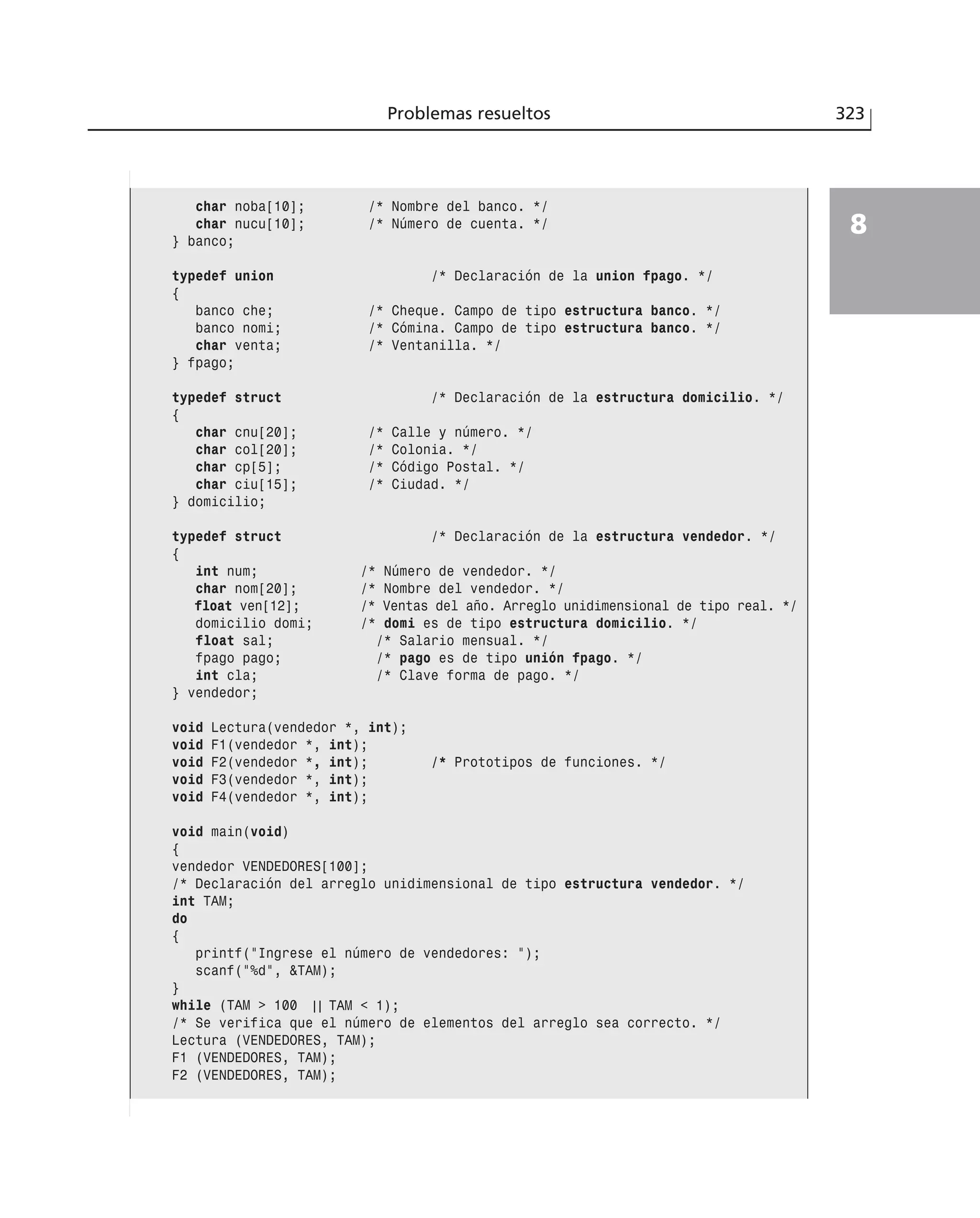 Problemas resueltos 323
8
char noba[10]; /* Nombre del banco. */
char nucu[10]; /* Número de cuenta. */
} banco;
typedef union /* Declaración de la union fpago. */
{
banco che; /* Cheque. Campo de tipo estructura banco. */
banco nomi; /* Cómina. Campo de tipo estructura banco. */
char venta; /* Ventanilla. */
} fpago;
typedef struct /* Declaración de la estructura domicilio. */
{
char cnu[20]; /* Calle y número. */
char col[20]; /* Colonia. */
char cp[5]; /* Código Postal. */
char ciu[15]; /* Ciudad. */
} domicilio;
typedef struct /* Declaración de la estructura vendedor. */
{
int num; /* Número de vendedor. */
char nom[20]; /* Nombre del vendedor. */
float ven[12]; /* Ventas del año. Arreglo unidimensional de tipo real. */
domicilio domi; /* domi es de tipo estructura domicilio. */
float sal; /* Salario mensual. */
fpago pago; /* pago es de tipo unión fpago. */
int cla; /* Clave forma de pago. */
} vendedor;
void Lectura(vendedor *, int);
void F1(vendedor *, int);
void F2(vendedor *, int); /* Prototipos de funciones. */
void F3(vendedor *, int);
void F4(vendedor *, int);
void main(void)
{
vendedor VENDEDORES[100];
/* Declaración del arreglo unidimensional de tipo estructura vendedor. */
int TAM;
do
{
printf(”Ingrese el número de vendedores: ”);
scanf(”%d”, &TAM);
}
while (TAM > 100 | | TAM < 1);
/* Se verifica que el número de elementos del arreglo sea correcto. */
Lectura (VENDEDORES, TAM);
F1 (VENDEDORES, TAM);
F2 (VENDEDORES, TAM);
 