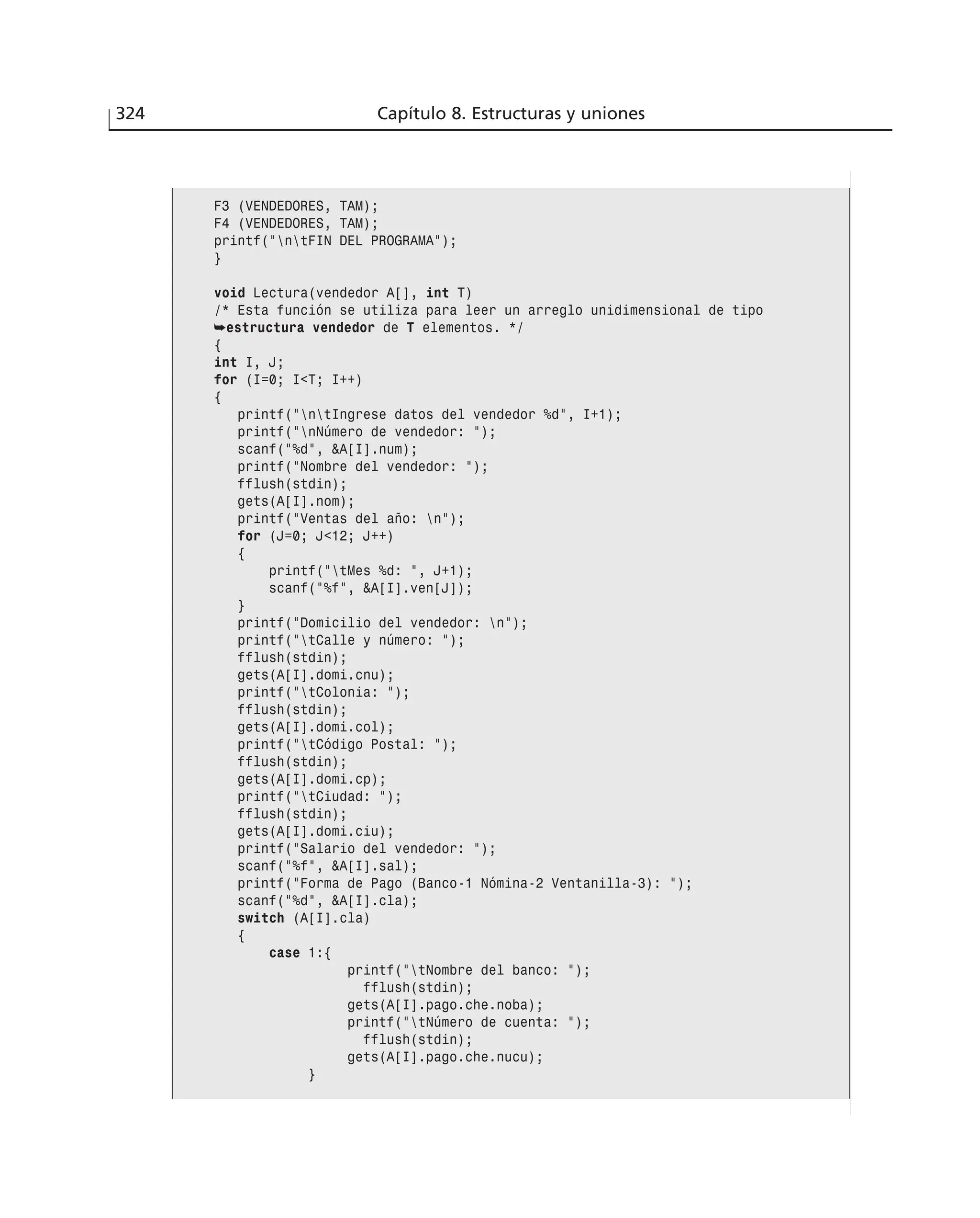 324 Capítulo 8. Estructuras y uniones
F3 (VENDEDORES, TAM);
F4 (VENDEDORES, TAM);
printf(”ntFIN DEL PROGRAMA”);
}
void Lectura(vendedor A[], int T)
/* Esta función se utiliza para leer un arreglo unidimensional de tipo
➥estructura vendedor de T elementos. */
{
int I, J;
for (I=0; I<T; I++)
{
printf(”ntIngrese datos del vendedor %d”, I+1);
printf(”nNúmero de vendedor: ”);
scanf(”%d”, &A[I].num);
printf(”Nombre del vendedor: ”);
fflush(stdin);
gets(A[I].nom);
printf(”Ventas del año: n”);
for (J=0; J<12; J++)
{
printf(”tMes %d: ”, J+1);
scanf(”%f”, &A[I].ven[J]);
}
printf(”Domicilio del vendedor: n”);
printf(”tCalle y número: ”);
fflush(stdin);
gets(A[I].domi.cnu);
printf(”tColonia: ”);
fflush(stdin);
gets(A[I].domi.col);
printf(”tCódigo Postal: ”);
fflush(stdin);
gets(A[I].domi.cp);
printf(”tCiudad: ”);
fflush(stdin);
gets(A[I].domi.ciu);
printf(”Salario del vendedor: ”);
scanf(”%f”, &A[I].sal);
printf(”Forma de Pago (Banco-1 Nómina-2 Ventanilla-3): ”);
scanf(”%d”, &A[I].cla);
switch (A[I].cla)
{
case 1:{
printf(”tNombre del banco: ”);
fflush(stdin);
gets(A[I].pago.che.noba);
printf(”tNúmero de cuenta: ”);
fflush(stdin);
gets(A[I].pago.che.nucu);
}
 