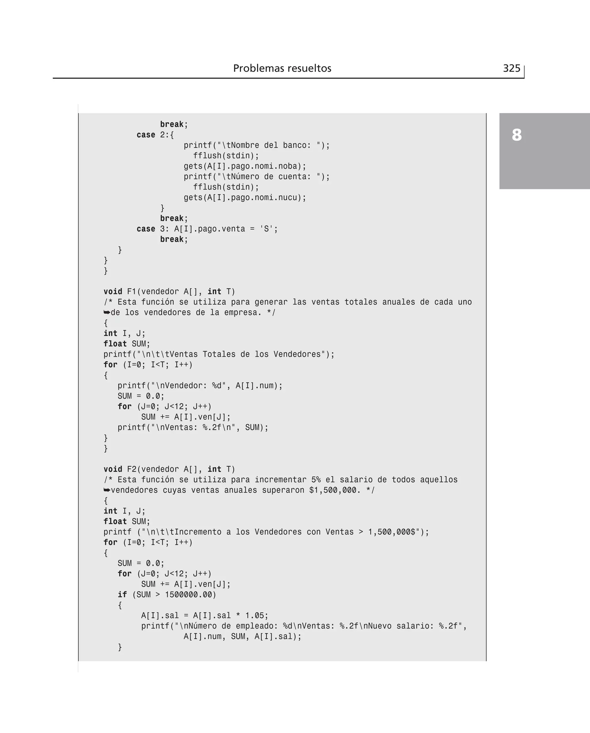 Problemas resueltos 325
8
break;
case 2:{
printf(”tNombre del banco: ”);
fflush(stdin);
gets(A[I].pago.nomi.noba);
printf(”tNúmero de cuenta: ”);
fflush(stdin);
gets(A[I].pago.nomi.nucu);
}
break;
case 3: A[I].pago.venta = ‘S’;
break;
}
}
}
void F1(vendedor A[], int T)
/* Esta función se utiliza para generar las ventas totales anuales de cada uno
➥de los vendedores de la empresa. */
{
int I, J;
float SUM;
printf(”nttVentas Totales de los Vendedores”);
for (I=0; I<T; I++)
{
printf(”nVendedor: %d”, A[I].num);
SUM = 0.0;
for (J=0; J<12; J++)
SUM += A[I].ven[J];
printf(”nVentas: %.2fn”, SUM);
}
}
void F2(vendedor A[], int T)
/* Esta función se utiliza para incrementar 5% el salario de todos aquellos
➥vendedores cuyas ventas anuales superaron $1,500,000. */
{
int I, J;
float SUM;
printf (”nttIncremento a los Vendedores con Ventas > 1,500,000$”);
for (I=0; I<T; I++)
{
SUM = 0.0;
for (J=0; J<12; J++)
SUM += A[I].ven[J];
if (SUM > 1500000.00)
{
A[I].sal = A[I].sal * 1.05;
printf(”nNúmero de empleado: %dnVentas: %.2fnNuevo salario: %.2f”,
A[I].num, SUM, A[I].sal);
}
 