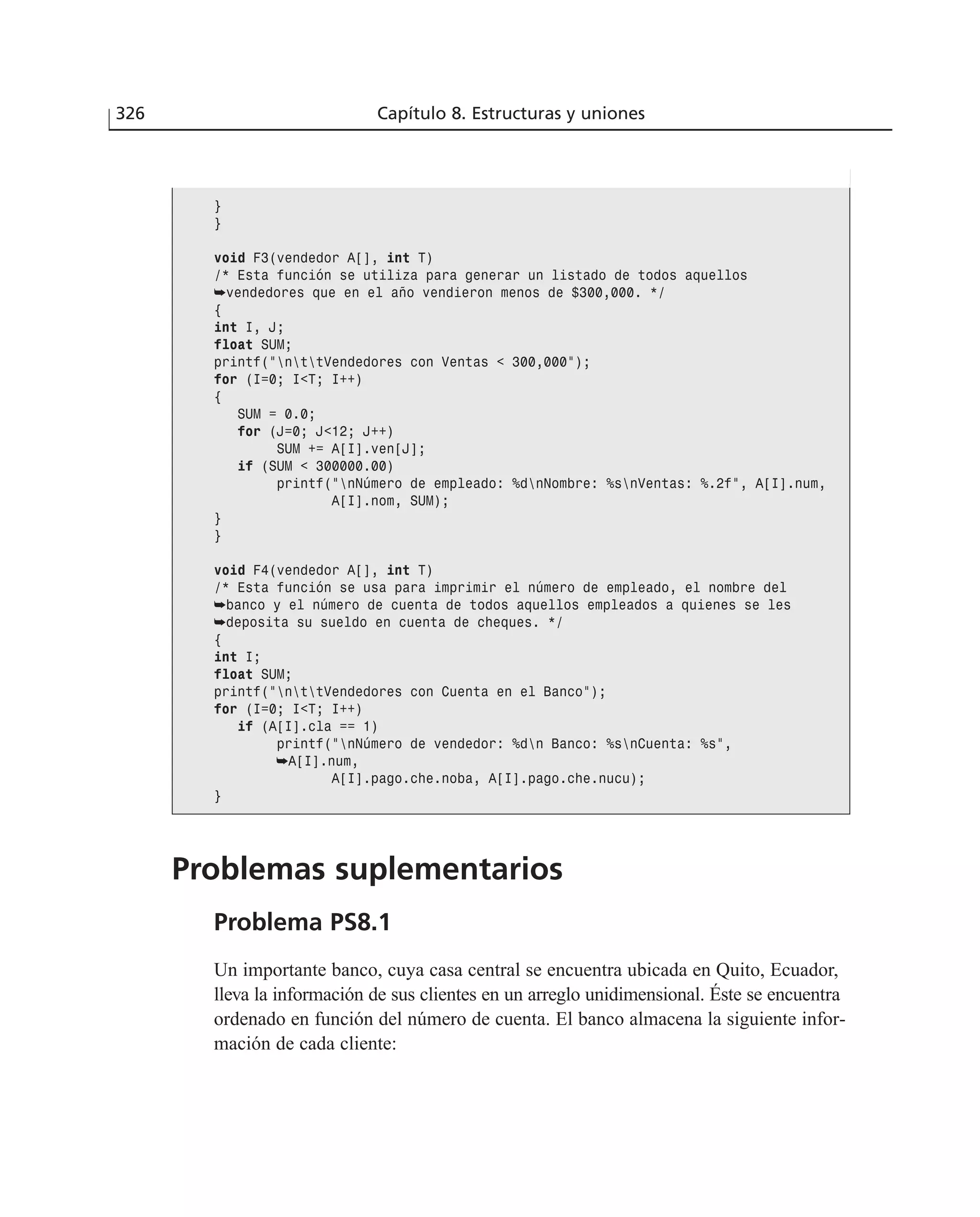 326 Capítulo 8. Estructuras y uniones
}
}
void F3(vendedor A[], int T)
/* Esta función se utiliza para generar un listado de todos aquellos
➥vendedores que en el año vendieron menos de $300,000. */
{
int I, J;
float SUM;
printf(”nttVendedores con Ventas < 300,000”);
for (I=0; I<T; I++)
{
SUM = 0.0;
for (J=0; J<12; J++)
SUM += A[I].ven[J];
if (SUM < 300000.00)
printf(”nNúmero de empleado: %dnNombre: %snVentas: %.2f”, A[I].num,
A[I].nom, SUM);
}
}
void F4(vendedor A[], int T)
/* Esta función se usa para imprimir el número de empleado, el nombre del
➥banco y el número de cuenta de todos aquellos empleados a quienes se les
➥deposita su sueldo en cuenta de cheques. */
{
int I;
float SUM;
printf(”nttVendedores con Cuenta en el Banco”);
for (I=0; I<T; I++)
if (A[I].cla == 1)
printf(”nNúmero de vendedor: %dn Banco: %snCuenta: %s”,
➥A[I].num,
A[I].pago.che.noba, A[I].pago.che.nucu);
}
Problemas suplementarios
Problema PS8.1
Un importante banco, cuya casa central se encuentra ubicada en Quito, Ecuador,
lleva la información de sus clientes en un arreglo unidimensional. Éste se encuentra
ordenado en función del número de cuenta. El banco almacena la siguiente infor-
mación de cada cliente:
 