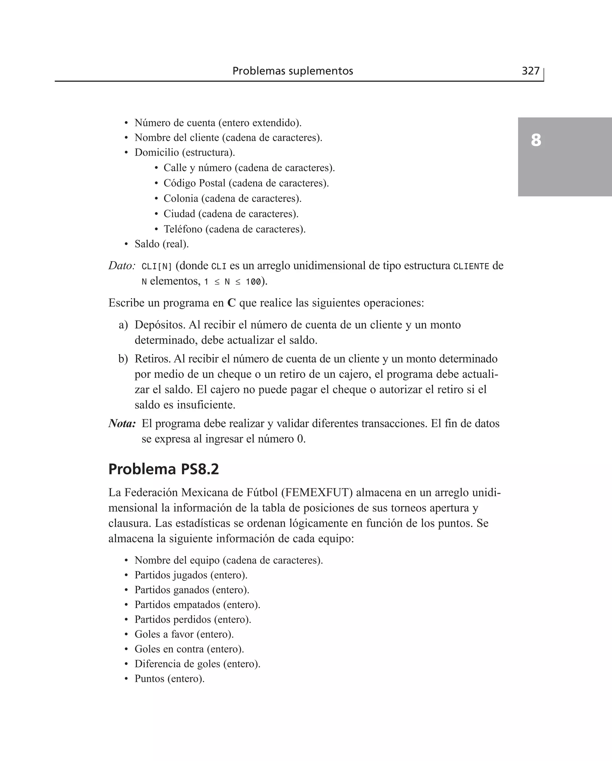 • Número de cuenta (entero extendido).
• Nombre del cliente (cadena de caracteres).
• Domicilio (estructura).
• Calle y número (cadena de caracteres).
• Código Postal (cadena de caracteres).
• Colonia (cadena de caracteres).
• Ciudad (cadena de caracteres).
• Teléfono (cadena de caracteres).
• Saldo (real).
Dato: CLI[N] (donde CLI es un arreglo unidimensional de tipo estructura CLIENTE de
N elementos, 1 ≤ N ≤ 100).
Escribe un programa en C que realice las siguientes operaciones:
a) Depósitos. Al recibir el número de cuenta de un cliente y un monto
determinado, debe actualizar el saldo.
b) Retiros. Al recibir el número de cuenta de un cliente y un monto determinado
por medio de un cheque o un retiro de un cajero, el programa debe actuali-
zar el saldo. El cajero no puede pagar el cheque o autorizar el retiro si el
saldo es insuficiente.
Nota: El programa debe realizar y validar diferentes transacciones. El fin de datos
se expresa al ingresar el número 0.
Problema PS8.2
La Federación Mexicana de Fútbol (FEMEXFUT) almacena en un arreglo unidi-
mensional la información de la tabla de posiciones de sus torneos apertura y
clausura. Las estadísticas se ordenan lógicamente en función de los puntos. Se
almacena la siguiente información de cada equipo:
• Nombre del equipo (cadena de caracteres).
• Partidos jugados (entero).
• Partidos ganados (entero).
• Partidos empatados (entero).
• Partidos perdidos (entero).
• Goles a favor (entero).
• Goles en contra (entero).
• Diferencia de goles (entero).
• Puntos (entero).
Problemas suplementos 327
8
 