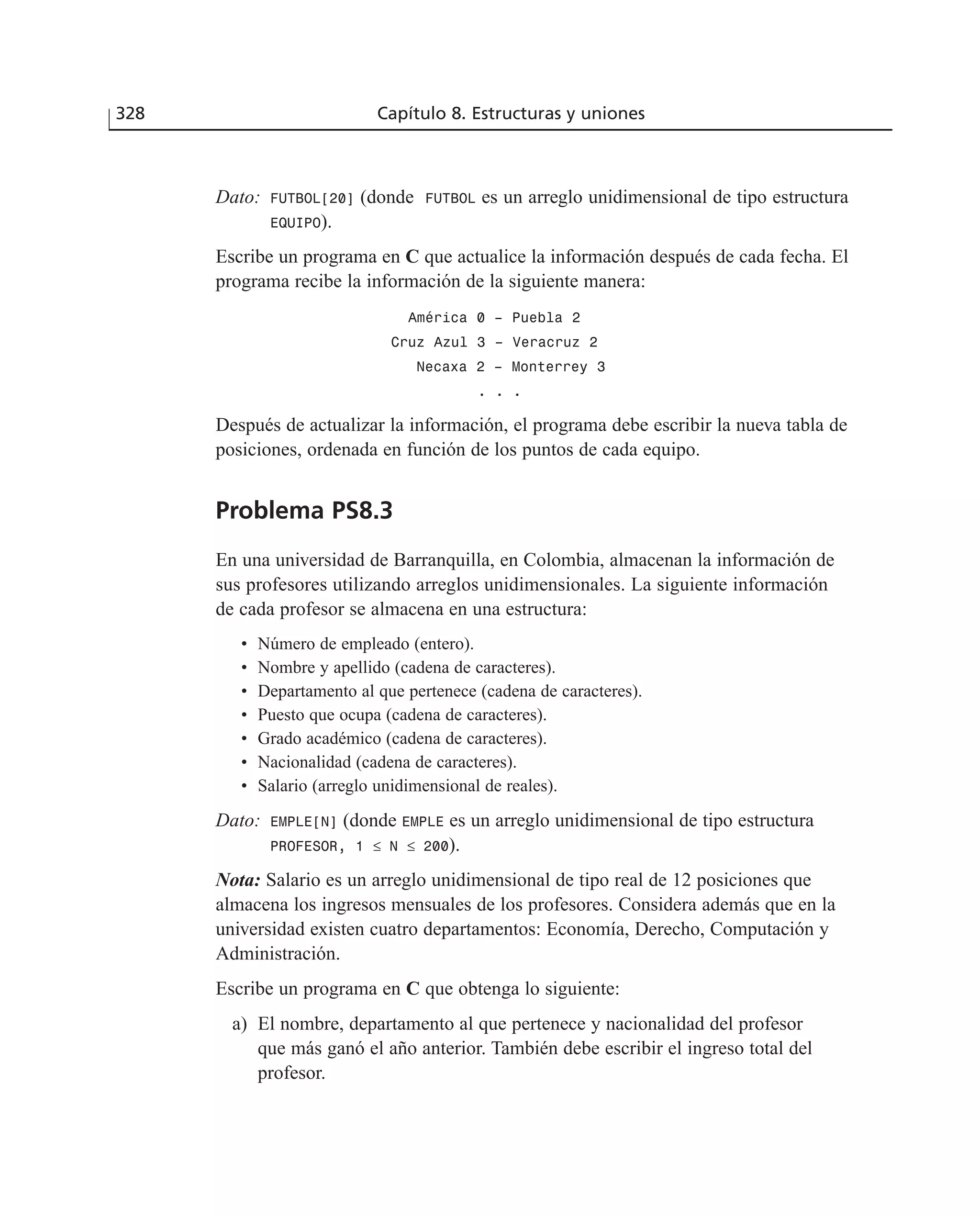 Dato: FUTBOL[20] (donde FUTBOL es un arreglo unidimensional de tipo estructura
EQUIPO).
Escribe un programa en C que actualice la información después de cada fecha. El
programa recibe la información de la siguiente manera:
América 0 – Puebla 2
Cruz Azul 3 – Veracruz 2
Necaxa 2 – Monterrey 3
. . .
Después de actualizar la información, el programa debe escribir la nueva tabla de
posiciones, ordenada en función de los puntos de cada equipo.
Problema PS8.3
En una universidad de Barranquilla, en Colombia, almacenan la información de
sus profesores utilizando arreglos unidimensionales. La siguiente información
de cada profesor se almacena en una estructura:
• Número de empleado (entero).
• Nombre y apellido (cadena de caracteres).
• Departamento al que pertenece (cadena de caracteres).
• Puesto que ocupa (cadena de caracteres).
• Grado académico (cadena de caracteres).
• Nacionalidad (cadena de caracteres).
• Salario (arreglo unidimensional de reales).
Dato: EMPLE[N] (donde EMPLE es un arreglo unidimensional de tipo estructura
PROFESOR, 1 ≤ N ≤ 200).
Nota: Salario es un arreglo unidimensional de tipo real de 12 posiciones que
almacena los ingresos mensuales de los profesores. Considera además que en la
universidad existen cuatro departamentos: Economía, Derecho, Computación y
Administración.
Escribe un programa en C que obtenga lo siguiente:
a) El nombre, departamento al que pertenece y nacionalidad del profesor
que más ganó el año anterior. También debe escribir el ingreso total del
profesor.
328 Capítulo 8. Estructuras y uniones
 