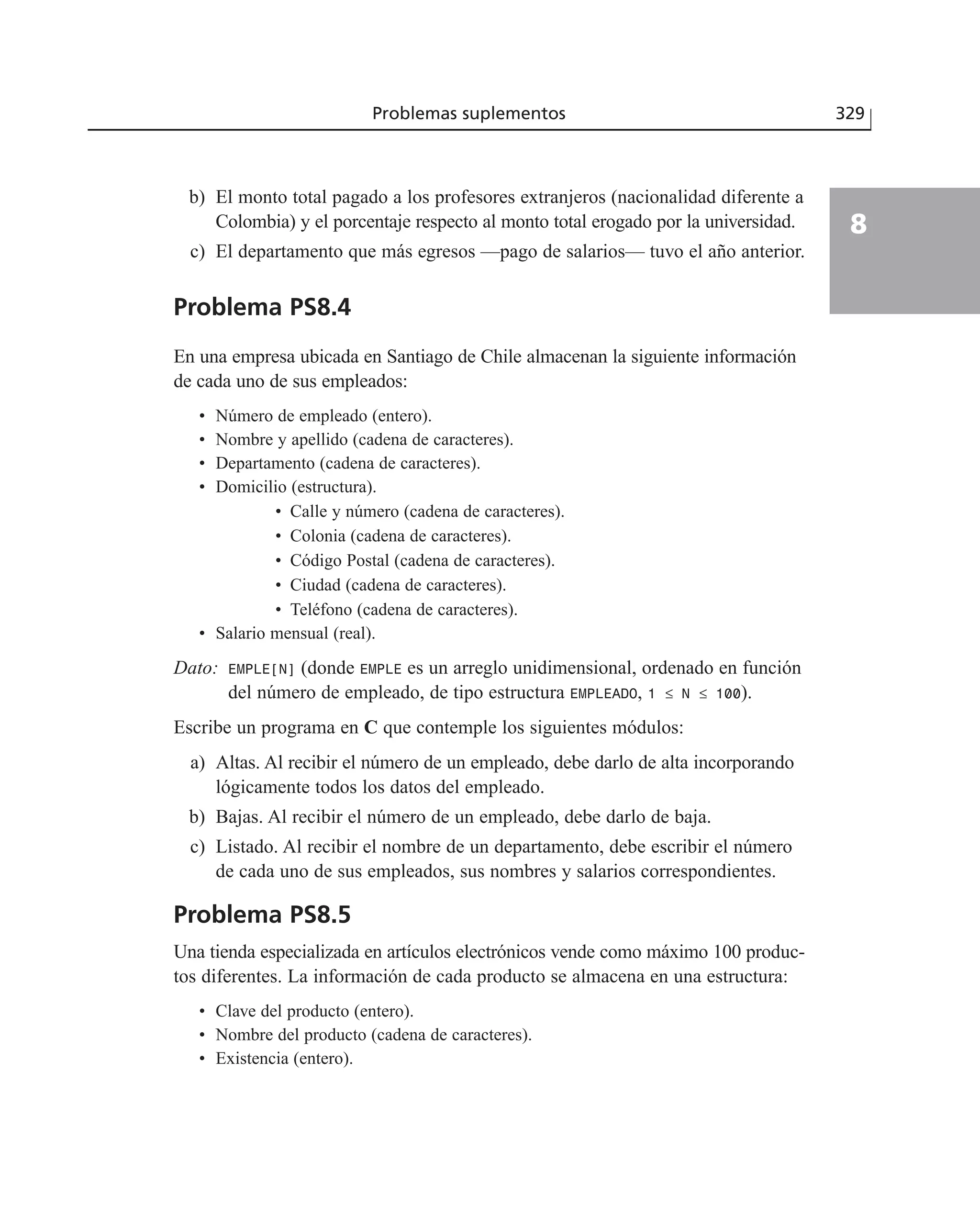b) El monto total pagado a los profesores extranjeros (nacionalidad diferente a
Colombia) y el porcentaje respecto al monto total erogado por la universidad.
c) El departamento que más egresos —pago de salarios— tuvo el año anterior.
Problema PS8.4
En una empresa ubicada en Santiago de Chile almacenan la siguiente información
de cada uno de sus empleados:
• Número de empleado (entero).
• Nombre y apellido (cadena de caracteres).
• Departamento (cadena de caracteres).
• Domicilio (estructura).
• Calle y número (cadena de caracteres).
• Colonia (cadena de caracteres).
• Código Postal (cadena de caracteres).
• Ciudad (cadena de caracteres).
• Teléfono (cadena de caracteres).
• Salario mensual (real).
Dato: EMPLE[N] (donde EMPLE es un arreglo unidimensional, ordenado en función
del número de empleado, de tipo estructura EMPLEADO, 1 ≤ N ≤ 100).
Escribe un programa en C que contemple los siguientes módulos:
a) Altas. Al recibir el número de un empleado, debe darlo de alta incorporando
lógicamente todos los datos del empleado.
b) Bajas. Al recibir el número de un empleado, debe darlo de baja.
c) Listado. Al recibir el nombre de un departamento, debe escribir el número
de cada uno de sus empleados, sus nombres y salarios correspondientes.
Problema PS8.5
Una tienda especializada en artículos electrónicos vende como máximo 100 produc-
tos diferentes. La información de cada producto se almacena en una estructura:
• Clave del producto (entero).
• Nombre del producto (cadena de caracteres).
• Existencia (entero).
Problemas suplementos 329
8
 