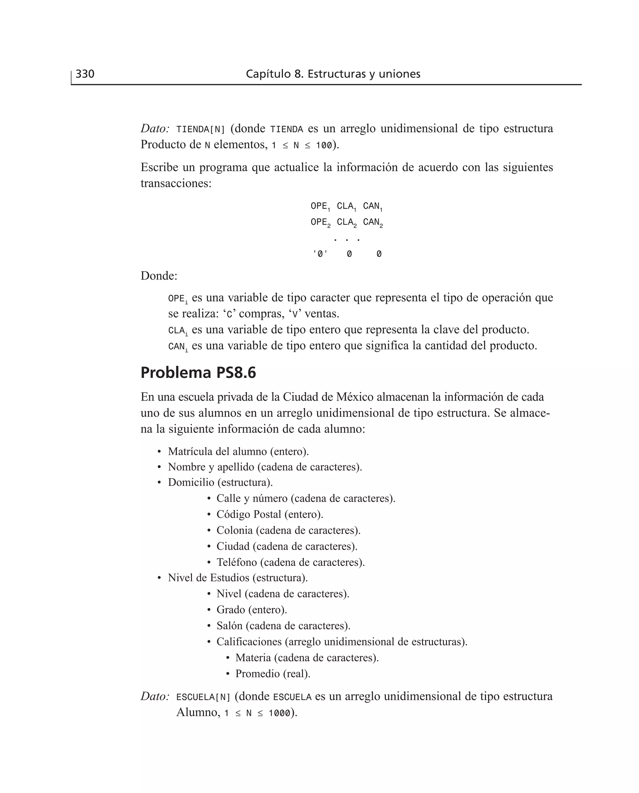 Dato: TIENDA[N] (donde TIENDA es un arreglo unidimensional de tipo estructura
Producto de N elementos, 1 ≤ N ≤ 100).
Escribe un programa que actualice la información de acuerdo con las siguientes
transacciones:
OPE1
CLA1
CAN1
OPE2
CLA2
CAN2
. . .
’0’ 0 0
Donde:
OPEi
es una variable de tipo caracter que representa el tipo de operación que
se realiza: ‘C’ compras, ‘V’ ventas.
CLAi
es una variable de tipo entero que representa la clave del producto.
CANi
es una variable de tipo entero que significa la cantidad del producto.
Problema PS8.6
En una escuela privada de la Ciudad de México almacenan la información de cada
uno de sus alumnos en un arreglo unidimensional de tipo estructura. Se almace-
na la siguiente información de cada alumno:
• Matrícula del alumno (entero).
• Nombre y apellido (cadena de caracteres).
• Domicilio (estructura).
• Calle y número (cadena de caracteres).
• Código Postal (entero).
• Colonia (cadena de caracteres).
• Ciudad (cadena de caracteres).
• Teléfono (cadena de caracteres).
• Nivel de Estudios (estructura).
• Nivel (cadena de caracteres).
• Grado (entero).
• Salón (cadena de caracteres).
• Calificaciones (arreglo unidimensional de estructuras).
• Materia (cadena de caracteres).
• Promedio (real).
Dato: ESCUELA[N] (donde ESCUELA es un arreglo unidimensional de tipo estructura
Alumno, 1 ≤ N ≤ 1000).
330 Capítulo 8. Estructuras y uniones
 