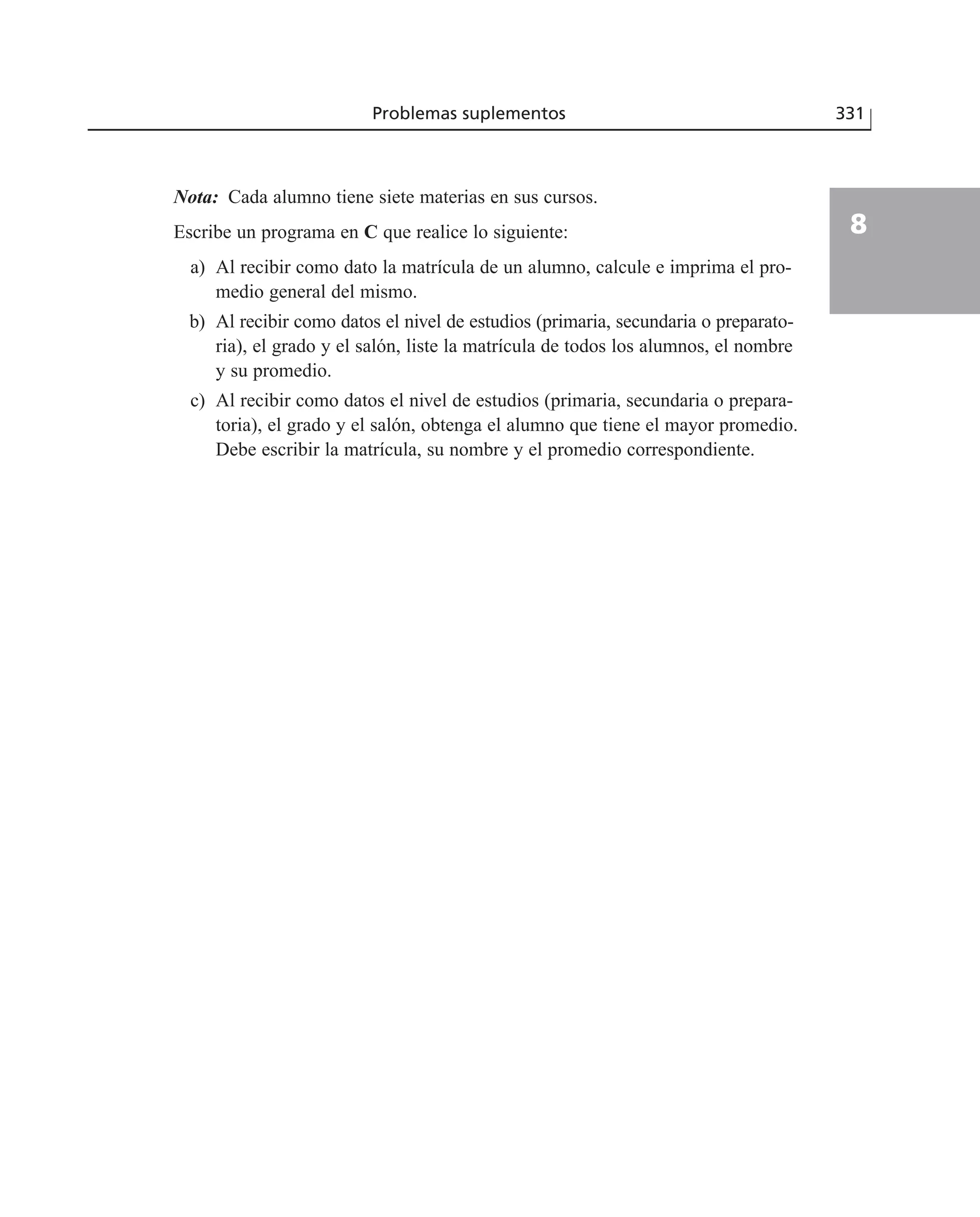 Nota: Cada alumno tiene siete materias en sus cursos.
Escribe un programa en C que realice lo siguiente:
a) Al recibir como dato la matrícula de un alumno, calcule e imprima el pro-
medio general del mismo.
b) Al recibir como datos el nivel de estudios (primaria, secundaria o preparato-
ria), el grado y el salón, liste la matrícula de todos los alumnos, el nombre
y su promedio.
c) Al recibir como datos el nivel de estudios (primaria, secundaria o prepara-
toria), el grado y el salón, obtenga el alumno que tiene el mayor promedio.
Debe escribir la matrícula, su nombre y el promedio correspondiente.
Problemas suplementos 331
8
 