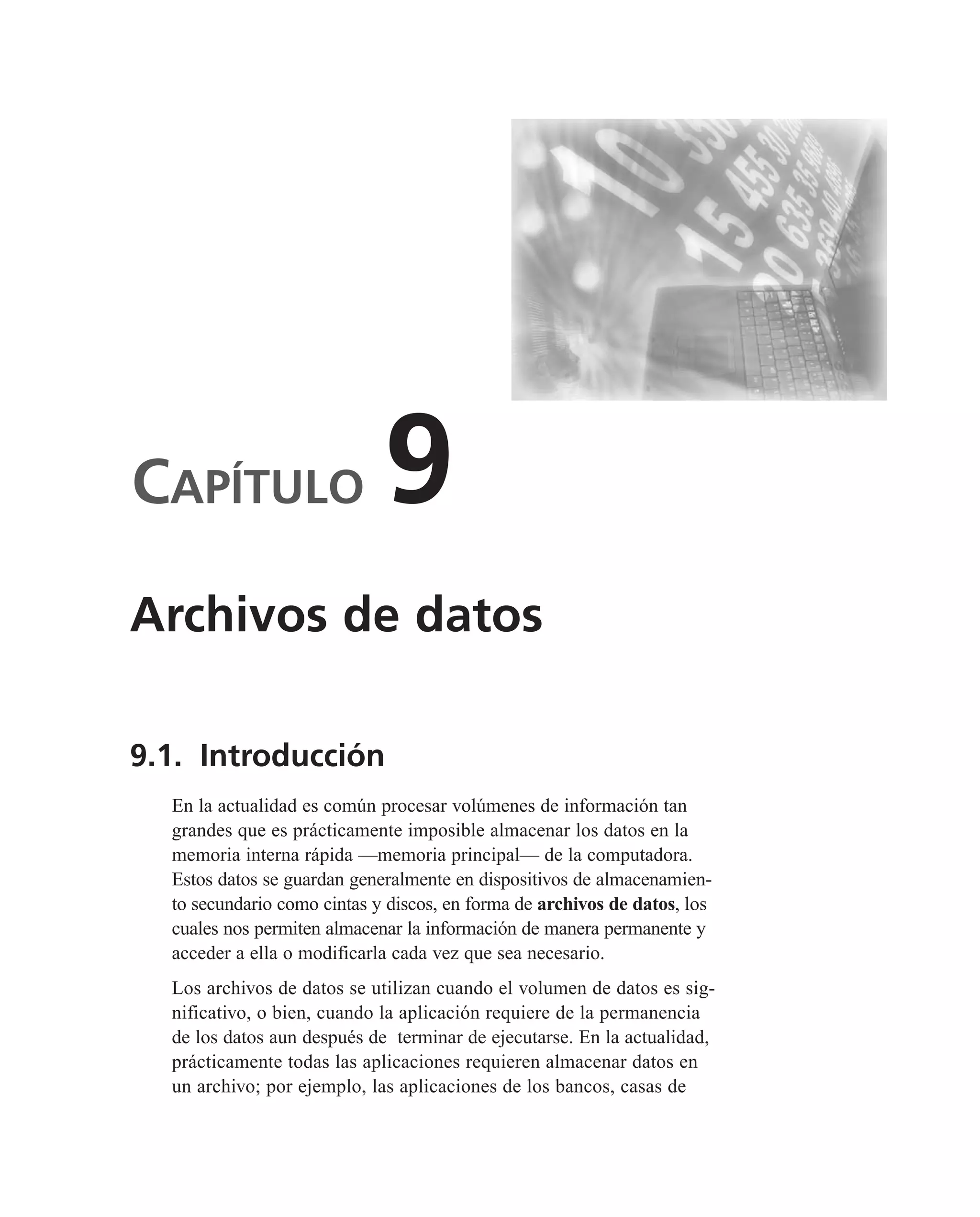 CAPÍTULO 9
9.1. Introducción
En la actualidad es común procesar volúmenes de información tan
grandes que es prácticamente imposible almacenar los datos en la
memoria interna rápida —memoria principal— de la computadora.
Estos datos se guardan generalmente en dispositivos de almacenamien-
to secundario como cintas y discos, en forma de archivos de datos, los
cuales nos permiten almacenar la información de manera permanente y
acceder a ella o modificarla cada vez que sea necesario.
Los archivos de datos se utilizan cuando el volumen de datos es sig-
nificativo, o bien, cuando la aplicación requiere de la permanencia
de los datos aun después de terminar de ejecutarse. En la actualidad,
prácticamente todas las aplicaciones requieren almacenar datos en
un archivo; por ejemplo, las aplicaciones de los bancos, casas de
Archivos de datos
 