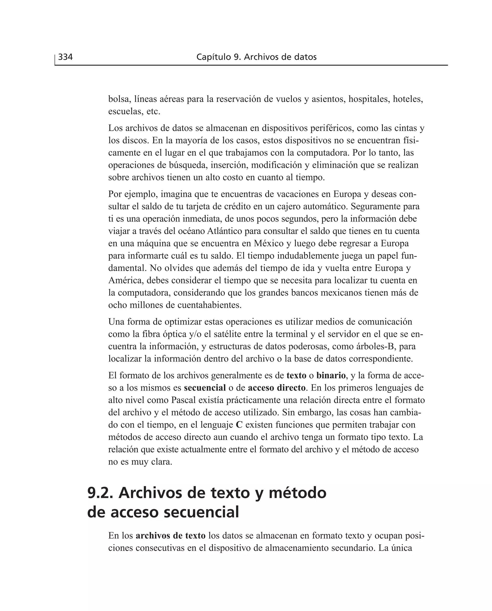 bolsa, líneas aéreas para la reservación de vuelos y asientos, hospitales, hoteles,
escuelas, etc.
Los archivos de datos se almacenan en dispositivos periféricos, como las cintas y
los discos. En la mayoría de los casos, estos dispositivos no se encuentran físi-
camente en el lugar en el que trabajamos con la computadora. Por lo tanto, las
operaciones de búsqueda, inserción, modificación y eliminación que se realizan
sobre archivos tienen un alto costo en cuanto al tiempo.
Por ejemplo, imagina que te encuentras de vacaciones en Europa y deseas con-
sultar el saldo de tu tarjeta de crédito en un cajero automático. Seguramente para
ti es una operación inmediata, de unos pocos segundos, pero la información debe
viajar a través del océano Atlántico para consultar el saldo que tienes en tu cuenta
en una máquina que se encuentra en México y luego debe regresar a Europa
para informarte cuál es tu saldo. El tiempo indudablemente juega un papel fun-
damental. No olvides que además del tiempo de ida y vuelta entre Europa y
América, debes considerar el tiempo que se necesita para localizar tu cuenta en
la computadora, considerando que los grandes bancos mexicanos tienen más de
ocho millones de cuentahabientes.
Una forma de optimizar estas operaciones es utilizar medios de comunicación
como la fibra óptica y/o el satélite entre la terminal y el servidor en el que se en-
cuentra la información, y estructuras de datos poderosas, como árboles-B, para
localizar la información dentro del archivo o la base de datos correspondiente.
El formato de los archivos generalmente es de texto o binario, y la forma de acce-
so a los mismos es secuencial o de acceso directo. En los primeros lenguajes de
alto nivel como Pascal existía prácticamente una relación directa entre el formato
del archivo y el método de acceso utilizado. Sin embargo, las cosas han cambia-
do con el tiempo, en el lenguaje C existen funciones que permiten trabajar con
métodos de acceso directo aun cuando el archivo tenga un formato tipo texto. La
relación que existe actualmente entre el formato del archivo y el método de acceso
no es muy clara.
9.2. Archivos de texto y método
de acceso secuencial
En los archivos de texto los datos se almacenan en formato texto y ocupan posi-
ciones consecutivas en el dispositivo de almacenamiento secundario. La única
334 Capítulo 9. Archivos de datos
 