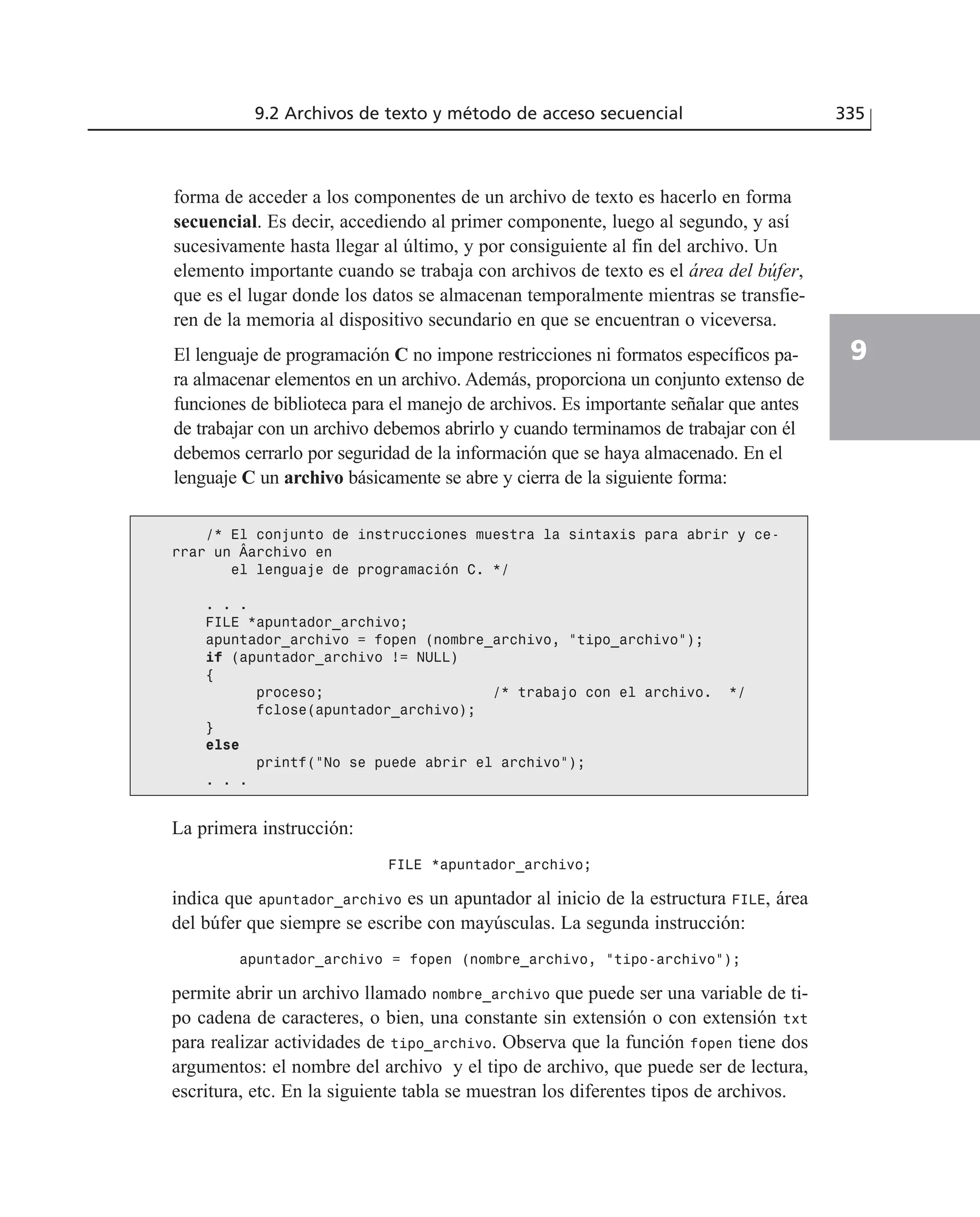 forma de acceder a los componentes de un archivo de texto es hacerlo en forma
secuencial. Es decir, accediendo al primer componente, luego al segundo, y así
sucesivamente hasta llegar al último, y por consiguiente al fin del archivo. Un
elemento importante cuando se trabaja con archivos de texto es el área del búfer,
que es el lugar donde los datos se almacenan temporalmente mientras se transfie-
ren de la memoria al dispositivo secundario en que se encuentran o viceversa.
El lenguaje de programación C no impone restricciones ni formatos específicos pa-
ra almacenar elementos en un archivo. Además, proporciona un conjunto extenso de
funciones de biblioteca para el manejo de archivos. Es importante señalar que antes
de trabajar con un archivo debemos abrirlo y cuando terminamos de trabajar con él
debemos cerrarlo por seguridad de la información que se haya almacenado. En el
lenguaje C un archivo básicamente se abre y cierra de la siguiente forma:
9.2 Archivos de texto y método de acceso secuencial 335
9
/* El conjunto de instrucciones muestra la sintaxis para abrir y ce-
rrar un Âarchivo en
el lenguaje de programación C. */
. . .
FILE *apuntador_archivo;
apuntador_archivo = fopen (nombre_archivo, “tipo_archivo”);
if (apuntador_archivo != NULL)
{
proceso; /* trabajo con el archivo. */
fclose(apuntador_archivo);
}
else
printf(“No se puede abrir el archivo”);
. . .
La primera instrucción:
FILE *apuntador_archivo;
indica que apuntador_archivo es un apuntador al inicio de la estructura FILE, área
del búfer que siempre se escribe con mayúsculas. La segunda instrucción:
apuntador_archivo = fopen (nombre_archivo, “tipo-archivo”);
permite abrir un archivo llamado nombre_archivo que puede ser una variable de ti-
po cadena de caracteres, o bien, una constante sin extensión o con extensión txt
para realizar actividades de tipo_archivo. Observa que la función fopen tiene dos
argumentos: el nombre del archivo y el tipo de archivo, que puede ser de lectura,
escritura, etc. En la siguiente tabla se muestran los diferentes tipos de archivos.
 
