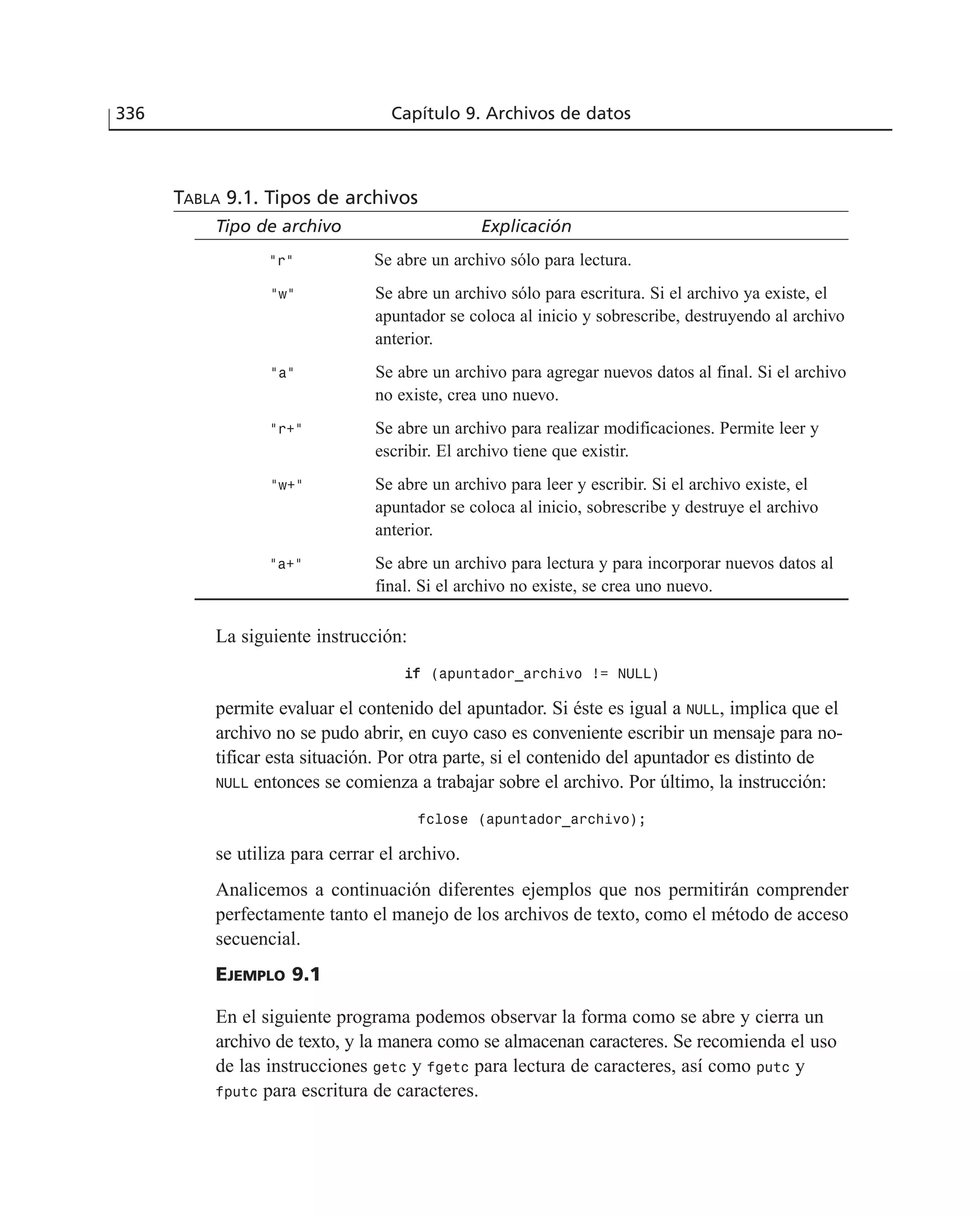 TABLA 9.1. Tipos de archivos
Tipo de archivo Explicación
“r” Se abre un archivo sólo para lectura.
“w” Se abre un archivo sólo para escritura. Si el archivo ya existe, el
apuntador se coloca al inicio y sobrescribe, destruyendo al archivo
anterior.
“a” Se abre un archivo para agregar nuevos datos al final. Si el archivo
no existe, crea uno nuevo.
“r+” Se abre un archivo para realizar modificaciones. Permite leer y
escribir. El archivo tiene que existir.
“w+” Se abre un archivo para leer y escribir. Si el archivo existe, el
apuntador se coloca al inicio, sobrescribe y destruye el archivo
anterior.
“a+” Se abre un archivo para lectura y para incorporar nuevos datos al
final. Si el archivo no existe, se crea uno nuevo.
La siguiente instrucción:
iiff (apuntador_archivo != NULL)
permite evaluar el contenido del apuntador. Si éste es igual a NULL, implica que el
archivo no se pudo abrir, en cuyo caso es conveniente escribir un mensaje para no-
tificar esta situación. Por otra parte, si el contenido del apuntador es distinto de
NULL entonces se comienza a trabajar sobre el archivo. Por último, la instrucción:
fclose (apuntador_archivo);
se utiliza para cerrar el archivo.
Analicemos a continuación diferentes ejemplos que nos permitirán comprender
perfectamente tanto el manejo de los archivos de texto, como el método de acceso
secuencial.
EJEMPLO 9.1
En el siguiente programa podemos observar la forma como se abre y cierra un
archivo de texto, y la manera como se almacenan caracteres. Se recomienda el uso
de las instrucciones getc y fgetc para lectura de caracteres, así como putc y
fputc para escritura de caracteres.
336 Capítulo 9. Archivos de datos
 