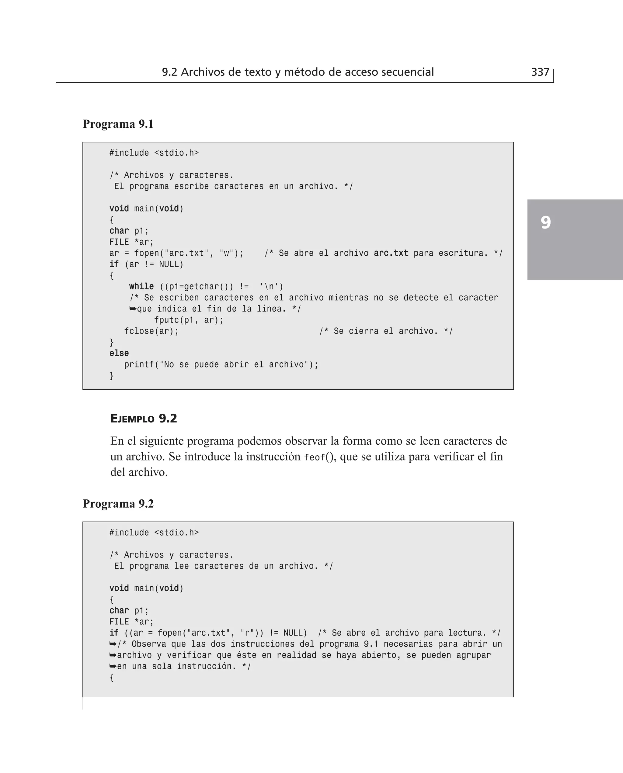 EJEMPLO 9.2
En el siguiente programa podemos observar la forma como se leen caracteres de
un archivo. Se introduce la instrucción feof(), que se utiliza para verificar el fin
del archivo.
9.2 Archivos de texto y método de acceso secuencial 337
9
Programa 9.1
#include <stdio.h>
/* Archivos y caracteres.
El programa escribe caracteres en un archivo. */
vvooiidd main(vvooiidd)
{
cchhaarr p1;
FILE *ar;
ar = fopen(”arc.txt”, ”w”); /* Se abre el archivo aarrcc..ttxxtt para escritura. */
iiff (ar != NULL)
{
wwhhiillee ((p1=getchar()) != ‘n’)
/* Se escriben caracteres en el archivo mientras no se detecte el caracter
➥que indica el fin de la línea. */
fputc(p1, ar);
fclose(ar); /* Se cierra el archivo. */
}
eellssee
printf(”No se puede abrir el archivo”);
}
Programa 9.2
#include <stdio.h>
/* Archivos y caracteres.
El programa lee caracteres de un archivo. */
vvooiidd main(vvooiidd)
{
cchhaarr p1;
FILE *ar;
iiff ((ar = fopen(”arc.txt”, ”r”)) != NULL) /* Se abre el archivo para lectura. */
➥/* Observa que las dos instrucciones del programa 9.1 necesarias para abrir un
➥archivo y verificar que éste en realidad se haya abierto, se pueden agrupar
➥en una sola instrucción. */
{
 
