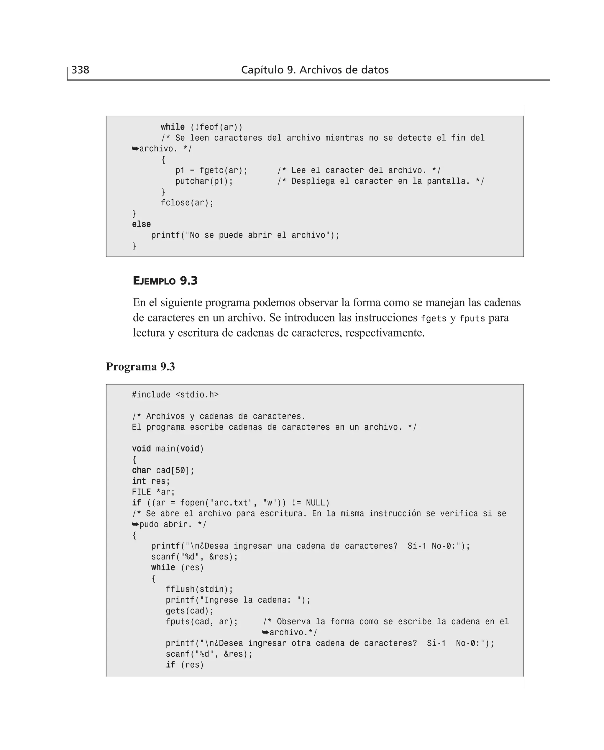 EJEMPLO 9.3
En el siguiente programa podemos observar la forma como se manejan las cadenas
de caracteres en un archivo. Se introducen las instrucciones fgets y fputs para
lectura y escritura de cadenas de caracteres, respectivamente.
338 Capítulo 9. Archivos de datos
wwhhiillee (!feof(ar))
/* Se leen caracteres del archivo mientras no se detecte el fin del
➥archivo. */
{
p1 = fgetc(ar); /* Lee el caracter del archivo. */
putchar(p1); /* Despliega el caracter en la pantalla. */
}
fclose(ar);
}
eellssee
printf(”No se puede abrir el archivo”);
}
Programa 9.3
#include <stdio.h>
/* Archivos y cadenas de caracteres.
El programa escribe cadenas de caracteres en un archivo. */
vvooiidd main(vvooiidd)
{
cchhaarr cad[50];
iinntt res;
FILE *ar;
iiff ((ar = fopen(”arc.txt”, ”w”)) != NULL)
/* Se abre el archivo para escritura. En la misma instrucción se verifica si se
➥pudo abrir. */
{
printf(”n¿Desea ingresar una cadena de caracteres? Sí-1 No-0:”);
scanf(”%d”, &res);
wwhhiillee (res)
{
fflush(stdin);
printf(”Ingrese la cadena: ”);
gets(cad);
fputs(cad, ar); /* Observa la forma como se escribe la cadena en el
➥archivo.*/
printf(”n¿Desea ingresar otra cadena de caracteres? Sí-1 No-0:”);
scanf(”%d”, &res);
iiff (res)
 