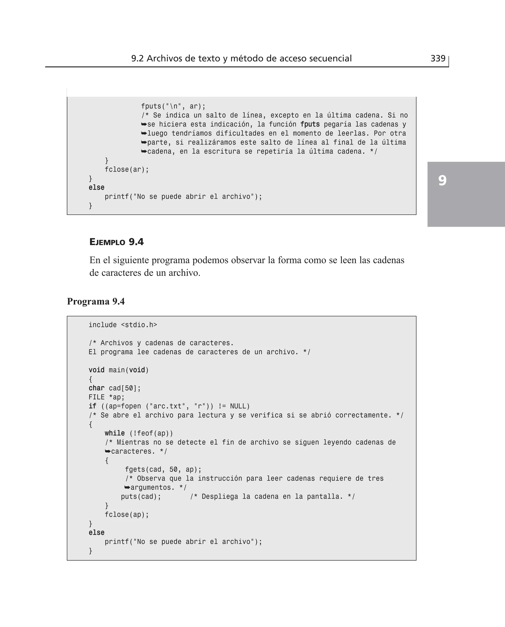 EJEMPLO 9.4
En el siguiente programa podemos observar la forma como se leen las cadenas
de caracteres de un archivo.
9.2 Archivos de texto y método de acceso secuencial 339
9
fputs(”n”, ar);
/* Se indica un salto de línea, excepto en la última cadena. Si no
➥se hiciera esta indicación, la función ffppuuttss pegaría las cadenas y
➥luego tendríamos dificultades en el momento de leerlas. Por otra
➥parte, si realizáramos este salto de línea al final de la última
➥cadena, en la escritura se repetiría la última cadena. */
}
fclose(ar);
}
eellssee
printf(”No se puede abrir el archivo”);
}
Programa 9.4
include <stdio.h>
/* Archivos y cadenas de caracteres.
El programa lee cadenas de caracteres de un archivo. */
vvooiidd main(vvooiidd)
{
cchhaarr cad[50];
FILE *ap;
iiff ((ap=fopen (”arc.txt”, ”r”)) != NULL)
/* Se abre el archivo para lectura y se verifica si se abrió correctamente. */
{
wwhhiillee (!feof(ap))
/* Mientras no se detecte el fin de archivo se siguen leyendo cadenas de
➥caracteres. */
{
fgets(cad, 50, ap);
/* Observa que la instrucción para leer cadenas requiere de tres
➥argumentos. */
puts(cad); /* Despliega la cadena en la pantalla. */
}
fclose(ap);
}
eellssee
printf(”No se puede abrir el archivo”);
}
 