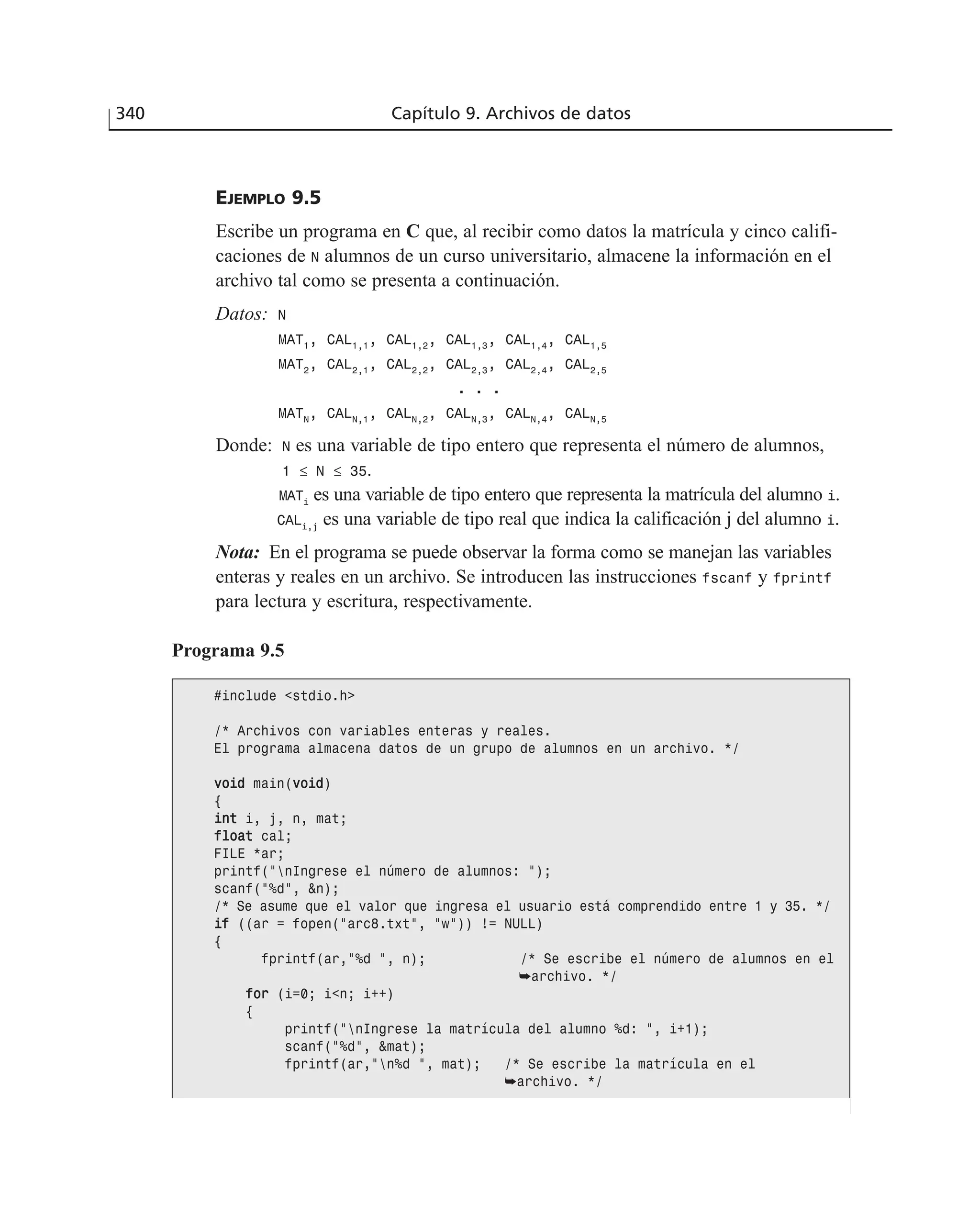 EJEMPLO 9.5
Escribe un programa en C que, al recibir como datos la matrícula y cinco califi-
caciones de N alumnos de un curso universitario, almacene la información en el
archivo tal como se presenta a continuación.
Datos: N
MAT1
, CAL1,1
, CAL1,2
, CAL1,3
, CAL1,4
, CAL1,5
MAT2
, CAL2,1
, CAL2,2
, CAL2,3
, CAL2,4
, CAL2,5
.. .. ..
MATN
, CALN,1
, CALN,2
, CALN,3
, CALN,4
, CALN,5
Donde: N es una variable de tipo entero que representa el número de alumnos,
1 ≤ N ≤ 35.
MATi
es una variable de tipo entero que representa la matrícula del alumno i.
CALi,j
es una variable de tipo real que indica la calificación j del alumno i.
Nota: En el programa se puede observar la forma como se manejan las variables
enteras y reales en un archivo. Se introducen las instrucciones fscanf y fprintf
para lectura y escritura, respectivamente.
340 Capítulo 9. Archivos de datos
Programa 9.5
#include <stdio.h>
/* Archivos con variables enteras y reales.
El programa almacena datos de un grupo de alumnos en un archivo. */
vvooiidd main(vvooiidd)
{
iinntt i, j, n, mat;
ffllooaatt cal;
FILE *ar;
printf(”nIngrese el número de alumnos: ”);
scanf(”%d”, &n);
/* Se asume que el valor que ingresa el usuario está comprendido entre 1 y 35. */
iiff ((ar = fopen(”arc8.txt”, ”w”)) != NULL)
{
fprintf(ar,”%d ”, n); /* Se escribe el número de alumnos en el
➥archivo. */
ffoorr (i=0; i<n; i++)
{
printf(”nIngrese la matrícula del alumno %d: ”, i+1);
scanf(”%d”, &mat);
fprintf(ar,”n%d ”, mat); /* Se escribe la matrícula en el
➥archivo. */
 