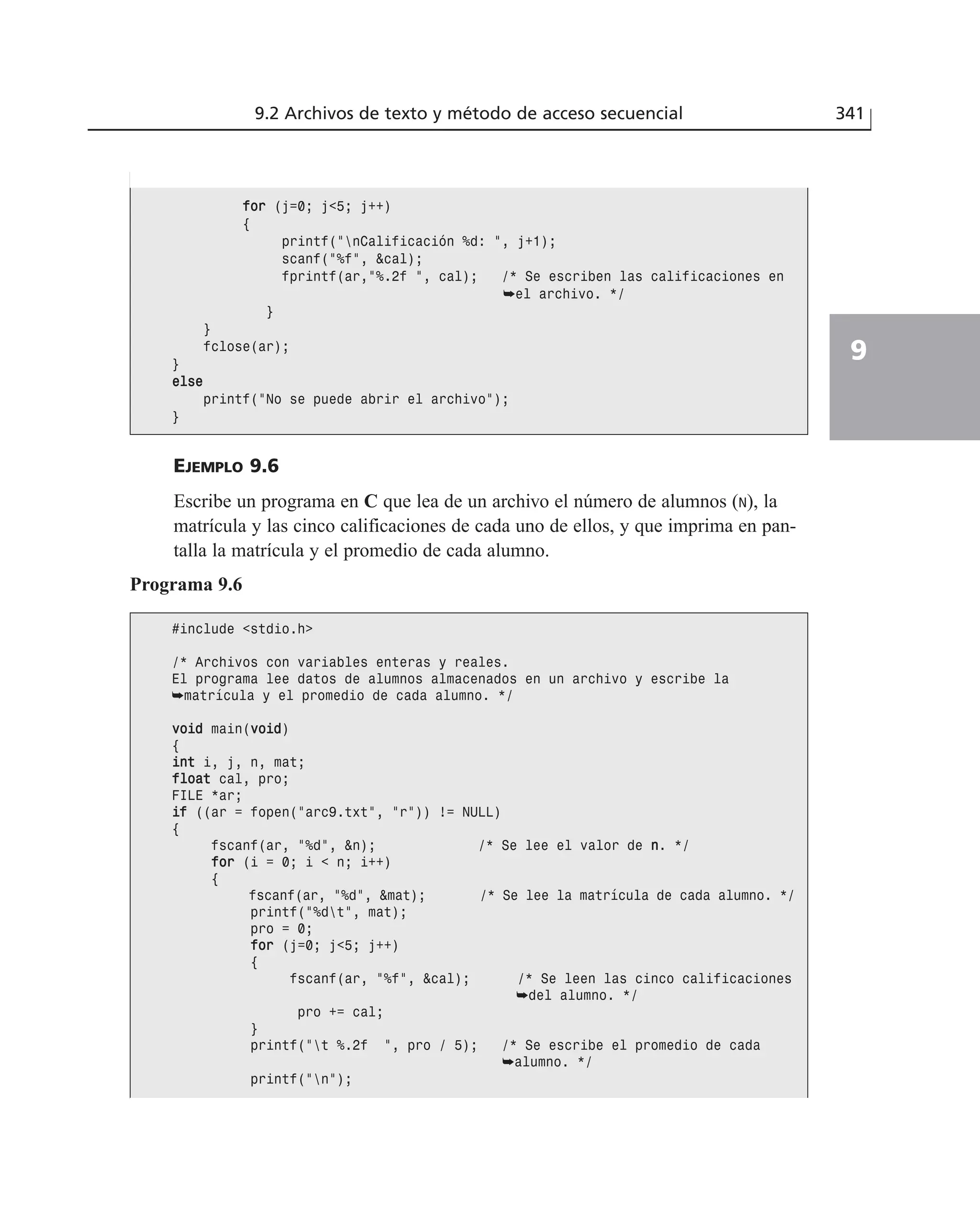 EJEMPLO 9.6
Escribe un programa en C que lea de un archivo el número de alumnos (N), la
matrícula y las cinco calificaciones de cada uno de ellos, y que imprima en pan-
talla la matrícula y el promedio de cada alumno.
9.2 Archivos de texto y método de acceso secuencial 341
9
ffoorr (j=0; j<5; j++)
{
printf(”nCalificación %d: ”, j+1);
scanf(”%f”, &cal);
fprintf(ar,”%.2f ”, cal); /* Se escriben las calificaciones en
➥el archivo. */
}
}
fclose(ar);
}
eellssee
printf(”No se puede abrir el archivo”);
}
Programa 9.6
#include <stdio.h>
/* Archivos con variables enteras y reales.
El programa lee datos de alumnos almacenados en un archivo y escribe la
➥matrícula y el promedio de cada alumno. */
vvooiidd main(vvooiidd)
{
iinntt i, j, n, mat;
ffllooaatt cal, pro;
FILE *ar;
iiff ((ar = fopen(”arc9.txt”, ”r”)) != NULL)
{
fscanf(ar, ”%d”, &n); /* Se lee el valor de nn. */
ffoorr (i = 0; i < n; i++)
{
fscanf(ar, ”%d”, &mat); /* Se lee la matrícula de cada alumno. */
printf(”%dt”, mat);
pro = 0;
ffoorr (j=0; j<5; j++)
{
fscanf(ar, ”%f”, &cal); /* Se leen las cinco calificaciones
➥del alumno. */
pro += cal;
}
printf(”t %.2f ”, pro / 5); /* Se escribe el promedio de cada
➥alumno. */
printf(”n”);
 